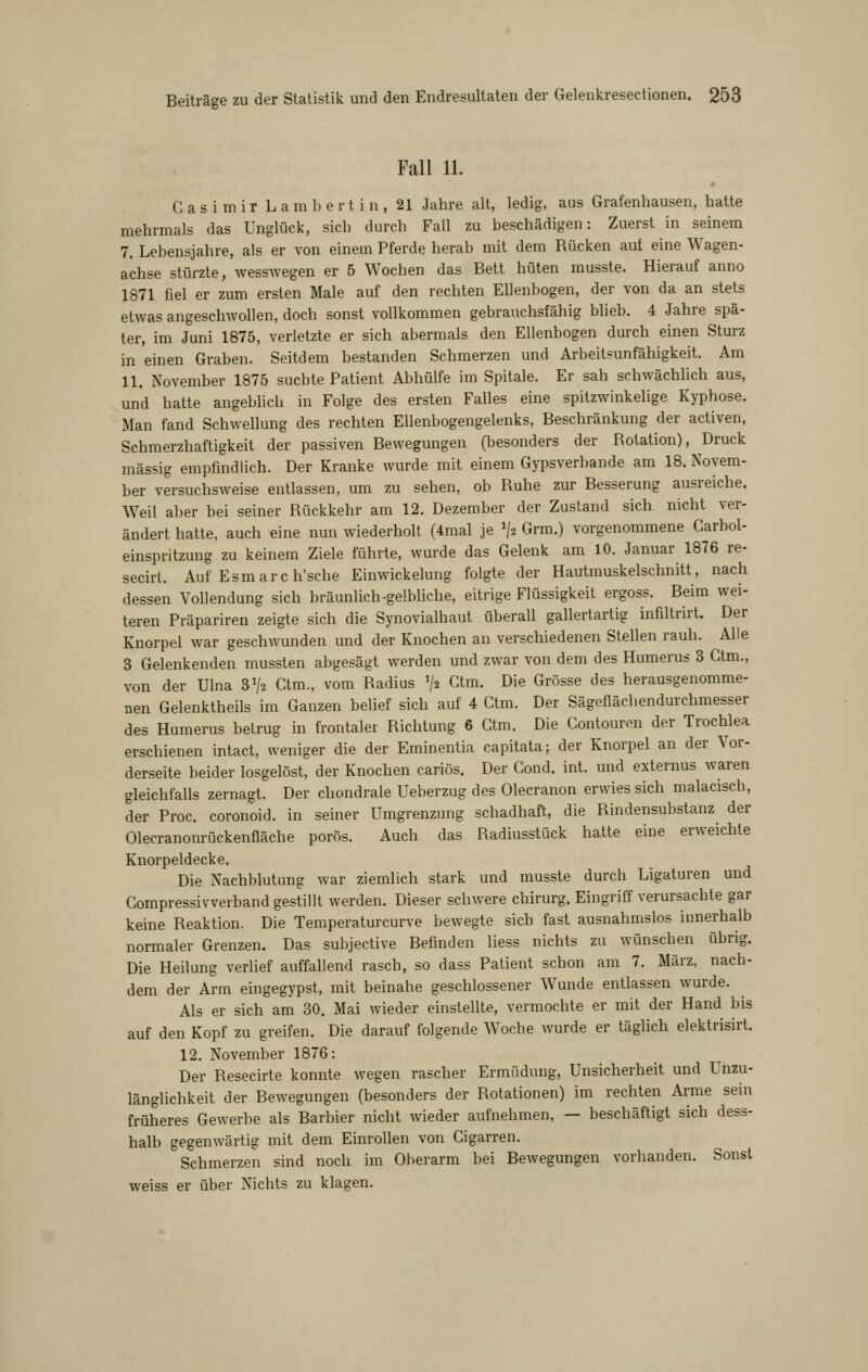 Fall 11. Casimir L a m b e r t i n , 21 Jahre alt, ledig, aus Grafenhausen, hatte mehrmals das Unglück, sich durch Fall zu beschädigen: Zuerst in seinem 7. Lebensjahre, als er von einem Pferde herab mit dem Rücken auf eine Wagen- achse stürzte, wesswegen er 5 Wochen das Bett hüten musste. Hierauf anno 1871 fiel er zum ersten Male auf den rechten Ellenbogen, der von da an stets etwas angeschwollen, doch sonst vollkommen gebrauchsfähig blieb. 4 Jahre spä- ter, im Juni 1875, verletzte er sich abermals den Ellenbogen durch einen Sturz in einen Graben. Seitdem bestanden Schmerzen und Arbeits^unfähigkeit. Am 11. November 1875 suchte Patient Abhülfe im Spitale. Er sah schwächlich aus, und hatte angeblicli in Folge des ersten Falles eine spitzwinkelige Kyphose. Man fand Schwellung des rechten Ellenbogengelenks, Beschränkung der activen, Schmerzhaftigkeit der passiven Bewegungen (besonders der Rotation), Druck massig empfindlich. Der Kranke wurde mit einem Gypsverbande am 18. Novem- ber versuchsweise entlassen, um zu sehen, ob Ruhe zur Besserung ausreiche. Weil aber bei seiner Rückkehr am 12. Dezember der Zustand sich nicht ver- ändert hatte, auch eine nun wiederholt (4mal je ^2 Grm.) vorgenommene Garbol- einspritzung zu keinem Ziele führte, wurde das Gelenk am 10. Januar 1876 re- secirt. Auf Esm ar c h'sche Einwickelung folgte der Hautmuskelschnitt, nach dessen Vollendung sich bräunlich-gelbliche, eitrige Flüssigkeit ergoss. Beim wei- teren Präpariren zeigte sich die Synovialhaut überall gallertartig infiltrirt. Der Knorpel war geschwunden und der Knochen an verschiedenen Stellen rauh. Alle 3 Gelenkenden mussten abgesägt werden und zwar von dem des Humerus 3 Ctm., von der Ulna 31/2 Ctm., vom Radius '/z Ctm. Die Grösse des herausgenomme- nen Gelenktheils im Ganzen belief sich auf 4 Ctm. Der Sägeflächendurchmesser des Humerus betrug in frontaler Richtung 6 Ctm. Die Contouron der Trochlea erschienen intact, weniger die der Eminentia capitata; der Knorpel an der Vor- derseite beider losgelöst, der Knochen cariös. Der Cond. int. und externus waren gleichfalls zernagt. Der cliondrale Ueberzug des Olecranon erwies sich malacisch, der Proc. coronoid. in seiner Umgrenzung schadhaft, die Rindensubstanz der Olecranonrückenfläche porös. Auch das Radiusstück hatte eine erweichte Knorpeldecke. Die Nachblutung war ziemlich stark und musste durch Ligaturen und Compressivverband gestillt werden. Dieser schwere chirurg. Eingriff verursachte gar keine Reaktion. Die Temperaturcurve bewegte sich fast ausnahmslos iimerhalb normaler Grenzen. Das subjective Befinden liess nichts zu wünschen übrig. Die Heilung verlief auffallend rasch, so dass Patient schon am 7. März, nach- dem der Arm eingegypst, mit beinahe geschlossener Wunde entlassen wurde. Als er sich am 30. Mai wieder einstellte, vermochte er mit der Hand bis auf den Kopf zu greifen. Die darauf folgende Woche wurde er täglich elektrisirt. 12. November 1876: Der Resecirte konnte wegen rascher Ermüdung, Unsicherheit und Unzu- länglichkeit der Bewegungen (besonders der Rotationen) im rechten Arme sein früheres Gewerbe als Barbier nicht wieder aufnehmen, — beschäftigt sich dess- halb gegenwärtig mit dem Einrollen von Cigarren. Schmerzen sind noch im Oberarm bei Bewegungen vorhanden. Sonst weiss er über Nichts zu klagen.