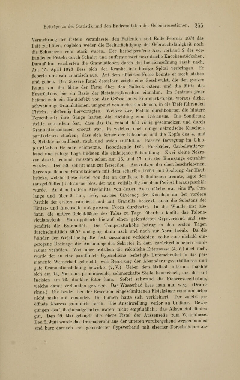 Vermehrung der Fisteln veranlasste den Patienten seit Ende Februar 1873 das Bett zu hüten, obgleich weder die Beeinträchtigung der Gebrauchsfähigkeit noch die Schmerzen sehr stark waren. Der herbeigerufene Arzt verband 2 der vor- handenen Fistehi durch Schnitt und entfernte zwei nekrotische Knochenstückchen. Darauf hin wucherten die Granulationen durch die Incisionsöffnung rasch nach. Am 15. April 1873 liess sich der Kranke in's hiesige Spital verbringen. Er fieberte und sah anämisch aus. Auf dem afflcirten Fusse konnte er noch stehen und gehen. Der äussere Rand desselben zeigte eine Geschwulst, die den ganzen Rauin von der Mitte der Ferse über den Malleol. extern, und die Mitte des Fussrückens bis zur Basis der Metatarsalknochen einnahm. Im Centrum jener befand sich ein Hautdefekt von der Grösse eines Fünfmarkstücks, woraus dicke, schwammige Granulationen, umgrenzt von mehreren kleinen, in die Tiefe führenden Fisteln, pilzförmig hervorragten. Weitere zwei Fisteln durchbohrten die hintere Fersenhaut; ihre Gänge hatten die Richtung zum Galcaneus. Die Sondirung stellte ausserdem fest, dass das Os. cuboid. fast völlig geschmolzen und durch Granulationsmassen ersetzt war, in welchen noch einige nekrotische Knochen- partikelchen Stacken; dass sich ferner der Galcaneus und die Köpfe des 4. und 5. Metatarsus entblösst, rauh und weich anfühlten. Passive Bewegung im G h o- parfschen Gelenke schmerzte. Roborirende Diät, Fussbäder, Carbolwattever- band und ruhige Lage bildeten die einleitende Behandlung. Zwei kleine Nekro- sen des Os. cuboid. mussten schon am 16. und 17. mit der Kornzange extrahirt werden. Den 30. schritt man zur Resection. Auskratzen der oben beschriebenen, hervorquellenden Granulationen mit dem scharfen Löffel und Spaltung der Haut- brücke, welche diese Fistel von der an der Ferse befindlichen trennte, legte den (ausgehöhlten) Galcaneus blos. der nun vollständig aus dem Periost herausgeschält wurde. An dem hintern Abschnitte von dessen Aussenfläche war eine 3^/4 Gtm. lange und über 2 Gtm. tiefe, cariöse Caverne; der Knochen an der vordem Parthie der erstem rareficirt und mit Granulis bedeckt, auch die Substanz der Hinter- und Innenseite mit grossen Poren durchsetzt. In der Wunde trat als- dann die untere Gelenkfläche des Talus zu Tage, überdies klaffte das Talona- viculargelenk. Man applicirte hierauf einen gefensterten Gypsverband und sus- pendirte die Extremität. Die Temperaturhöhe betrug in den ersten Tagen durchschnittlich 39,50 y^j gjj^g dann nach und nach zur Norm herab. Da die Ränder der Weichtheilspalte fest zusammen verklebten, sollte eine alsbald ein- gezogene Drainage die Anstauung des Sekretes in dem zurückgebliebenen Hohl- räume verhüten. Weil aber trotzdem die reichliche Eitermasse (4, Y.) übel roch, wurde der an eine paraffinirte Gypsschiene befestigte Unterschenkel in das per- manente Wasserbad gebracht, was Besserung der Absonderungsverhältnisse und gute Granulationsbildung bewirkte (7, V.) Ueber dem Malleol. internus machte sich am 14. Mai eine prominirende, schmerzhafte Stelle bemerkhch, aus der auf Incision am 23. dunkler Eiter kam. Sofort schwand die Fieberexacerbation, welche damit verbunden gewesen. Das Wasserbad liess man nun weg. (Draht- rinne.) Die beiden bei der Resection eingeschnittenen Fistelgänge communicirten nicht mehr mit einander. Ihr Lumen hatte sich verkleinert. Der zuletzt ge- öffnete Abscess granulirle rasch. Die Anschwellung verlor an Umfang. Bewe- gungen des Tibiotarsalgelenkes waren nicht empfindlich; das Allgemeinbefinden gut. Den 29, Mai gelangte die obere Fistel der Aussenseite zum Verschlusse. Den 3. Juni wurde das Drainagerohr aus der unteren vorübergehend weggenommen imd kurz darnach ein gefensterter Gypsverband mit eiserner Dorsalschiene an-