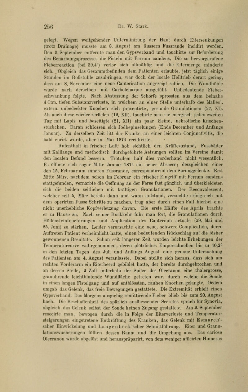 gelegt. Wegen weitgehender Unterminirung der Haut durch Eitersenkungen (trotz Drainage) musste am 8. August am äussern Fussrande incidirt werden. Den 9. September entfernte man den Gypsverband und touchirte zur Beförderung des Benarbungsprozesses die Fisteln mit Ferrum candens. Die so hervorgerufene Fieberreaction (bei 39,4'') verlor sich allmähhg und die Eitermenge minderte sich. Obgleich das Gesammtbefinden dem Patienten erlaubte, jetzt täghch einige Stunden im Rollstuhle zuzubringen, war doch der locale Heiltrieb derart gering, dass am 8. November eine neue Gauterisation angezeigt schien. Die Wundhöhle wurde nach derselben mit Carbolcharpie ausgefüllt. Unbedeutende Fieber- schwankung folgte. Nach Abstossung der Schorfe sprossten aus dem beinahe 4 Ctm. tiefen Substanzverluste, in welchem an einer Stelle unterhalb des Malleol. extern, unbedeckter Knochen sich präsentirte, gesunde Granulationen (27, XI). Als auch diese wieder zerfielen (12, XII), touchirte man sie energisch jeden zweiten Tag mit Lapis und beseitigte (21, XIF) ein paar kleine, nekrotische Knochen- stückchen, Daran schlössen sich Jodbepinselungen (Ende December und Anfangs Januar). Zu derselben Zeit litt der Kranke an einer leichten Conjunctivitis, die bald curirt wurde, aber im Mai 1874 recidivirte. Aufenthalt in frischer Luft hob sichtlich den Kräftezustand. Fussbäder mit Kalilauge und methodisch durchgeführte Aetzungen sollten im Vereine damit den localen Befund bessern. Trotzdem half dies vorderhand nicht wesentheh. Es öffnete sich sogar Mitte Januar 1874 ein neuer Abscess; dessgleichen einer den 15. Februar am inneren Fussrande, correspondirend dem Sprunggelenke. Erst Mitte März, nachdem schon im Februar ein frischer Eingriff mit Ferrum candens stattgefunden, vernarbte die Oeffnung an der Ferse fast gänzlich und überkleideten sich die beiden seitlichen mit kräftigen Granulationen. Der Reconvalescent, welcher seit 5. März bereits dann und wann aufstand, versuchte erfolgreich mit dem operirten Fusse Schritte zu machen, trug aber durch einen Fall hierbei eine nicht unerhebhche Kopfverletzung davon. Die erste Hälfte des Aprils brachte er zu Hause zu. Nach seiner Rückkehr fuhr man fort, die Granulationen durch Höllensteintouchirungen und AppHcation des Cauterium actuale (29. Mai und 25. .Juni) zu stärken. Leider verursachte eine neue, schwere Gomplication, deren Auftreten Patient verheimlicht hatte, einen bedeutenden Rückschlag auf die bisher gewonnenen Resultate. Schon seit längerer Zeit wurden leichte Erhebungen der Temperaturcurve wahrgenommen, deren plötzliches Emporschnellen bis zu 40,2° in den letzten Tagen des Juli und Anfangs August eine genaue Untersuchung des Patienten am 4. August veranlasste. Dabei stellte sich heraus, dass sich am rechten Vorderarm ein Eiterheerd gebildet hatte, der bereits durchgebrochen und an dessen Stelle, 2 Zoll unterhalb der Spitze des Olecranon eine thalergrosse, granuhrende leichtblutende Wundfläche getreten war, durch welche die Sonde in einen langen Fistelgang und auf entblössten, rauhen Knochen gelangte. Oedem umgab das Gelenk, das freie Bewegungen gestattete. Die Extremität erhielt einen Gypsverband. Das Morgens ausgiebig remittirende Fieber blieb bis zum 20. August hoch. Die Beschaffenheit des spärlich ausfliessenden Secretes sprach für Synovia, obgleich das Gelenk selbst der Sonde keinen Zugang gestattete. Am 2. September resecirte man, bewogen durch die in Folge der Eiterverluste und Temperatur- steigerungen eingetretene Enlkräftung des Kranken, das Gelenk mit Esmarch'- scher Einwickelung und Langenbeck'scher Schnittführung. Eiter und Granu- lationswucherungen füllten dessen Raum und die Umgebung aus. Das cariöse Olecranon wurde abgelöst und herauspräparirt, von dem weniger afficirten Humerus
