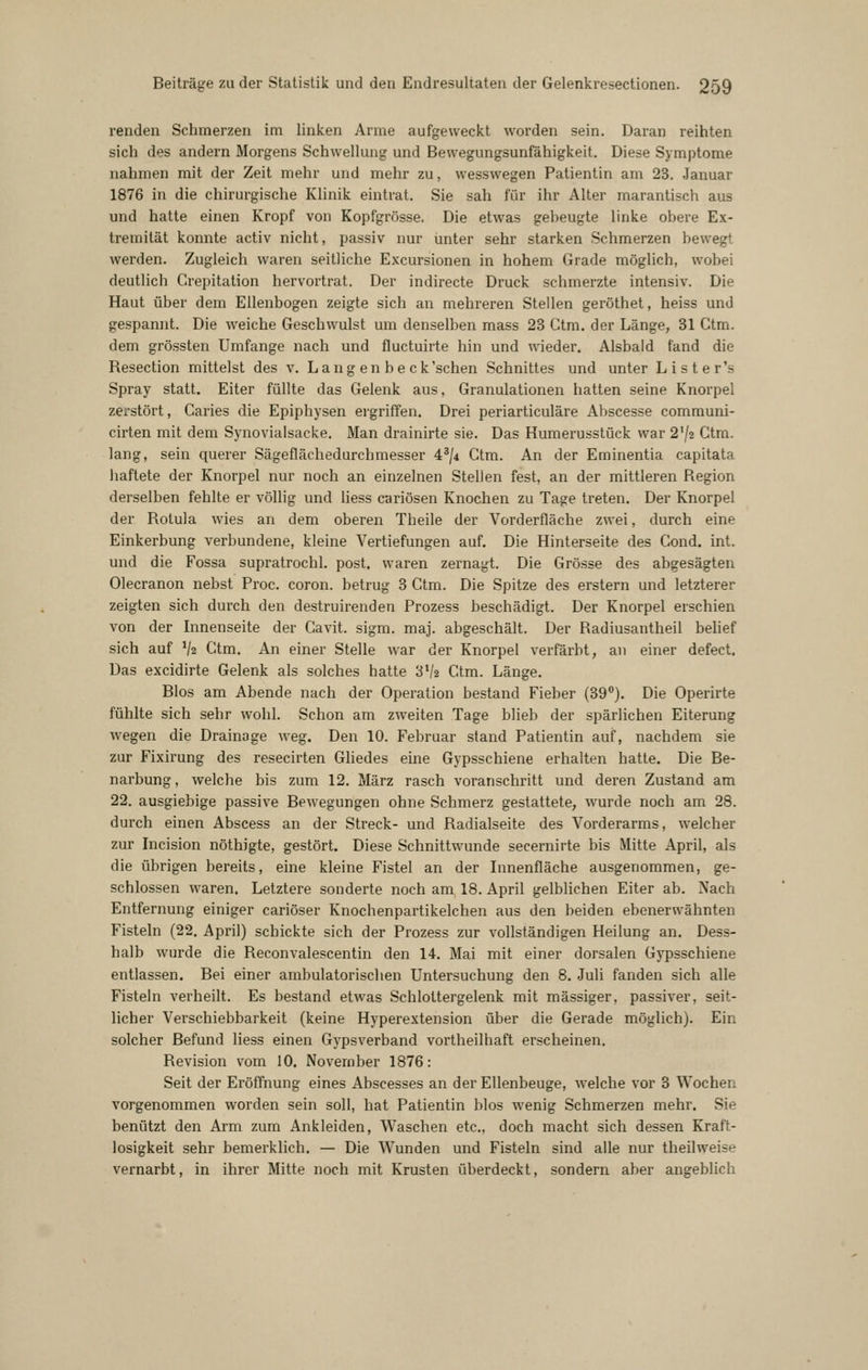 renden Schmerzen im linken Arme aufgeweckt worden sein. Daran reihten sich des andern Morgens Schwellung und Bewegungsunfähigkeit. Diese Symptome nahmen mit der Zeit mehr und mehr zu, wesswegen Patientin am 23. Januar 1876 in die chirurgische Klinik eintrat. Sie sah für ihr Alter marantisch aus und hatte einen Kropf von Kopfgrösse. Die etwas gebeugte linke obere Ex- tremität konnte activ nicht, passiv nur unter sehr starken Schmerzen bewegt werden. Zugleich waren seitliche Excursionen in hohem Grade möglich, wobei deutlich Crepitation hervortrat. Der indirecte Druck schmerzte intensiv. Die Haut über dem Ellenbogen zeigte sich an mehreren Stellen geröthet, heiss und gespannt. Die weiche Geschwulst um denselben mass 23 Ctm. der Länge, 31 Ctm. dem grössten Umfange nach und fluctuirte hin und wieder. Alsbald fand die Resection mittelst des v. Lang en be ck'schen Schnittes und unter Lister's Spray statt. Eiter füllte das Gelenk aus, Granulationen hatten seine Knorpel zerstört, Caries die Epiphysen ergriffen. Drei periarticuläre Abscesse communi- cirten mit dem Synovialsacke. Man drainirte sie. Das Humerusstück war 2'/2 Ctm. lang, sein querer Sägeflächedurchmesser 4^/4 Ctm. An der Eminentia capitata liaftete der Knorpel nur noch an einzelnen Stellen fest, an der mittleren Region derselben fehlte er völlig und liess cariösen Knochen zu Tage treten. Der Knorpel der Rotula wies an dem oberen Theile der Vorderfläche zwei, durch eine Einkerbung verbundene, kleine Vertiefungen auf. Die Hinterseite des Cond. int. und die Fossa supratrochl. post. waren zernagt. Die Grösse des abgesägten Olecranon nebst Proc. coron. betrug 3 Ctm. Die Spitze des erstem und letzterer zeigten sich durch den destruirenden Prozess beschädigt. Der Knorpel erschien von der Innenseite der Cavit. sigm. maj. abgeschält. Der Radiusantheil belief sich auf V2 Ctm. An einer Stelle w^ar der Knorpel verfärbt, an einer defect. Das excidirte Gelenk als solches hatte 3V2 Ctm. Länge. Bios am Abende nach der Operation bestand Fieber (39). Die Operirte fühlte sich sehr wohl. Schon am zweiten Tage blieb der spärlichen Eiterung Avegen die Drainage weg. Den 10. Februar stand Patientin auf, nachdem sie zur Fixirung des resecirten Ghedes eine Gypsschiene erhalten hatte. Die Be- narbung, welche bis zum 12. März rasch voranschritt und deren Zustand am 22. ausgiebige passive Bewegungen ohne Schmerz gestattete, wurde noch am 28. durch einen Abscess an der Streck- und Radialseite des Vorderarms, welcher zur Incision nöthigte, gestört. Diese Schnittwunde secernirte bis Mitte April, als die übrigen bereits, eine kleine Fistel an der Innenfläche ausgenommen, ge- schlossen waren. Letztere sonderte noch am 18. April gelblichen Eiter ab. Nach Entfernung einiger cariöser Knochenpartikelchen aus den beiden ebenerwähnten Fisteln (22. April) schickte sich der Prozess zur vollständigen Heilung an. Dess- halb wurde die Reconvalescentin den 14. Mai mit einer dorsalen Gypsschiene entlassen. Bei einer ambulatorischen Untersuchung den 8. Juli fanden sich alle Fisteln verheilt. Es bestand etwas Schlottergelenk mit massiger, passiver, seit- licher Verschiebbarkeit (keine Hyperextension über die Gerade möglich). Ein solcher Befund liess einen Gypsverband vortheilhaft erscheinen. Revision vom 10. November 1876: Seit der Eröffnung eines Abscesses an der Ellenbeuge, welche vor 3 Wochen vorgenommen worden sein soll, hat Patientin blos wenig Schmerzen mehr. Sie benützt den Arm zum Ankleiden, Waschen etc., doch macht sich dessen Kraft- losigkeit sehr bemei'klich. — Die Wunden und Fisteln sind alle nur theilweise vernarbt, in ihrer Mitte noch mit Krusten überdeckt, sondern aber angeblich