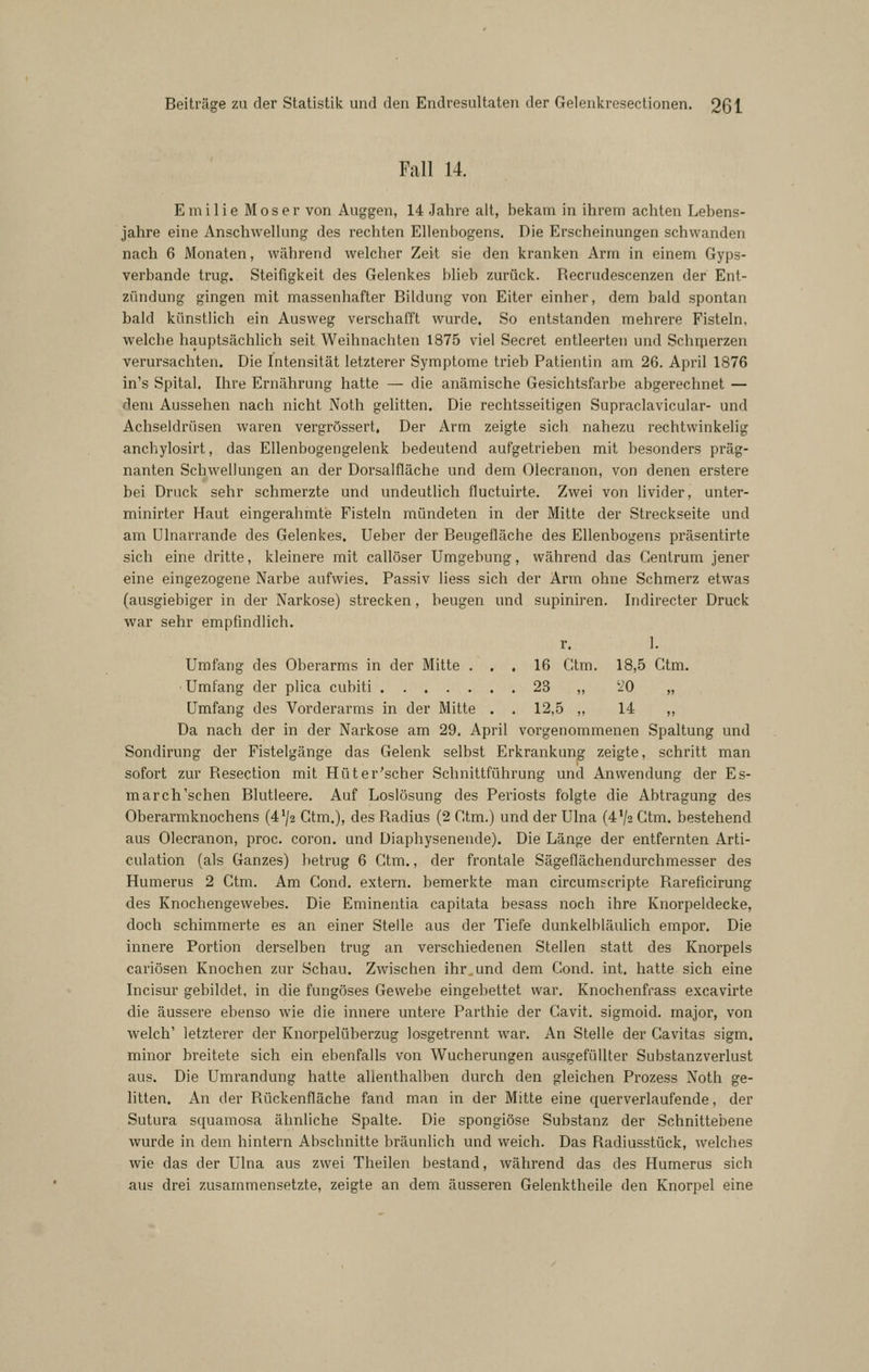 Fall 14. E m i 1 i e Moser von Auggen, 14 Jahre alt, bekam in ihrem achten Lebens- jahre eine Anschwellung des rechten Ellenbogens. Die Erscheinungen schwanden nach 6 Monaten, während welcher Zeit sie den kranken Arm in einem Gyps- verbande trug. Steifigkeit des Gelenkes blieb zurück. Recrudescenzen der Ent- zündung gingen mit massenhafter Bildung von Eiter einher, dem bald spontan bald künstlich ein Ausweg verschafft wurde. So entstanden mehrere Fisteln, welche hauptsächlich seit Weihnachten 1875 viel Secret entleerten und Schnierzen verursachten. Die Intensität letzterer Symptome trieb Patientin am 26. April 1876 in's Spital. Ihre Ernährung hatte — die anämische Gesichtsfarbe abgerechnet — dem Aussehen nach nicht Noth gelitten. Die rechtsseitigen Supraclavicular- und Achseldrüsen waren vergrössert. Der Arm zeigte sich nahezu rechtwinkelig anchylosirt, das Ellenbogengelenk bedeutend aufgetrieben mit besonders präg- nanten Schwellungen an der Dorsalfläche und dem Olecranon, von denen erstere bei Druck sehr schmerzte und undeutlich fluctuirte. Zwei von livider, unter- minirter Haut eingerahmte Fisteln mündeten in der Mitte der Streckseite und am Ulnarrande des Gelenkes. Ueber der Beugefläche des Ellenbogens präsentirte sich eine dritte, kleinere mit callöser Umgebung, während das Gentrum jener eine eingezogene Narbe aufwies. Passiv Hess sich der Arm ohne Schmerz etwas (ausgiebiger in der Narkose) strecken, beugen und supiniren. Indirecter Druck war sehr empfindlich. r. 1. Umfang des Oberarms in der Mitte ... 16 Gtm. 18,5 Ctm. Umfang der plica cubiti 23 ,, '20 „ Umfang des Vorderarms in der Mitte . . 12,5 ,, 14 ,, Da nach der in der Narkose am 29. April vorgenommenen Spaltung und Sondirung der Fistelgänge das Gelenk selbst Erkrankung zeigte, schritt man sofort zur Resection mit Hüter'scher Schnittführung und Anwendung der Es- march'schen Blutleere. Auf Loslösung des Periosts folgte die Abtragung des Oberarmknochens (472 Ctm.), des Radius (2 Ctm.) und der Ulna (4V2 Ctm. bestehend aus Olecranon, proc. coron. und Diaphysenende). Die Länge der entfernten Arti- culation (als Ganzes) betrug 6 Ctm., der frontale Sägeflächendurchmesser des Humerus 2 Ctm. Am Gond. extern, bemerkte man circumscripte Rareficirung des Knochengewebes. Die Eminentia capitata besass noch ihre Knorpeldecke, doch schimmerte es an einer Stelle aus der Tiefe dunkelbläulich empor. Die innere Portion derselben trug an verschiedenen Stellen statt des Knorpels cariösen Knochen zur Schau. Zwischen ihr,und dem Cond. int. hatte sich eine Incisur gebildet, in die fungöses Gewebe eingebettet war, Knochenfrass excavirte die äussere ebenso wie die innere untere Parthie der Cavit. sigmoid. major, von welch' letzterer der Knorpelüberzug losgetrennt war. An Stelle der Cavitas sigm. minor breitete sich ein ebenfalls von Wucherungen ausgefüllter Substanz Verlust aus. Die Umrandung hatte allenthalben durch den gleichen Prozess Noth ge- litten. An der Rückenfläche fand man in der Mitte eine querverlaufende, der Sutura squamosa ähnliche Spalte. Die spongiöse Substanz der Schnittebene wurde in dem hintern Abschnitte bräunlich und weich. Das Radiusstück, welches wie das der Ulna aus zwei Theilen bestand, während das des Humerus sich aus drei zusammensetzte, zeigte an dem äusseren Gelenktheile den Knorpel eine