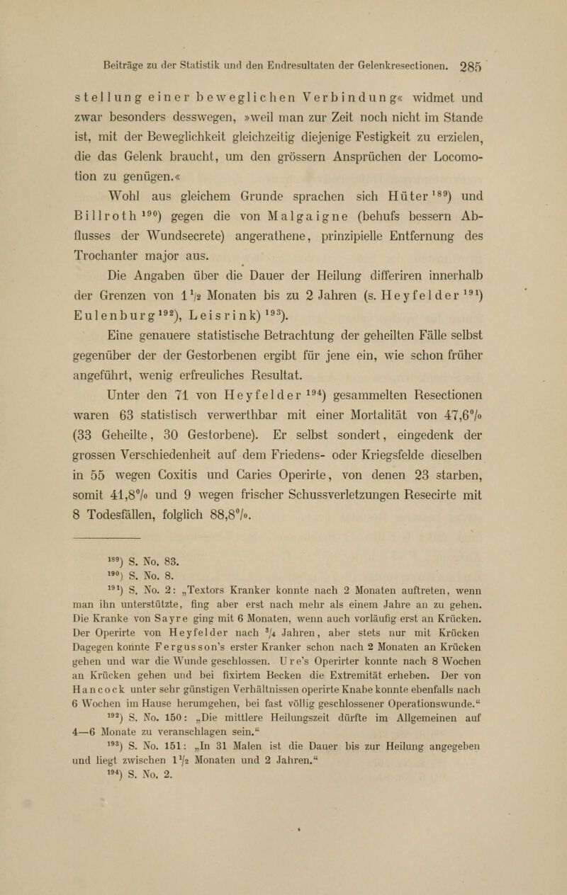 Stellung einer beweglichen Verbindung« widmet und zwar besonders desswegen, »weil man zur Zeit noch nicht im Stande ist, mit der Beweglichkeit gleichzeitig diejenige Festigkeit zu erzielen, die das Gelenk braucht, um den grössern Ansprüchen der Locomo- tion zu genügen.« Wohl aus gleichem Grunde sprachen sich Hüter'^^) und B i 11 r o t h ^^^) gegen die von M a 1 g a i g n e (behufs bessern Ab- flusses der Wundsecrete) angerathene, prinzipielle Entfernung des Trochanter major aus. Die Angaben über die Dauer der Heilung differiren innerhalb der Grenzen von IV Monaten bis zu 2 Jahren (s. Hey fei der '^^) Eulenburg ^^2), Leis rink) ^^^). Eine genauere statistische Betrachtung der geheilten Fälle selbst gegenüber der der Gestorbenen ergibt für jene ein, wie schon früher angeführt, wenig erfreuliches Resultat. Unter den 71 von Heyfelder ^^*) gesammelten Resectionen waren 63 statistisch verwerthbar mit einer Mortalität von 47,6*'/o (33 Geheilte, 30 Gestorbene). Er selbst sondert, eingedenk der grossen Verschiedenheit auf dem Friedens- oder Kriegsfelde dieselben in 55 wegen Goxitis und Garies Operirte, von denen 23 starben, somit 41,8*'/o und 9 wegen frischer Schussverletzungen Resecirte mit 8 Todesfällen, folglich 88,87o. '8«) S. No. 83. «) S. No. 8. ^'*) S. No. 2: „Textors Kranker konnte nach 2 Monaten auftreten, wenn man ilin unterstützte, fing aber erst nach mehr als einem Jahre an zu gehen. Die Kranke von Sayre ging mit 6 Monaten, wenn auch vorläufig erst an Krücken. Der Operirte von Hey fei der nach ^,'4 Jahren, aber stets nur mit Krücken Dagegen konnte Fergusson's erster Kranker schon nach 2 Monaten an Krücken gehen und war die Wunde geschlossen. Ure's Operirter konnte nach 8 Wochen an Krücken gehen und bei fixirtem Becken die Extremität erheben. Der von Hancock unter sehr günstigen Verhältnissen operirte Knabe konnte ebenfalls nach 6 Wochen im Hause herumgehen, bei fast völlig geschlossener Operationswunde. ^*^) 3. No. 150: „Die mittlere Heilungszeit düi-fte im Allgemeinen auf 4—6 Monate zu veranschlagen sein. ^) S. No. 151: „In 31 Malen ist die Dauer bis zur Heilung angegeben und liegt zwischen 1^2 Monaten und 2 Jahren.