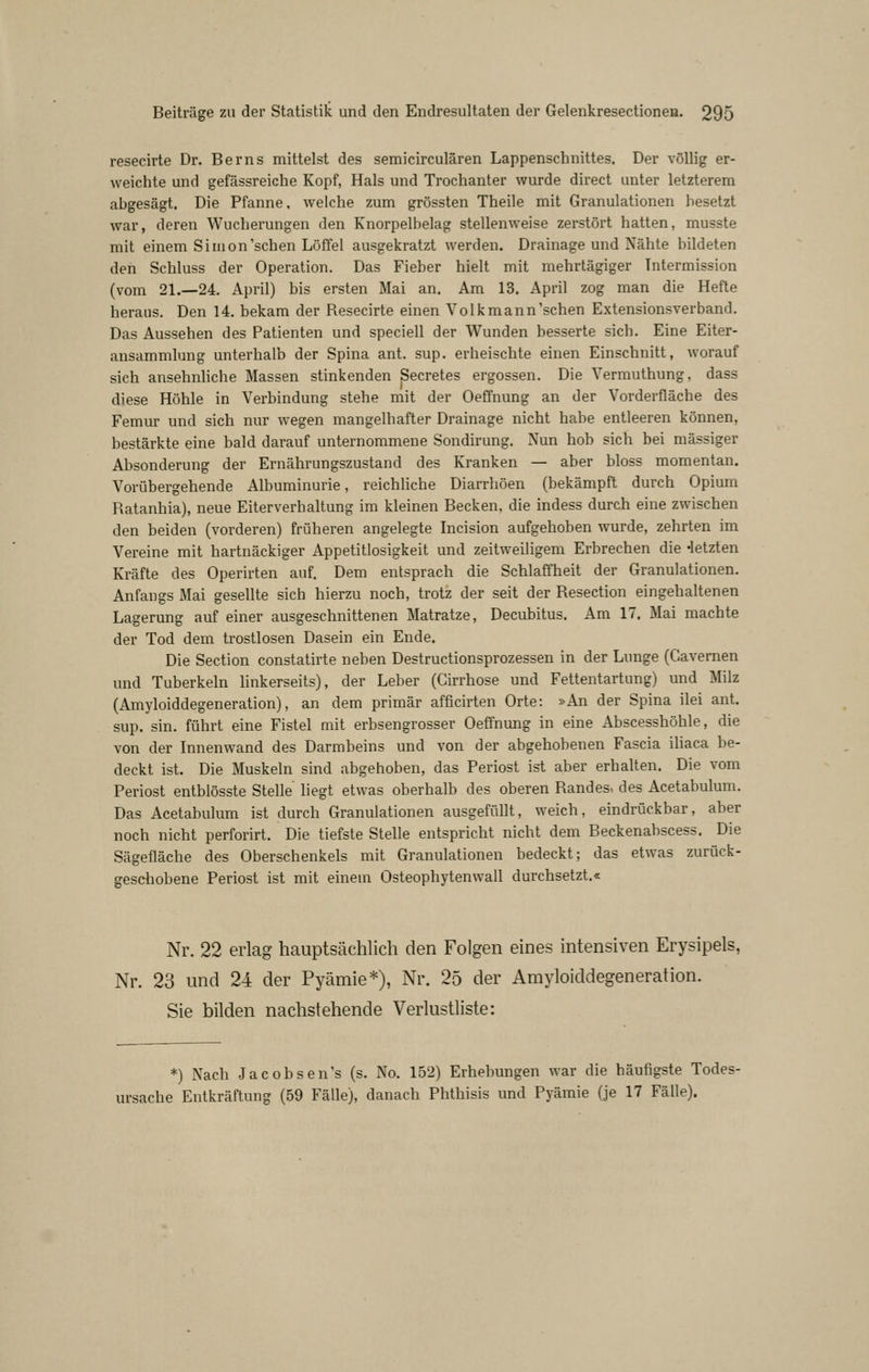 resecirte Dr. Berns mittelst des semicirculären Lappenschnittes. Der völlig er- weichte und gefässreiche Kopf, Hals und Trochanter wurde direct unter letzterem abgesägt. Die Pfanne, weiche zum grössten Theile mit Granulationen besetzt war, deren Wucherungen den Knorpelbelag stellenweise zerstört hatten, musste mit einem Simon'sehen Löffel ausgekratzt werden. Drainage und Nähte bildeten den Schluss der Operation. Das Fieber hielt mit mehrtägiger Tntermission (vom 21.—24. April) bis ersten Mai an. Am 13. April zog man die Hefte heraus. Den 14. bekam der Resecirte einen Volkmann'schen Extensionsverband. Das Aussehen des Patienten und speciell der Wunden besserte sich. Eine Eiter- ansammlung unterhalb der Spina ant. sup. erheischte einen Einschnitt, worauf sich ansehnliche Massen stinkenden Secretes ergossen. Die Vermuthung, dass diese Höhle in Verbindung stehe mit der Oeffnung an der Vorderfläche des Femur und sich nur wegen mangelhafter Drainage nicht habe entleeren können, bestärkte eine bald darauf unternommene Sondirung. Nun hob sich bei massiger Absonderung der Ernährungszustand des Kranken — aber bloss momentan. Vorübergehende Albuminurie, reichliche Diarrhöen (bekämpft durch Opium Ratanhia), neue Eiterverhaltung im kleinen Becken, die indess durch eine zwischen den beiden (vorderen) früheren angelegte Incision aufgehoben wurde, zehrten im Vereine mit hartnäckiger Appetitlosigkeit und zeitweiligem Erbrechen die -letzten Kräfte des Operirten auf. Dem entsprach die Schlaffheit der Granulationen. Anfangs Mai gesellte sich hierzu noch, trotz der seit der Resection eingehaltenen Lagerung auf einer ausgeschnittenen Matratze, Decubitus. Am 17, Mai machte der Tod dem trostlosen Dasein ein Ende. Die Section constatirte neben Destructionsprozessen in der Lunge (Cavemen und Tuberkeln linkerseits), der Leber (Girrhose und Fettentartung) und Milz (Amyloiddegeneration), an dem primär afficirten Orte: »An der Spina ilei ant. sup. sin. führt eine Fistel mit erbsengrosser Oeffnung in eine Abscesshöhle, die von der Innenwand des Darmbeins und von der abgehobenen Fascia ihaca be- deckt ist. Die Muskeln sind abgehoben, das Periost ist aber erhalten. Die vom Periost entblösste Stelle liegt etwas oberhalb des oberen Randes, des Acetabulum. Das Acetabulum ist durch Granulationen ausgefüllt, weich, eindrückbar, aber noch nicht perforirt. Die tiefste Stelle entspricht nicht dem Beckenabscess. Die Sägefläche des Oberschenkels mit Granulationen bedeckt; das etwas zurück- geschobene Periost ist mit einein Osteophytenwall durchsetzt.« Nr. 22 erlag hauptsächlich den Folgen eines intensiven Erysipels, Nr. 23 und 24 der Pyämie*), Nr. 25 der Amyloiddegeneration. Sie bilden nachstehende Verlustliste: *) Nach Jacobsen's (s. No. 152) Erhebungen war die häufigste Todes- ursache Entkräftung (59 Fälle), danach Phthisis und Pyämie (je 17 Fälle).