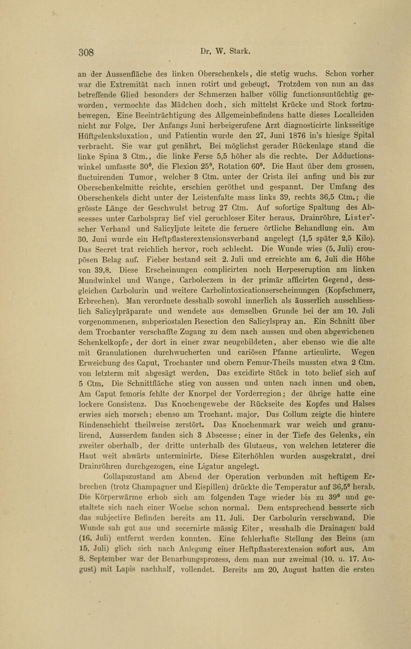 an der Aussenfläche des linken Oberschenkels, die stetig wuchs. Schon vorher war die Extremität nach innen rotirt und gebeugt. Trotzdem von nun an das betreffende Glied besonders der Schmerzen halber völlig functionsuntüchtig ge- worden, vermochte das Mädchen doch, sich mittelst Krücke und Stock fortzu- bewegen. Eine Beeinträchtigung des Allgemeinbefindens hatte dieses Localleiden nicht zur Folge. Der Anfangs Juni herbeigerufene Arzt diagnosticirte linksseitige Hüftgelenksluxation, und Patientin wurde den 27. Juni 1876 in's hiesige Spital verbracht. Sie war gut genährt. Bei möghchst gerader Rückenlage stand die linke Spina 3 Ctm., die linke Ferse 5,5 höher als die rechte. Der Adductions- winkel umfasste SO**, die Flexion 25°, Rotation 60. Die Haut über dem grossen, üuctuirenden Tumor, welcher 3 Ctm. unter der Crista ilei anfing und bis zur Oberschenkelmitte reichte, erschien geröthet und gespannt. Der Umfang des Oberschenkels dicht unter der Leistenfalte mass hnks 39, rechts 36,5 Ctm.; die grösste Länge der Geschwulst betrug 27 Ctm. Auf sofortige Spaltung des Ab- scesses unter Carbolspray Mef viel geruchloser Eiter heraus. Drainröhre, Lister'- scher Verband und Salicyljute leitete die fernere örtliche Behandlung ein. Am 30. Juni wurde ein Heftpflasterextensionsverband angelegt (1,5 später 2,5 Kilo). Das Secret trat reichlich hervor, roch schlecht. Die Wunde wies (5. Juli) crou- pösen Belag auf. Fieber bestand seit 2. Juli und erreichte am 6. Juli die Höhe von 39,8. Diese Erscheinungen complicirten noch Herpeseruption am linken Mundwinkel und Wange, Carboleczem in der primär afficirten Gegend, dess- gleichen Carbolurin und weitere Carbolintoxicationserscheinungen (Kopfschmerz, Erbrechen). Man verordnete desshalb sowohl innerlich als äusserlich ausschliess- hch Salicylpräparate und wendete aus demselben Grunde hei der am 10. Juli vorgenommenen, subperiostalen Resection den Salicylspray an. Ein Schnitt über dem Trochanter verschaffte Zugang zu dem nach aussen und oben abgewichenen Schenkelkopfe, der dort in einer zwar neugebildeten, aber ebenso wie die alte mit Granulationen durchwucherten und cariösen Pfanne articulirte. Wegen Erweichung des Caput, Trochanter und obern Femur-Theils mussten etwa 2 Ctm. von letzterm mit abgesägt werden. Das excidirte Stück in tote belief sich auf 5 Ctm. Die Schnittfläche stieg von aussen und unten nach innen und oben. Am Caput femoris fehlte der Knorpel der Vorderregion; der übrige hatte eine lockere Consistenz. Das Knochengewebe der Rückseite des Kopfes und Halses erwies sich morsch; ebenso am Trochant. major. Das Collum zeigte die hintere Rindenschicht theilweise zerstört. Das Knochenmark war weich und granu- lirend. Ausserdem fanden sich 3 Abscesse; einer in der Tiefe des Gelenks, ein zweiter oberhalb, der dritte unterhalb des Glutaeus, von welchen letzterer die Haut weit abwärts unterminirte. Diese Eiterhöhlen wurden ausgekratzt, drei Drainröhren durchgezogen, eine Ligatur angelegt. Collapszustand am Abend der Operation verbunden mit heftigem Er- brechen (trotz Champagner und Eispillen) drückte die Temperatur auf 36,5° herab. Die Körperwärme erhob sich am folgenden Tage wieder bis zu 39° und ge- staltete sich nach einer Woche schon normal. Dem entsprechend besserte sich das subjective Befinden bereits am 11. Juh. Der Carbolurin verschwand. Die Wunde sah gut aus und secernirte massig Eiter, wesshalb die Drainagen bald (16. Juli) entfernt werden konnten. Eine fehlerhafte Stellung des Beins (am 15. Juli) glich sich nach Anlegung einer Heftpflasterextension sofort aus. Am 8. September war der Benarbungsprozess, dem man nur zweimal (10. u. 17. Au- gust) mit Lapis nachhalf, vollendet. Bereits am 20. August hatten die ersten