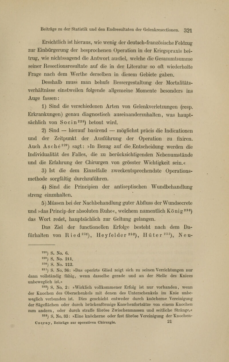 Ersichtlich ist hieraus, wie wenig der deutsch-französische Feldzug zur Einbürgerung der besprochenen Operation in der Kriegspraxis bei- trug, wie nichtssagend die Antwort ausfiel, welche die Gesammtsumme seiner Resectionsresultate auf die in der Literatur so oft wiederholte Frage nach dem Werthe derselben in diesem Gebiete gaben. Desshalb muss man behufs Bessergestaltung der Mortalitäts- verhältnisse einstweilen folgende allgemeine Momente besonders ins Auge fassen: 1) Sind die verschiedenen Arten von Gelenkverletzungen (resp. Erkrankungen) genau diagnostisch auseinanderzuhalten, was haupt- sächlich von Socin^^^) betont wird. 2) Sind — hierauf basirend — möglichst präcis die Indicationen und der Zeitpunkt der Ausführung der Operation zu fixiren. Auch Asche^-^) sagt: »In Bezug auf die.Entscheidung werden die Individualität des Falles, die zu berücksichtigenden Nebenumstände und die Erfahrung der Chirurgen von grösster Wichtigkeit sein.« 3) Ist die dem Einzelfalle zweckentsprechendste Operations- methode sorgfältig durchzuführen. 4) Sind die Principien der antiseptischen Wundbehandlung streng einzuhalten. 5) Müssen bei der Nachbehandlung guter Abfluss der Wundsecrete und »das Princip der absoluten Ruhe«, welchem namentlich König 23*^) das Wort redet, hauptsächlich zur Geltung gelangen. Das Ziel der functionellen Erfolge besteht nach dem Da- fürhalten von Ried^^'), Heyfelder ^^2^^ Hüter ^^^), N e u- 8) s. No. 6. 9) S. No. 211. 230) S. No. 212. 23^) S. No. 36: »Das operirte Glied zeigt sich zu seinen Verrichtungen nur dann vollständig fähig, wenn dasselbe gerade und an der Stelle des Kniees unbeweglich ist.« 232) S, No. 2: »Wirklich vollkommener Erfolg ist nur vorhanden, wenn der Knochen des Oberschenkels mit denen des Unterschenkels im Knie unbe- weglich verbunden ist. Dies geschieht entweder durch knöcherne Vereinigung der Sägeflächen oder durch brückenförmige Knochenfortsätze von einem Knochen zum andern, oder durch straffe fibröse Zwischenmassen und seitliche Stränge.« 233) S. No. 83: »Eine knöcherne oder fest fibröse Vereinigung der Knochen- Czerny, Beiträge zur operativen Chirurgie. 21