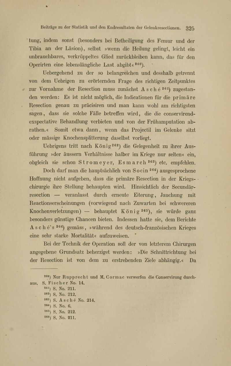 tung, indem sonst (besonders bei Betheiligung des Femur und der Tibia an der Läsion), selbst »wenn die Heilung gelingt, leicht ein unbrauchbares, verkrüppeltes Glied zurückbleiben kann, das für den Operirten eine lebenslängliche Last, abgibt« ^*^°). Uebergehend zu der so belangreichen und desshalb getrennt von dem Uebrigen zu erörternden Frage des richtigen Zeitpunktes zur Vornahme der Resection muss zunächst Asche^^^) zugestan- den virerden: Es ist nicht möglich, die Indicationen für die primäre Resection genau zu präcisiren und man kann wohl am richtigsten sagen, dass sie solche Fälle betreffen wird, die die conservirend- exspectative Behandlung verbieten und von der Frühamputation ab- rathen.« Somit etwa dann, wenn das Projectil im Gelenke sitzt oder massige Knochensplitterung daselbst vorliegt. Uebrigens tritt nach König^^^J die Gelegenheit zu ihrer Aus- führung »der äussern Verhältnisse halber im Kriege nur selten« ein, obgleich sie schon Stromeyer, Esmarch^^^-j qIq^ empfehlen. Doch darf man die hauptsächlich von So ein 2^*) ausgesprochene Hoffnung nicht aufgeben, dass die primäre Resection in der Kriegs- chirurgie ihre Stellung behaupten wird. Hinsichtlich der Secundär- resection — veranlasst durch erneute Eiterung, Jauchung mit Reactionserscheinungen (vorwiegend nach Zuwarten bei schwereren Knochenverletzungen) — behauptet König ^ß^), sie würde ganz besonders günstige Chancen bieten. Indessen hatte sie, dem Berichte Asche's^ßß) gemäss, »während des deutsch-französischen Krieges eine sehr starke Mortalität« aufzuweisen. Bei der Technik der Operation soll der von letzterem Chirurgen angegebene Grundsatz beherziget werden: »Die Schnittrichtung bei der Resection ist von dem zu erstrebenden Ziele abhängig.« Da 2^°) Nur Rupprecht und M. Cormao verwerfen die Conservirung durch- aus. S. Fischer No. 14. 261) S. No. 211. 2«2) S. No. 212. 263) s. Asche No. 214. 264) S. No. 6, 265) s. No. 212.