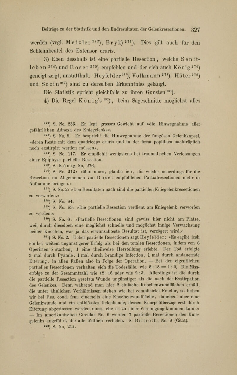 werden (vrgl. Metzler^'^^), Bryk)^''^). Dies gilt auch für den Schleimbeutel des Extensor cruris. 3) Eben desshalb ist eine partielle Resection, welche Senft- leben ^^*) und Roser ^^5) empfehlen und der sich auch König ^^g'j geneigt zeigt, unstatthaft. Heyfelder'), Volkmann 2'®), Hüter^^^) und Socin^^) sind zu derselben Erkenntniss gelangt. Die Statistik spricht gleichfalls zu ihren Gunsten ^^^). 4) Die Regel K ö n i g's ^^^) , beim Sägeschnitte möglichst alles ^) S. No. 233. Er legt grosses Gewicht auf »die Hinwegnahme aller gefährlichen Adnexa des Kniegelenks«. ^'^) S. No. 9. Er bespricht die Hinwegnahme der fungösen Gelenkkapsel, »deren Reste mit dem quadriceps cruris und in der fossa poplitaea nachträglich noch exstirpirt werden müssen«. ^'*) S. No. 117. Er empfiehlt wenigstens hei traumatischen Verletzungen einer Epiphyse partielle Resection. 5) S. König No. 276. ^''^) S. No. 212: »Man muss, glaube ich, die wieder neuerdings für die Resection im Allgemeinen von R o s e r empfohlenen Partialresectionen mehr in Aufnahme bringen.« *^^) S. No. 2: »Den Resultaten nach sind die partiellen Kniegelenkresectionen zu verwerfen.« 2'8) S. No. 84. ^'^) S. No. 83: »Die partielle Resection verdient am Kniegelenk verworfen zu werden.« ^^) S. No. 6: »Partielle Resectionen sind gewiss hier nicht am Platze, weil durch dieselben eine möglichst schnelle und möglichst innige Verwachsung beider Knochen, was ja das erwünschteste Resultat ist, verzögert wird.« ^^^) S. No. 2. Ueber partielle Resectionen sagt Heyfelder: >Es ergibt icsh ein bei weitem ungünstigerer Erfolg als bei den totalen Resectionen, indem von 6 Operirten 5 starben, 1 eine theilweise Herstellung erlebte. Der Tod erfolgte 3 mal durch Pyämie, 1 mal durch brandige Infection, 1 mal durch andauernde Eiterung, in allen Fällen also in Folge der Operation. — Bei den eigenthchen partiellen Resectionen verhalten sich die Todesfälle, wie 8 : 18 = 1: 2, Die Miss- erfolge zu der Gesammtzahl wie 12: 18 oder wie 2:3, Allerdings ist die durch die partielle Resection gesetzte Wunde ungünstiger als die nach der Exstirpation des Gelenkes. Denn während man hier 2 einfache Knochenwundflächen erhält, die unter ähnlichen Verhältnissen stehen wie bei complicirter Fractur, so haben wir bei Res. cond. fem. einerseits eine Knochenwundfläche, daneben aber eine Gelenkwunde und ein entblösstes Gelenkende, dessen Knorpelüberzug erst durch Eiterung abgestossen werden muss, ehe es zu einer Vereinigung kommen kann.« — Im amerikanischen Circular No. 6 werden 7 partielle Reseetionen des Knie- gelenks angeführt, die alle tödtlich verliefen. S. Billroth, No. 8 (Gitat).