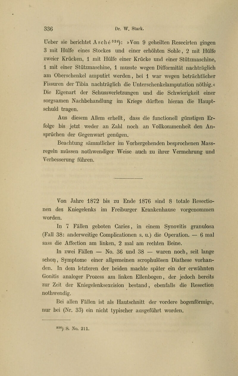lieber sie berichtet Asche ^2^): »Von 9 geheilten Resecirten gingen 3 mit Hülfe eines Stockes und einer erhöhten Sohle, 2 mit Hülfe zweier Krücken, 1 mit Hülfe einer Krücke und einer Stützmaschine, 1 mit einer Stützmaschine, 1 musste wegen Difformität nachträglich am Oberschenkel amputirt werden, bei 1 war wegen beträchtlicher Fissuren der Tibia nachträglich die Unterschenkelamputation nöthig.« Die Eigenart der Schussverletzungen und die Schwierigkeit einer sorgsamen Nachbehandlung im Kriege dürften hieran die Haupt- schuld tragen. Aus diesem Allem erhellt, dass die functionell günstigen Er- folge bis jetzt weder an Zahl noch an Vollkommenheit den An- sprüchen der Gegenwart genügen. Beachtung sämmtlicher im Vorhergehenden besprochenen Mass- regeln müssen nothwendiger Weise auch zu ihrer Vermehrung und Verbesserung führen. Von Jalire 1872 bis zu Ende 1876 sind 8 totale Resectio- nen des Kniegelenks im Freiburger Krankenhause vorgenommen worden. In 7 Fällen geboten Caries, in einem Synovitis granulosa (Fall 38: anderweitige Complicationen s. u.) die Operation. — 6 mal sass die Affection am linken, 2 mal am rechten Beine. In zwei Fällen — No. 36 und 38 — waren noch, seit lange schon, Symptome einer allgemeinen scrophulösen Diathese vorhan- den. In dem letzteren der beiden machte später ein der erwähnten Gonitis analoger Prozess am linken Ellenbogen, der jedoch bereits zur Zeit der Kniegelenksexcision bestand, ebenfalls die Resection nothwendig. Bei allen Fällen ist als Hautschnitt der vordere bogenförmige, nur bei (Nr. 33) ein nicht typischer aasgeführt worden. »26) s. No. 211.
