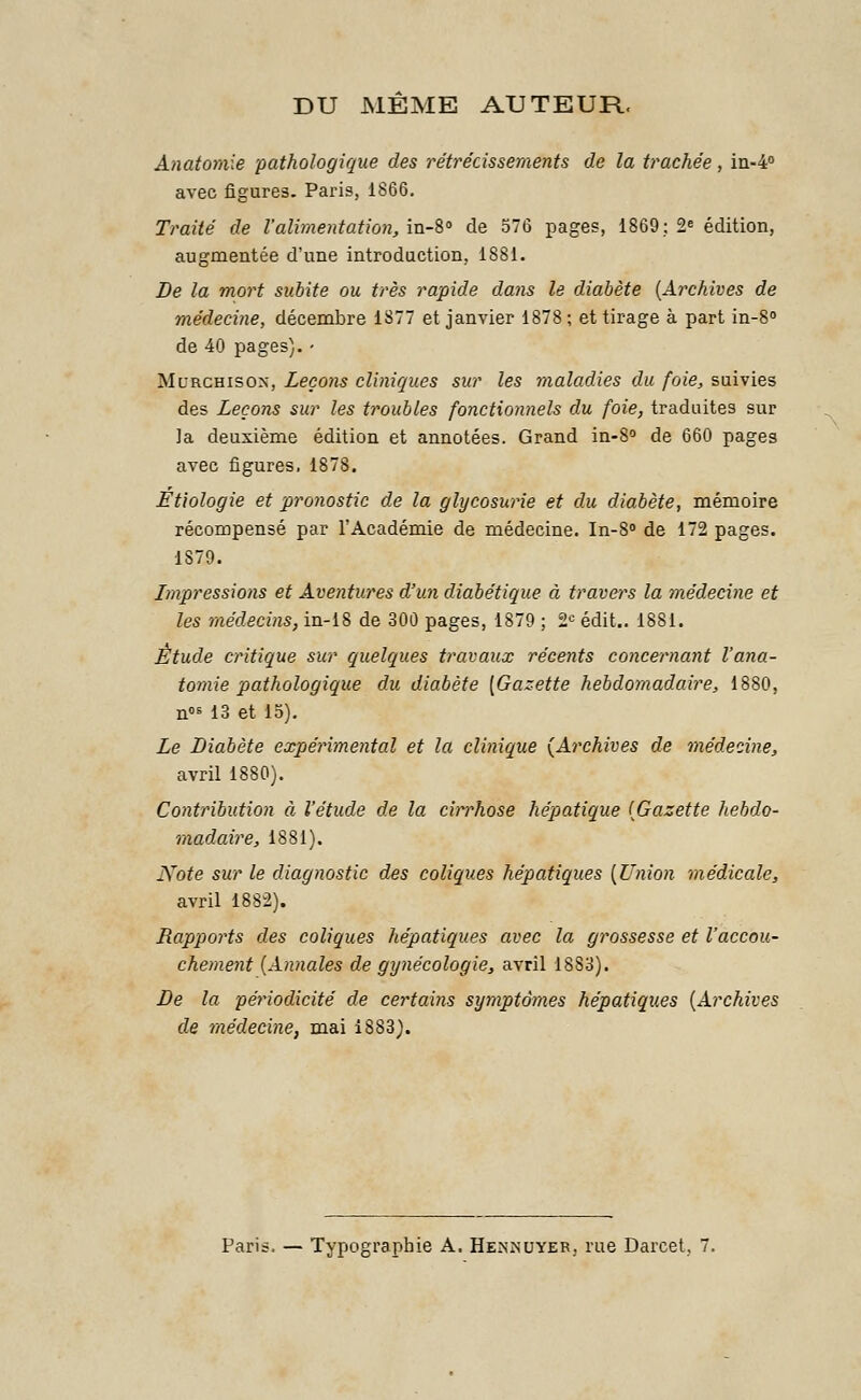 DU MEME AUTEUR. Anatomie pathologique des rétrécissements de la trachée, in-4° avec figures. Paris, 1866. Traité de l'alimentation, in-8° de 576 pages, 1869; 2e édition, augmentée d'une introduction, 1881. De la mort subite ou très rapide dans le diabète {Archives de médecine, décembre 1877 et janvier 1878 ; et tirage à part in-8° de 40 pages). • Mi'rchisox, Leçons cliniques sur les maladies du foie, suivies des Leçons sur les troubles fonctionnels du foie, traduites sur ]a deuxième édition et annotées. Grand in-8° de 660 pages avec figures, 1878. Etiologie et pronostic de la glycosurie et du diabète, mémoire récompensé par l'Académie de médecine. In-8° de 172 pages. 1S79. Impressions et Aventures d'un diabétique à travers la médecine et les médecins, in-18 de 300 pages, 1879 ; 2e édit.. 1881. Étude critique sur quelques travaux récents concernant l'ana- tomie pathologique du diabète [Gazette hebdomadaire, 1880, nos 13 et 15). Le Diabète expérimental et la clinique (Archives de médecine, avril 1880). Contribution à l'étude de la cirrhose hépatique (Gazette hebdo- madaire, 1881). Note sur le diagnostic des coliques hépatiques (Union médicale, avril 1882). Rapports des coliques hépatiques avec la grossesse et l'accou- chement (Annales de gynécologie, avril 18S3). De la périodicité de certains symptômes hépatiques (Archives de médecine, mai 1883). Paris. — Typographie A. Hennuyer. rue Darcet.