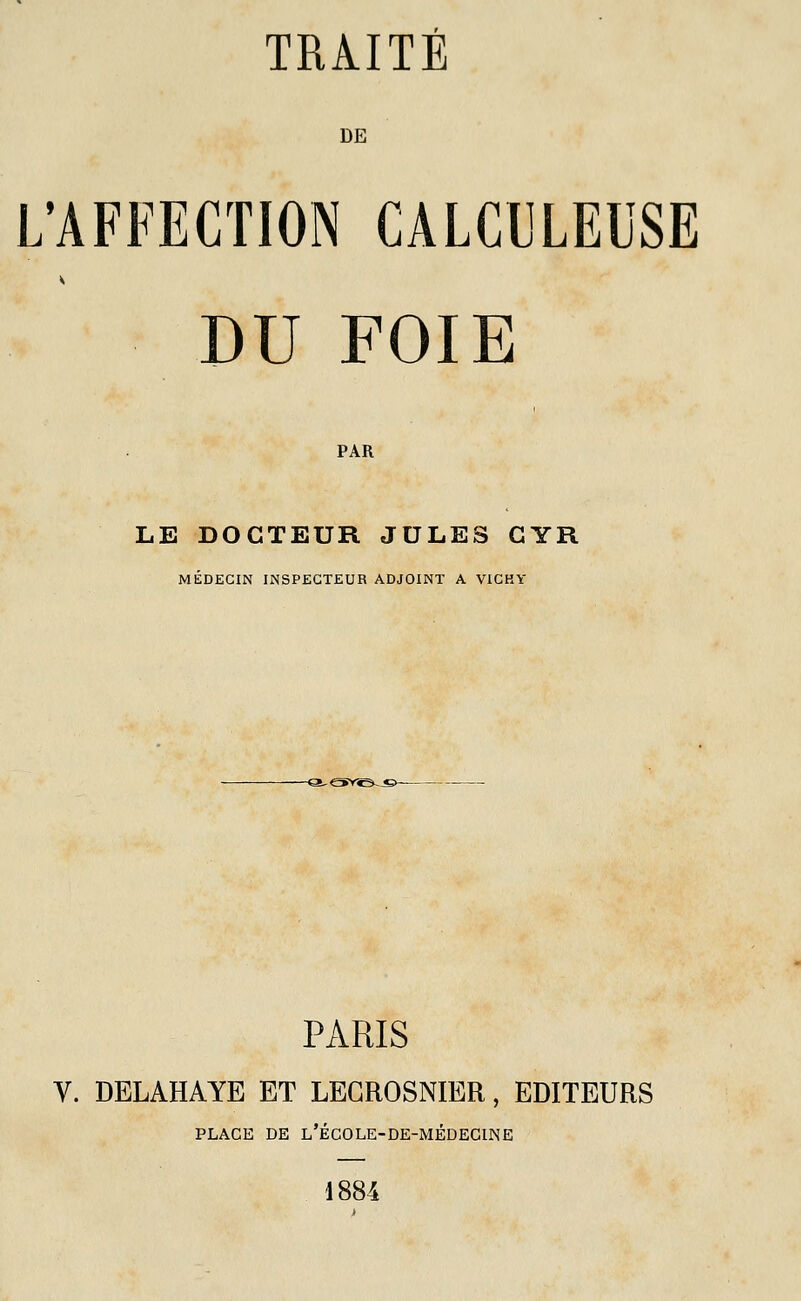 DE L'AFFECTION CALCULEUSE DU FOIE PAR LE DOCTEUR JULES CYR MÉDECIN INSPECTEUR ADJOINT A VICHY PARIS V. DELAHAYE ET LEGROSNIER, EDITEURS PLACE DE L'ÉCOLE-DE-MÉDECINE 1884