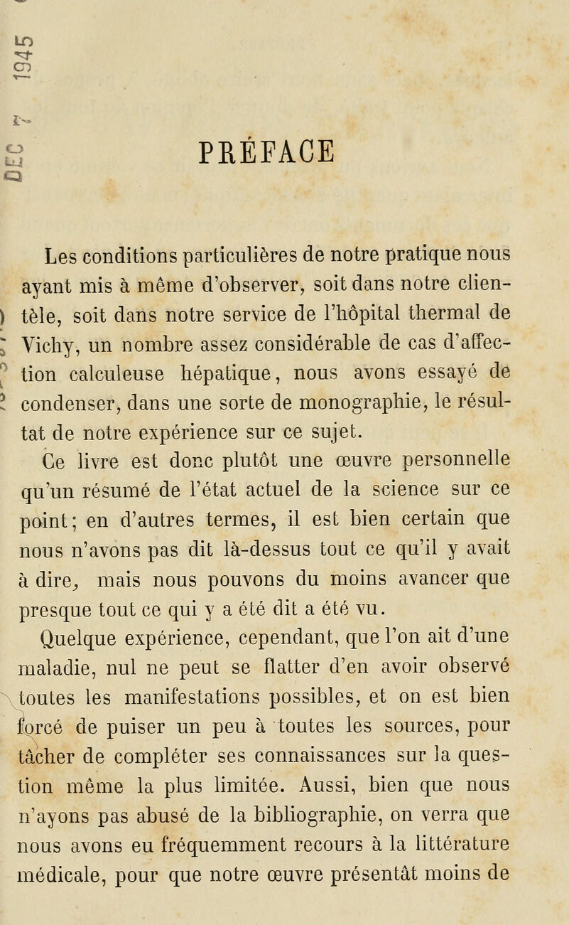 ï> O LU PRÉFACE Les conditions particulières de notre pratique nous ayant mis à même d'observer, soit dans notre clien- tèle, soit dans notre service de l'hôpital thermal de Vichy, un nombre assez considérable de cas d'affec- tion calculeuse hépatique, nous avons essayé de condenser, dans une sorte de monographie, le résul- tat de notre expérience sur ce sujet. Ce livre est donc plutôt une œuvre personnelle qu'un résumé de l'état actuel de la science sur ce point; en d'autres termes, il est bien certain que nous n'avons pas dit là-dessus tout ce qu'il y avait à dire, mais nous pouvons du moins avancer que presque tout ce qui y a été dit a été vu. Quelque expérience, cependant, que l'on ait d'une maladie, nul ne peut se flatter d'en avoir observé toutes les manifestations possibles, et on est bien forcé de puiser un peu à toutes les sources, pour tâcher de compléter ses connaissances sur la ques- tion même la plus limitée. Aussi, bien que nous n'ayons pas abusé de la bibliographie, on verra que nous avons eu fréquemment recours à la littérature médicale, pour que notre œuvre présentât moins de