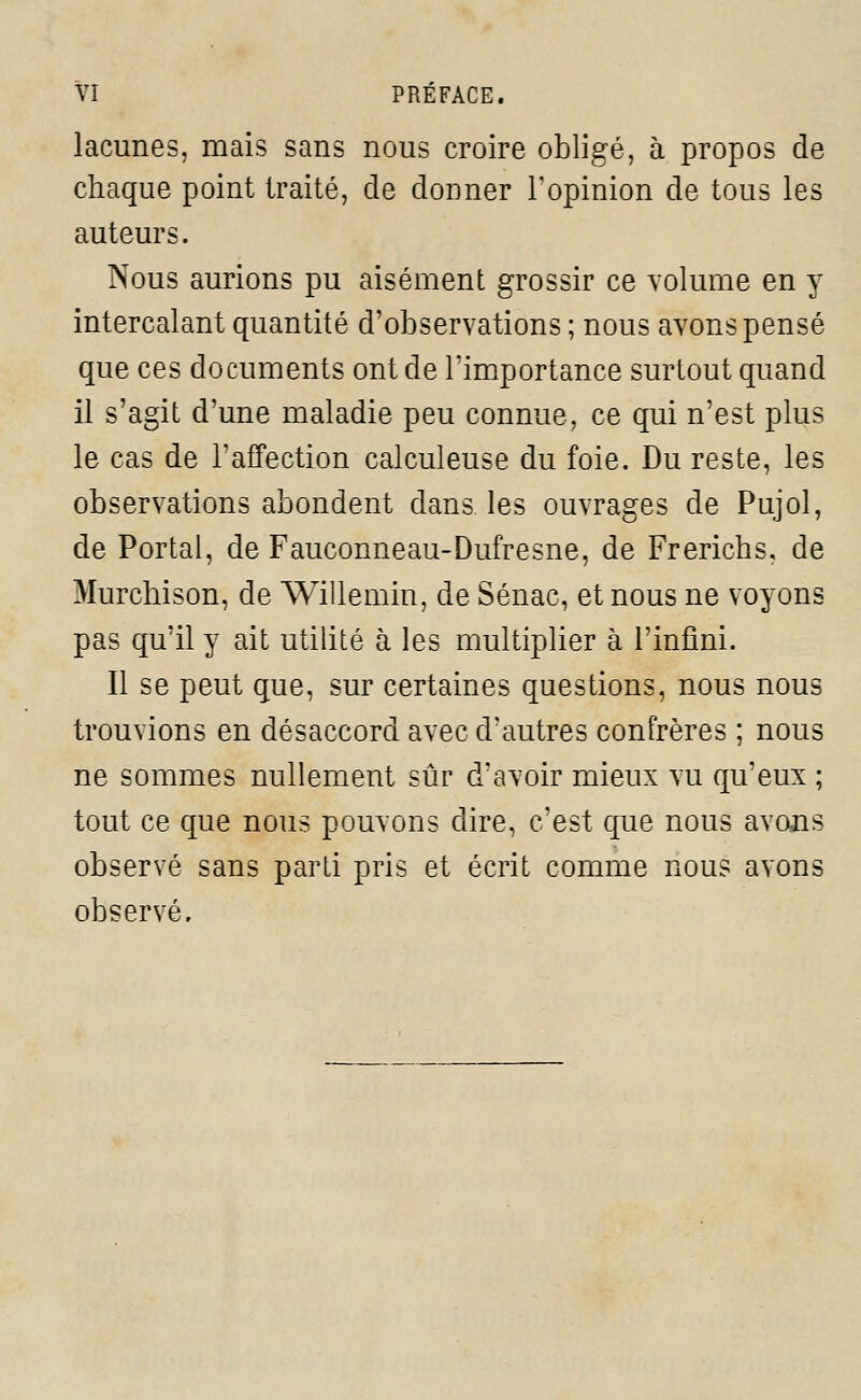 VI PREFACE. lacunes, mais sans nous croire obligé, à propos de chaque point traité, de donner l'opinion de tous les auteurs. Nous aurions pu aisément grossir ce volume en y intercalant quantité d'observations ; nous avons pensé que ces documents ont de l'importance surtout quand il s'agit d'une maladie peu connue, ce qui n'est plus le cas de l'affection calculeuse du foie. Du reste, les observations abondent dans les ouvrages de Pujol, de Portai, de Fauconneau-Dufresne, de Frerichs, de Murchison, de Willemin, de Sénac, et nous ne voyons pas qu'il y ait utilité à les multiplier à l'infini. Il se peut que, sur certaines questions, nous nous trouvions en désaccord avec d'autres confrères ; nous ne sommes nullement sûr d'avoir mieux vu qu'eux ; tout ce que nous pouvons dire, c'est que nous avons observé sans parti pris et écrit comme nous avons observé.