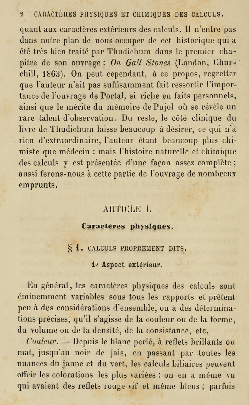 quant aux caractères extérieurs des calculs. Il n'entre pas dans notre plan de nous occuper de cet historique qui a été très bien traité par Thudichum dans le premier cha- pitre de son ouvrage: On Gall Stones (London, Chur- chill, d863). On peut cependant, à ce propos, regretter que l'auteur n'ait pas suffisamment fait ressortir l'impor- tance de l'ouvrage de Portai, si riche en faits personnels, ainsi que le mérite du mémoire dePujol où se révèle un rare talent d'observation. Du reste, le côté clinique du livre de Thudichum laisse beaucoup à désirer, ce qui n'a rien d'extraordinaire, l'auteur étant beaucoup plus chi- miste que médecin : mais l'histoire naturelle et chimique des calculs y est présentée d'une façon assez complète ; aussi ferons-nous à cette partie de l'ouvrage de nombreux emprunts. ARTICLE L Caractères physiques. § 1. CALCULS PROPREMENT DITS. 1° Aspect extérieur. En général, les caractères physiques des calculs sont éminemment variables sous tous les rapports et prêtent peu à des considérations d'ensemble, ou à des détermina- tions précises, qu'il s'agisse de la couleur ou de la forme, du volume ou de la densité, de la consistance, etc. Couleur. — Depuis le blanc perlé, à reflets brillants ou mat, jusqu'au noir de jais, en passant par toutes les nuances du jaune et du vert, les calculs biliaires peuvent offrir les colorations les plus variées : on en a môme vu qui avaient des reflets rouge vif et môme bleus ; parfois