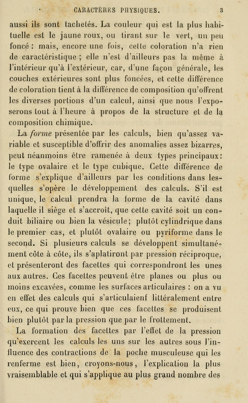 aussi ils sont tachetés. La couleur qui est la plus habi- tuelle est le jaune roux, ou tirant sur le vert, un peu foncé : mais, encore une fois, cette coloration n'a rien de caractéristique ; elle n'est d'ailleurs pas la môme à l'intérieur qu'à l'extérieur, car, d'une façon générale, les couches extérieures sont plus foncées, et cette différence de coloration tient à la différence de composition qu'offrent les diverses portions d'un calcul, ainsi que nous l'expo- serons tout à l'heure à propos de la structure et de la composition chimique. La forme présentée par les calculs, bien qu'assez va- riable et susceptible d'offrir des anomalies assez bizarres, peut néanmoins être ramenée à deux types principaux: le type ovalaire et le type cubique. Cette différence de forme s'explique d'ailleurs par les conditions dans les- quelles s'opère le développement des calculs. S'il est unique, le calcul prendra la forme de la cavité dans laquelle il siège et s'accroît, que cette cavité soit un con- duit biliaire ou bien la vésicule; plutôt cylindrique dans le premier cas, et plutôt ovalaire ou pyriforme dans le second. Si plusieurs calculs se développent simultané- ment côte à côte, ils s'aplatiront par pression réciproque, et présenteront des facettes qui correspondront les unes aux autres. Ces facettes peuvent être planes ou plus ou moins excavées, comme les surfaces articulaires : on a vu en effet des calculs qui s'articulaienf littéralement entre eux, ce qui prouve bien que ces facettes se produisent bien plutôt parla pression que par le frottement. La formation des facettes par l'effet de la pression qu'exercent les calculs les uns sur les autres sous l'in- fluence des contractions de la poche musculeuse qui les renferme est bien, croyons-nous, l'explication la plus vraisemblable et qui s'applique au plus grand nombre des