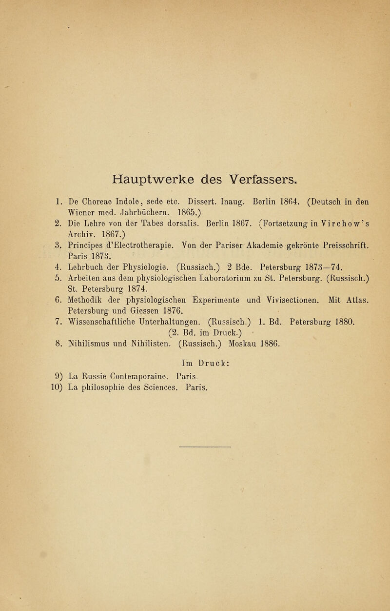 Hauptv\^erke des Verfassers. 1. De Choreae Indole, sede etc. Dissert. Inaug. Berlin 1864. (Deutsch in den Wiener med. Jahrbüchern. 1865.) 2. Die Lehre von der Tabes dorsalis. Berlin 1867. (Fortsetzung in Virchow's Archiv. 1867.) 3. Principes d'Electrotherapie. Von der Pariser Akademie gekrönte Preisschrift. Paris 1873. 4. Lehrbuch der Physiologie. (Russisch.) 2 Bde. Petersburg 1873—74, 5. Arbeiten aus dem physiologischen Laboratorium zu St. Petersburg. (Russisch.) St. Petersburg 1874. 6. Methodik der physiologischen Experimente und Vivisectionen. Mit Atlas. Petersburg und Giessen 1876. 7. Wissenschaftliche Unterhaltungen. (Russisch.) 1. Bd. Petersburg 1880. (2. Bd. im Druck.) 8. Nihilismus und Nihilisten. (Russisch.) Moskau 1886. Im Druck: 9) La Russie Contemporaine. Paris. 10) La Philosophie des Sciences. Paris.