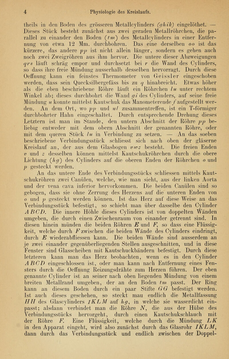 theils in den Boden des grösseren Metallcylinders (ghik) eingelöthet. — Dieses Stück besteht zunächst aus zwei geraden Metallröhrchen, die pa- rallel zu einander den Boden {tm.) des Metallcylinders in einer Entfer- nung von etwa 12 Mm. durchbohren. Das eine derselben oo ist das kürzere, das andere 'pp ist nicht allein länger, sondern es gehen auch noch zwei Zweigröhren aus ihm hervor. Die untere dieser Abzweigungen qrs läuft schräg empor und durchsetzt bei r die Wand des Cylinders, so dass ihre freie Mündung ausserhalb desselben hervorragt. Durch diese Oeffnung kann ein feinstes Thermometer von Geissler eingeschoben werden, dass sein Quecksilbergefäss bis zu q hinabreicht. Etwas höher als die eben beschriebene Röhre läuft ein Röhrchen lu unter rechtem Winkel ab; dieses durchbohrt die Wand r/z des Cylinders, auf seine freie Mündung u konnte mittelst Kautschuk das Manometerende/'aufgestellt wer- den. An dem Ort, wo pp und ul zusammentreffen, ist ein T-förmiger durchbohrter Hahn eingeschaltet. Durch entsprechende Drehung dieses Letztern ist man im Stande, den untern Abschnitt der Röhre pp be- liebig entweder mit dem obern Abschnitt der genannten Röhre, oder mit dem queren Stück lu in Verbindung zu setzen. — An das soeben beschriebene Verbindungsstück schliesst sich nach oben der gläserne Kreislauf an, der aus dem Glasbogen vwz bestellt. Die freien Enden V und z desselben können mittelst Kautschukröhrchen durch die obere Lichtung {hg) des Cylinders auf die oberen Enden der Röhrchen o und p gesteckt werden. An das untere Ende des Verbindungsstücks schliessen mittels Kaut- schukröhren zwei Canülen, welche, wie man sieht, aus der linken Aorta und der vena cava inferior hervorkommen. Die beiden Canülen sind so gebogen, dass sie ohne Zerrung des Herzens auf die unteren Enden von 0 und p gesteckt werden können. Ist das Herz auf diese Weise an das Verbindungsstück befestigt, so schiebt man über dasselbe den Cylinder A B CD. Die innere Höhle dieses Cylinders ist von doppelten Wänden umgeben, die durch einen Zwischenraum von einander getrennt sind. In diesen hinein münden die beiden Röhren E und F, so dass eine Elüssig- keit, welche durch F zwischen die beiden Wände des Cylinders eindringt, durch E wiederabfliessen kann. Die beiden Wände sind ausserdem an je zwei einander gegenüberliegenden Stellen ausgeschnitten, und in diese Fenster sind Glasscheiben mit Kautschuckbändern befestigt. Durch diese letzteren kann man das Herz beobachten, wenn es in den Cylinder AB CD eingeschlossen ist, oder man kann nach Entfernung eines Fen- sters durch die Oeffnung Reizungsdrähte zum Herzen führen. Der eben genannte Cylinder ist an seiner nach oben liegenden Mündung von einem breiten Metallrand umgeben, der an den Boden tm passt. Der Ring kann an diesem Boden durch ein paar Stifte GG befestigt werden. Ist auch dieses geschehen, so steckt mau endlich die Metallfassung HE des Glascylinders iKLM auf hg., in welche sie wasserdicht ein- passt; alsdann verbindet man die Röhre iV, die aus der Hülse des Verbindungsstücks hervorgeht, durch einen Kautschukschlauch mit der Röhre F. Eine Flüssigkeit, welche durch die Mündung LK in den Apparat eingeht, wird also zunächst durch das Glasrohr IKLM, dann durch das Verbindungsstück und endlich zwischen der Doppel-