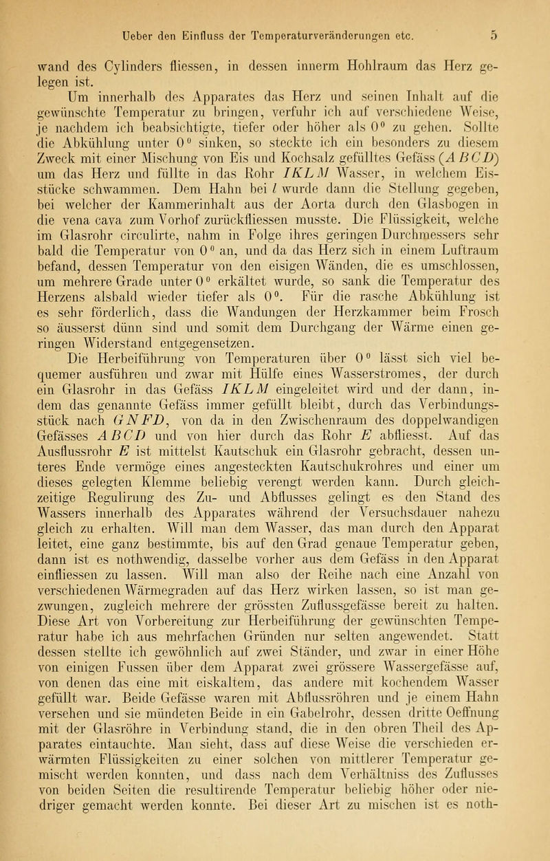 wand des Cylinders fliessen, in dessen innerm Hohlraum das Herz ge- legen ist. Um innerhalb des Apparates das Herz und seinen Tnluilt auf die gewünschte Temperatur zu bringen, verfuhr ich auf verschiedene Weise, je nachdem ich beabsichtigte, tiefer oder höher als 0° zu gehen. Sollte die Abkühlung unter 0° sinken, so steckte ich ein besonders zu diesem Zweck mit einer Mischung von Eis und Kochsalz gefülltes Gefäss (Ä BCD) um das Herz und füllte in das Rohr IKLM Wasser, in welchem Eis- stücke schwammen. Dem Hahn bei / wurde dann die Stellung gegeben, bei welcher der Kammerinhalt aus der Aorta durch den Glasbogen in die Vena cava zum Vorhof zm'ückfliessen musste. Die Flüssigkeit, welche im Glasrohr circulirte, nahm in Folge ihres geringen Durchmessers sehr bald die Temperatur von 0 ° an, und da das Herz sich in einem Luftraum befand, dessen Temperatur von den eisigen Wänden, die es umschlossen, um mehrere Grade unter 0 erkältet wurde, so sank die Temperatur des Herzens alsbald wieder tiefer als 0°. Für die rasche Abkühlung ist es sehr förderlich, dass die Wandungen der Herzkammer beim Frosch so äusserst dünn sind und somit dem Durchgang der Wärme einen ge- ringen Widerstand entgegensetzen. Die Herbeiführung von Temperaturen über 0 lässt sich viel be- quemer ausführen und zwar mit Hülfe eines Wasserstromes, der durch ein Glasrohr in das Gefäss IKLM eingeleitet wird und der dann, in- dem das genannte Gefäss immer gefüllt bleibt, durch das Verbindungs- stück nach GNFD, von da in den Zwischenraum des doppelwandigen Gefässes ABCD und von hier durch das Rohr E abfliesst. Auf das Ausflussrohr E ist mittelst Kautschuk ein Glasrohr gebracht, dessen un- teres Ende vermöge eines angesteckten Kautschukrohres und einer um dieses gelegten Klemme beliebig verengt werden kann. Durch gleich- zeitige Regulirung des Zu- und Abflusses gelingt es den Stand des Wassers innerhalb des i\.pparates während der Versuchsdauer nahezu gleich zu erhalten. Will man dem Wasser, das man durch den Apparat leitet, eine ganz bestimmte, bis auf den Grad genaue Temperatur geben, dann ist es nothwendig, dasselbe vorher aus dem Gefäss in den Apparat einfliessen zu lassen. Will man also der Reihe nach eine Anzahl von verschiedenen Wärmegraden auf das Herz wirken lassen, so ist man ge- zwungen, zugleich mehrere der grössten Zuflussgefässe bereit zu halten. Diese Art von Vorbereitung zur Herbeiführung der gewünschten Tempe- ratur habe ich aus mehrfachen Gründen nur selten angewendet. Statt dessen stellte ich gewöhnlich auf zwei Ständer, und zwar in einer Höhe von einigen Füssen über dem Apparat zwei grössere Wassergefässe auf, von denen das eine mit eiskaltem, das andere mit kochendem Wasser gefüllt war. Beide Gefässe waren mit Abflussröhren und je einem Hahn versehen und sie mündeten Beide in ein Gabelrohr, dessen dritte Oefinung mit der Glasröhre in Verbindung stand, die in den obren Theil des Ap- parates eintauchte. Man sieht, dass auf diese Weise die verschieden er- wärmten Flüssigkeiten zu einer solchen von mittlerer Temperatur ge- mischt werden konnten, und dass nach dem Verhältniss des Zuflusses von beiden Seiten die resultirende Temperatur beliebig hölier oder nie- driger gemacht werden konnte. Bei dieser Art zu mischen ist es noth-