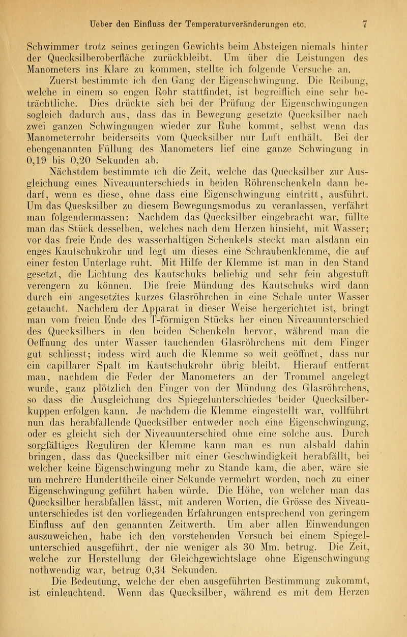 Schwimmer trotz seines gelingen Gewichts beim Absteigen niemals hinter der Quecksilberoberfläehe zurückbleibt. Um über die Leistiingon des Manometers ins Klare zu kommen, stellte ich folgende Versadie an. Zuerst bestimmte ich den Gang der lüigonschwingung. Die Reibung, welche in einem so engen Rohr stattfindet, ist begreiflich eine sehr be- trächtliche. Dies drückte sich bei der Prüfung der Eigenschwingungen sogleich dadurch aus, dass das in Bewegung gesetzte Quecksilber nach ZAvei ganzen Schwingungen wieder zur Ruhe kommt, selbst wenn das Manometerrohr beiderseits vom Quecksilber nur Luft cnthcält. Bei der ebengenannten Füllung des Manometers lief eine ganze Schwingung in 0,19 bis 0,20 Sekunden ab. Ncächstdem bestimmte ich die Zeit, welche das Quecksilber zur Aus- gleichung eines Niveauunterschieds in beiden Röhrenschenkeln dann be- darf, wenn es diese, ohne dass eine Eigenschwingung eintritt, ausführt. Um das Qiiesksilber zu diesem Bewegungsmodus zu veranlassen, verfährt man folgendermassen: Nachdem das Quecksilber eingebracht war, füllte man das Stück desselben, welches nach dem Herzen hinsieht, mit Wasser; vor das freie Ende des wasserhaltigen Schenkels steckt man alsdann ein enges Kautschukrohr und legt um dieses eine Schraubenklemme, die auf einer festen Unterlage ruht. Mit Hilfe der Klemme ist man in den Stand gesetzt, die Lichtung des Kautschuks beliebig und sehr fein abgestuft verengern zu können. Die freie Mündung des Kautschuks wird dann durch ein angesetztes kurzes Glasröhrchen in eine Schale unter Wasser getaucht. Nachdem der Apparat in dieser Weise hergerichtet ist, bringt man vom freien Ende des T-förmigen Stücks her einen Niveauunterschied des Quecksilbers in den beiden Schenkeln hervor, während man die Oeffnung des unter Wasser tauchenden Glasröhrchens mit dem Finger gut schliesst; indess wird auch die Klemme so weit geöffnet, dass nur ein capillarer Spalt im Kautschukrohr übrig bleibt. Hierauf entfernt man, nachdem die Feder der Manometers an der Trommel angelegt wurde, ganz plötzlich den Finger von der Mündung des Glasröhrchens, so dass die Ausgleichung des Spiegelunterschiedes beider Quecksilber- kuppen erfolgen kann. Je nachdem die Klemme eingestellt war, vollführt nun das herabfallende Quecksilber entweder noch eine Eigenschwingung, oder es gleicht sich der Niveauunterschied ohne eine solche aus. Durch sorgfältiges Reguliren der Klemme kann man es nun alsbald dahin bringen, dass das Quecksilber mit einer Geschwindigkeit herabfällt, bei welcher keine Eigenschwingung mehr zu Stande kam, die aber, wäre sie um mehrere Hunderttheile einer Sekunde vermehrt w^orden, noch zu einer Eigenschwingung geführt haben würde. Die Höhe, von welcher man das Quecksilber herabfallen lässt, mit anderen Worten, die Grösse des Niveau- unterschiedes ist den vorliegenden Erfcihrungen entsprechend von geringem Einfluss auf den genannten Zeitwerth. Um aber allen Einwendungen auszuweichen, habe ich den vorstehenden Versuch bei einem Spiegel- unterschied ausgeführt, der nie weniger als 30 Mm. betrug. Die Zeit, welche zur Herstellung der Gleichgewichtslage ohne Eigenschwingung nothwendig Avar, betrug 0,34 Sekunden. Die Bedeutung, welche der eben ausgeführten Bestimmung zukommt, ist einleuchtend. Wenn das Quecksilber, während es mit dem Herzen