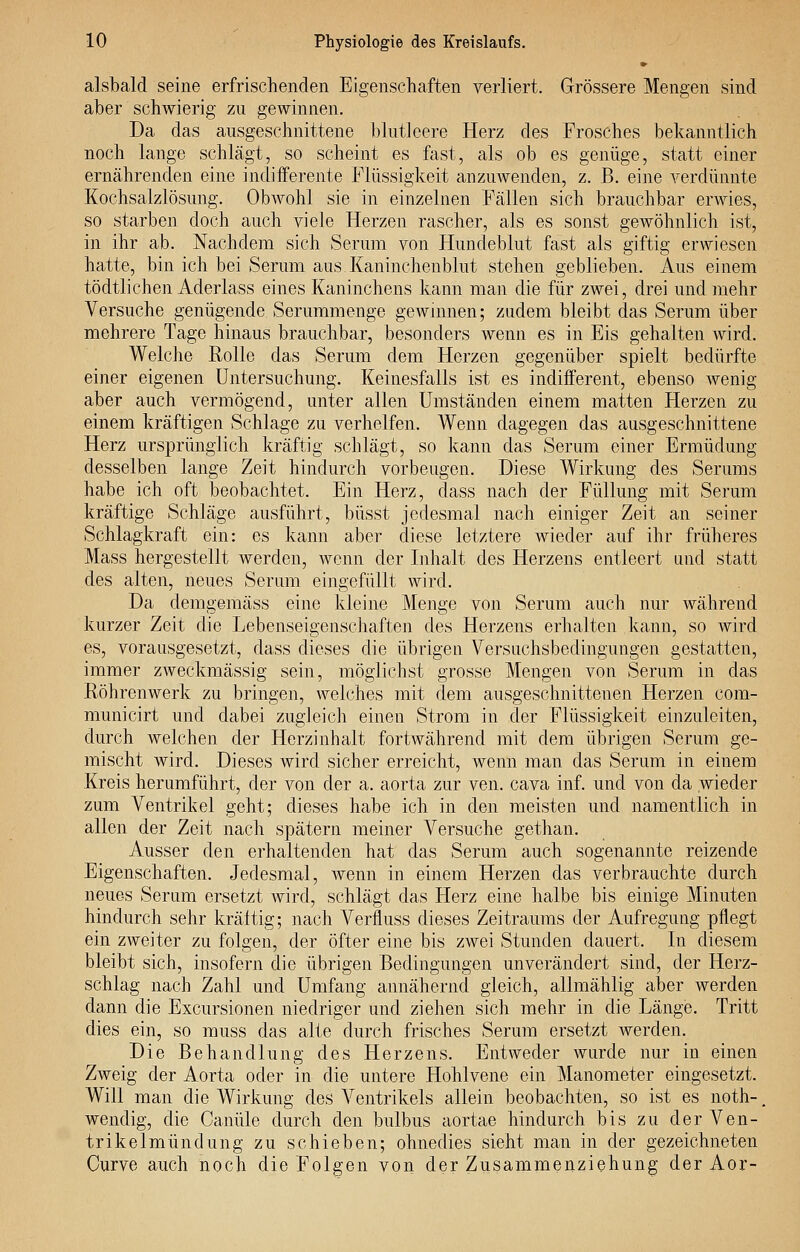 alsbald seine erfrischenden Eigenschaften verliert. Grössere Mengen sind aber schwierig zu gewinnen. Da das ausgeschnittene blutleere Herz des Frosches bekanntlich noch lange schlägt, so scheint es fast, als ob es genüge, statt einer ernährenden eine indifferente Flüssigkeit anzuwenden, z. B. eine verdünnte Kochsalzlösung. ObAvohl sie in einzelnen Fällen sich brauchbar erwies, so starben doch auch viele Herzen rascher, als es sonst gewöhnlich ist, in ihr ab. Nachdem sich Serum von Hundeblut fast als giftig erwiesen hatte, bin ich bei Serum aus Kaninchenblut stehen geblieben. Aus einem tödtlichen Aderlass eines Kaninchens kann man die für zwei, drei und mehr Versuche genügende Serumraenge gewinnen; zudem bleibt das Serum über mehrere Tage hinaus brauchbar, besonders wenn es in Eis gehalten wird. Welche Rolle das Serum dem Herzen gegenüber spielt bedürfte einer eigenen Untersuchung. Keinesfalls ist es indifferent, ebenso wenig aber auch vermögend, unter allen Umständen einem matten Herzen zu einem kräftigen Schlage zu verhelfen. Wenn dagegen das ausgeschnittene Herz ursprünglich kräftig schlägt, so kann das Serum einer Ermüdung desselben lange Zeit hindurch vorbeugen. Diese Wirkung des Serums habe ich oft beobachtet. Ein Herz, dass nach der Füllung mit Serum kräftige Schläge ausführt, büsst jedesmal nach einiger Zeit an seiner Schlagkraft ein: es kann aber diese letztere wieder auf ihr früheres Mass hergestellt werden, wenn der Inhalt des Herzens entleert und statt des alten, neues Serum eingefüllt wird. Da demgemäss eine kleine Menge von Serum auch nur während kurzer Zeit die Lebenseigenschaften des Herzens erhalten kann, so wird es, vorausgesetzt, dass dieses die übrigen Versuchsbedingungen gestatten, immer zweckmässig sein, möglichst grosse Mengen von Serum in das Röhrenwerk zu bringen, welches mit dem ausgeschnittenen Herzen com- municirt und dabei zugleich einen Strom in der Flüssigkeit einzuleiten, durch welchen der Herzinhalt fortwährend mit dem übrigen Serum ge- mischt wird. Dieses wird sicher erreicht, wenn man das Serum in einem Kreis herumführt, der von der a. aorta zur ven. cava inf. und von da wieder zum Ventrikel geht; dieses habe ich in den meisten und namentlich in allen der Zeit nach spätem meiner Versuche gethan. Ausser den erhaltenden hat das Serum auch sogenannte reizende Eigenschaften. Jedesmal, wenn in einem Herzen das verbrauchte durch neues Serum ersetzt wird, schlägt das Herz eine halbe bis einige Minuten hindurch sehr kräftig; nach Verfluss dieses Zeitraums der Aufregung pflegt ein zweiter zu folgen, der öfter eine bis zwei Stunden dauert. In diesem bleibt sich, insofern die übrigen Bedingungen unverändert sind, der Herz- schlag nach Zahl und Umfang annähernd gleich, allmählig aber werden dann die Excursionen niedriger und ziehen sich mehr in die Länge. Tritt dies ein, so muss das alte durch frisches Serum ersetzt werden. Die Behandlung des Herzens. Entweder wurde nur in einen Zweig der Aorta oder in die untere Hohlvene ein Manometer eingesetzt. Will man die Wirkung des Ventrikels allein beobachten, so ist es noth-, wendig, die Canüle durch den bulbus aortae hindurch bis zu derVen- trikelmündung zu schieben; ohnedies sieht man in der gezeichneten Curve auch noch die Folgen von der Zusammenziehung der Aor-