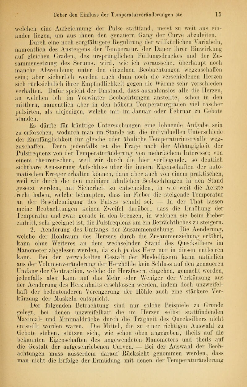 welchen eine Aur/(/icliniinii' der ?\\\so slaltfand, meist zu weil ans ein- ander liegen, um aus ihnen dcw genauem Gang der Cuvvr, abzuleiten. Durch eine nocli sorgfäJiigei-e Kegulirung der willkürlicluMi V'ariabeln, namentlich des Ansteigens der Temperatur, der Dauer ihrer l'^inwirkung auf gleichen Graden, des ui-sprüngliclien FülJungsdru(d<:es und der Zu- sammensetzung des Serums, wird, wie ich voraussehe, überhaupt noch manche Abweicliung unter den einzelnen Beobachtuugen wegzuscluiffen sein; aber sicherlich werden auch dann noch die verschiedeneu Herzen sich rücksitditli(di Ihi'er Empfindli(ddveit gegen die Wärme sehr vei-S(diie(h_Mi verhalten. Dafür spi-icht dei- Umstand, dass ausnahmslos alle die Herzen, an welchen ich im Vorwinter Beobachtungen anstellte, schon in den mittlem, namentlich aber in den höhern Temperaturgi-aden viel rascher pulsirten, als diejenigen, welche mir im Januar oder Februar zu Gebote standen. Es dürfte für künftige Untersuchungen eine lohnende Aufgabe sein zu erforschen, wodurch man im Stande ist, die individuellen Unterschiede der Empfänglichkeit für gleiche oder ähnliche Tempei'aturintervalle weg- zuschaffen. Denn jedenfalls ist die Frage nach der Abhängigkeit der Pulsfrequenz von der Temperaturänderung von mehrfachem Interesse; von einem theoretischen, weil wir durch die hier vorliegende, so deutlich sichtbare Aeusserung Aufschluss über die injiern Eigenschaften der auto- matischen Erreger erhalten können, dann aber auch von einem pi-aktischen, weil wir durch die den meinigen ähnlichen Beobachtungen in den Stand gesetzt werden, mit Sicherheit zu entscheiden, in Avie weit die Aerzte . recht haben, welche behaupten, dass im Fieber die steigende Temperatur an der Beschleunigung des Pulses schuld sei. — In der That lassen meine Beobachtungen keinen Zweifel darüber, dass die Erhöhung der Temperatur und zwai gei-ade in den Grenzen, in welchen sie beim Fieber eintritt, sehr geeignet ist, die Pulsfrequenz um ein Beträchtliches zu steigern. 2. Aenderung des Umfangs der Zusammenziehung. Die Aenderung, welche der Hohlraum des Herzens durch die Zusammenziehung erfährt, kann ohne Weiteres an dem wechselnden Stand des Quecksilbers im Manometer abgelesen Averden, da sich ja das Herz nur in diesen entleeren kann. Bei der verwickelten Gestalt der Muskelfasern kann natürlich aus der Volumenveränderung der Herzhöhle kein Schluss auf den genaueren Umfang der Contraction, Avelche die Flerzfasern eingehen, gemacht werden, jedenfalls aber kann auf das Mehr oder Weniger der Verkürzung aus der Aenderung des Herzinhalts erschlossen werden, indem doch unzweifel- haft der bedeutenderen Verengerung der Höhle auch eine stärkere Ver- kürzung der Muskeln entspricht. Der folgenden Betrachtung sind nur solche Beispiele zu Grunde gelegt, bei denen unzweifelhaft die im Herzen selbst stattfindenden Maximal- und Minimaldrücke durch die Trägheit des Quecksilbers nicht entstellt worden Avaren. Die Mittel, die zu einer riciitigen AusAvahl zu Gebote stehen, stützen sich, Avie schon oben angegeben, theils auf die bekannten Eigenschaften des angCAvendeten Manometers und theils auf die Gestalt der aufgeschriebenen Curven. — Bei der Auswahl der Beob- achtungen muss ausserdem darauf Rücksicht genommen Averden, dass man nicht die Erfolge der Ermüdung mit denen der Temperaturänderuug