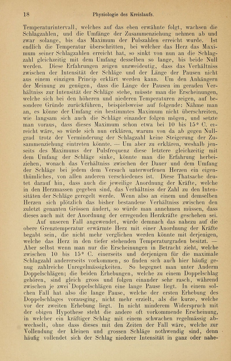 Temperaturintervall, welches auf das eben erwähnte folgt, wachsen die Schlagzahlen, und die Umfange der Zusammenziehung nehmen ab und zwar solange, bis das Maximum der Pulszahlen erreicht wurde. Ist endlich die Temperatur überschritten, bei welcher das Herz das Maxi- mum seiner Schlagzahlen erreicht hat, so sinkt von nun an die Schlag- zahl gleichzeitig mit dem Umfang desselben so lange, bis beide Null werden. Diese Erfahrungen zeigen unzweideutig, dass das Verhältniss zwischen der Intensität der Schläge und der Länge der Pausen nicht aus einem einzigen Princip erklärt werden kann. Um den Anhängern der Meinung zu genügen, dass die Länge der Pausen im geraden Ver- hältniss zur Intensität der Schläge stehe, müsste man die Erscheinungen, welche sich bei den höheren und niederen Temperaturen zeigen, auf be- sondere Gründe zurückführen, beispielsweise auf folgende: Nähme man an, es könne der Umfang ein bestimmtes Maximum nicht überschreiten, wie langsam sich auch die Schläge einander folgen mögen, und setzte man voraus, dass dieses Maximum schon etwa bei 10 bis 15 C. ei- reicht wäre, so würde sich nun erklären, warum von da ab gegen Null- grad trotz der Verminderung der Schlagzahl keine Steigerung der Zu- sammenziehung eintreten könnte. — Um aber zu erklären, weshalb jen- seits des Maximums der Pulsfrequenz diese letztere gleichzeitig mit dem Umfang der Schläge sinke, könnte man die Erfahrung herbei- ziehen, wonach das Verhältniss zwischen der Dauer und dem Umfang der Schläge bei jedem dem Versuch unterworfenen Herzen ein eigen- thümliches, von allen anderen verschiedenes ist. Diese Thatsache deu- tet darauf hin, dass auch die jeweilige Anordnung der Kräfte, welche in den Herzmassen gegeben sind, das Verhältniss der Zahl zu den Inten- sitäten der Schläge geregelt werde. Wenn also an einem und demselben Herzen sich plötzlich das bisher bestandene Verhältniss zwischen den zuletzt genanten Grössen ändert, so Avürde man annehmen müssen, dass dieses auch mit der Anordnung der erregenden Herzkräfte geschehen sei. Auf unseren Fall angewendet, würde demnach das nahezu auf die obere Grenztemperatur erwärmte Herz mit einer Anordnung der Kräfte begabt sein, die nicht mehr verglichen werden könnte mit derjenigen, welche das Herz in den tiefer stehenden Temperaturgraden besitzt. — Aber selbst wenn man nur die Erscheinungen in Betracht zieht, welche zwischen 10 bis 15° C. einerseits und derjenigen für die maximale Schlagzahl andererseits vorkommen, so finden sich auch hier häufig ge- nug zahlreiche Unregelmässigkeiten. So begegnet man unter Anderm Doppelschlägen; die beiden Erhebungen, welche zu einem Doppelschlag gehören, sind gleich gross und folgen einander sehr rasch, während zwischen je zwei*Doppelschlägen eine lange Pause liegt. In einem sol- chen Fall hat also die lange Pause, welche der ersten Erhebung des Doppelschlages vorausging, nicht mehr erzielt, als die kurze, welche vor der zweiten Erhebung liegt. In nicht minderem Widerspruch mit der obigen Hypothese steht die andere oft vorkommende Erscheinung, in welcher ein kräftiger Schlag mit einem schwachen regelmässig ab- wechselt, ohne dass dieses mit den Zeiten der Fall wäre, welche zur Vollendung der kleinen und grossen Schläge nothwendig sind, denn häufig vollendet sich der Schlag niederer Intensität in ganz oder nahe-