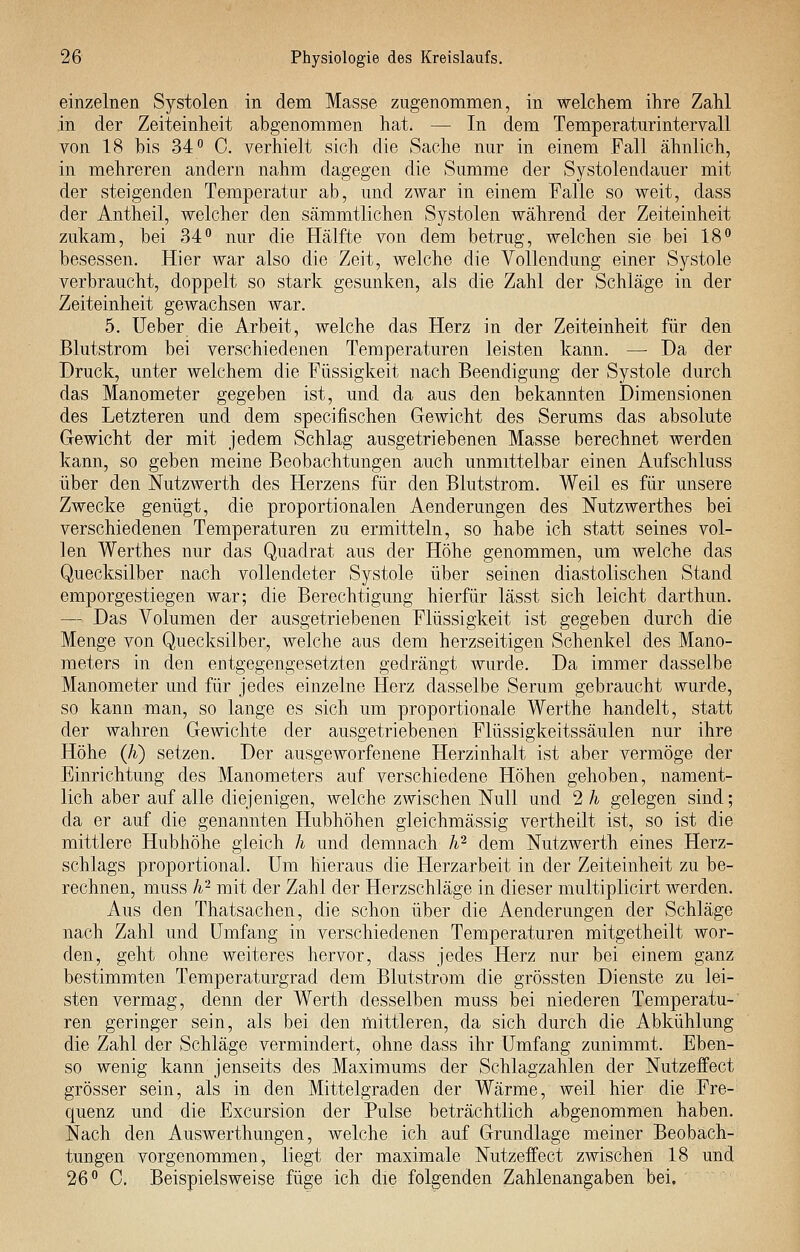 einzelnen Systolen in dem Masse zugenommen, in welchem ihre Zahl in der Zeiteinheit abgenommen hat. — In dem Temperaturintervall von 18 bis 34 C. verhielt sich die Sache nur in einem Fall ähnlich, in mehreren andern nahm dagegen die Summe der Systolendauer mit der steigenden Temperatur ab, und zwar in einem Falle so weit, dass der Antheil, welcher den sämmtlichen Systolen während der Zeiteinheit zukam, bei 34 nur die Hälfte von dem betrug, welchen sie bei 18 besessen. Hier war also die Zeit, welche die Vollendung einer Systole verbraucht, doppelt so stark gesunken, als die Zahl der Schläge in der Zeiteinheit gewachsen war. 5. lieber die Arbeit, welche das Herz in der Zeiteinheit für den Blutstrom bei verschiedenen Temperaturen leisten kann. —• Da der Druck, unter welchem die Füssigkeit nach Beendigung der Systole durch das Manometer gegeben ist, und da aus den bekannten Dimensionen des Letzteren und dem specifischen Gewicht des Serums das absolute Gewicht der mit jedem Schlag ausgetriebenen Masse berechnet werden kann, so geben meine Beobachtungen auch unmittelbar einen Aufschluss über den Nutzwerth des Herzens für den Blutstrom. Weil es für unsere Zwecke genügt, die proportionalen Aenderungen des Nutzwerthes bei verschiedenen Temperaturen zu ermitteln, so habe ich statt seines vol- len Werthes nur das Quadrat aus der Höhe genommen, um welche das Quecksilber nach vollendeter Systole über seinen diastolischen Stand emporgestiegen war; die Berechtigung hierfür lässt sich leicht darthun. — Das Volumen der ausgetriebenen Flüssigkeit ist gegeben durch die Menge von Quecksilber, welche aus dem herzseitigen Schenkel des Mano- meters in den entgegengesetzten gedrängt wurde. Da immer dasselbe Manometer und für jedes einzelne Herz dasselbe Serum gebraucht wurde, so kann man, so lange es sich um proportionale Werthe handelt, statt der wahren Gewichte der ausgetriebenen Flüssigkeitssäulen nur ihre Höhe (h) setzen. Der ausgeworfenene Herzinhalt ist aber vermöge der Einrichtung des Manometers auf verschiedene Höhen gehoben, nament- lich aber auf alle diejenigen, welche zwischen Null und 2 h gelegen sind; da er auf die genannten Hubhöhen gleichmässig vertheilt ist, so ist die mittlere Hubhöhe gleich h und demnach h^ dem Nutzwerth eines Herz- schlags proportional. Um hieraus die Herzarbeit in der Zeiteinheit zu be- rechnen, muss h^ mit der Zahl der Herzschläge in dieser multiplicirt werden. Aus den Thatsachen, die schon über die Aenderungen der Schläge nach Zahl und Umfang in verschiedenen Temperaturen mitgetheilt wor- den, geht ohne weiteres hervor, dass jedes Herz nur bei einem ganz bestimmten Temperaturgrad dem Blutstrom die grössten Dienste zu lei- sten vermag, denn der Werth desselben muss bei niederen Temperatu- ren geringer sein, als bei den mittleren, da sich durch die Abkühlung die Zahl der Schläge vermindert, ohne dass ihr Umfang zunimmt. Eben- so wenig kann jenseits des Maximums der Schlagzahlen der Nutzeffect grösser sein, als in den Mittelgraden der Wärme, weil hier die Fre- quenz und die Excursion der Pulse beträchtlich abgenommen haben. Nach den Auswerthungen, welche ich auf Grundlage meiner Beobach- tungen vorgenommen, liegt der maximale Nutzeffect zwischen 18 und 26 C. Beispielsweise füge ich die folgenden Zahlenangaben bei.