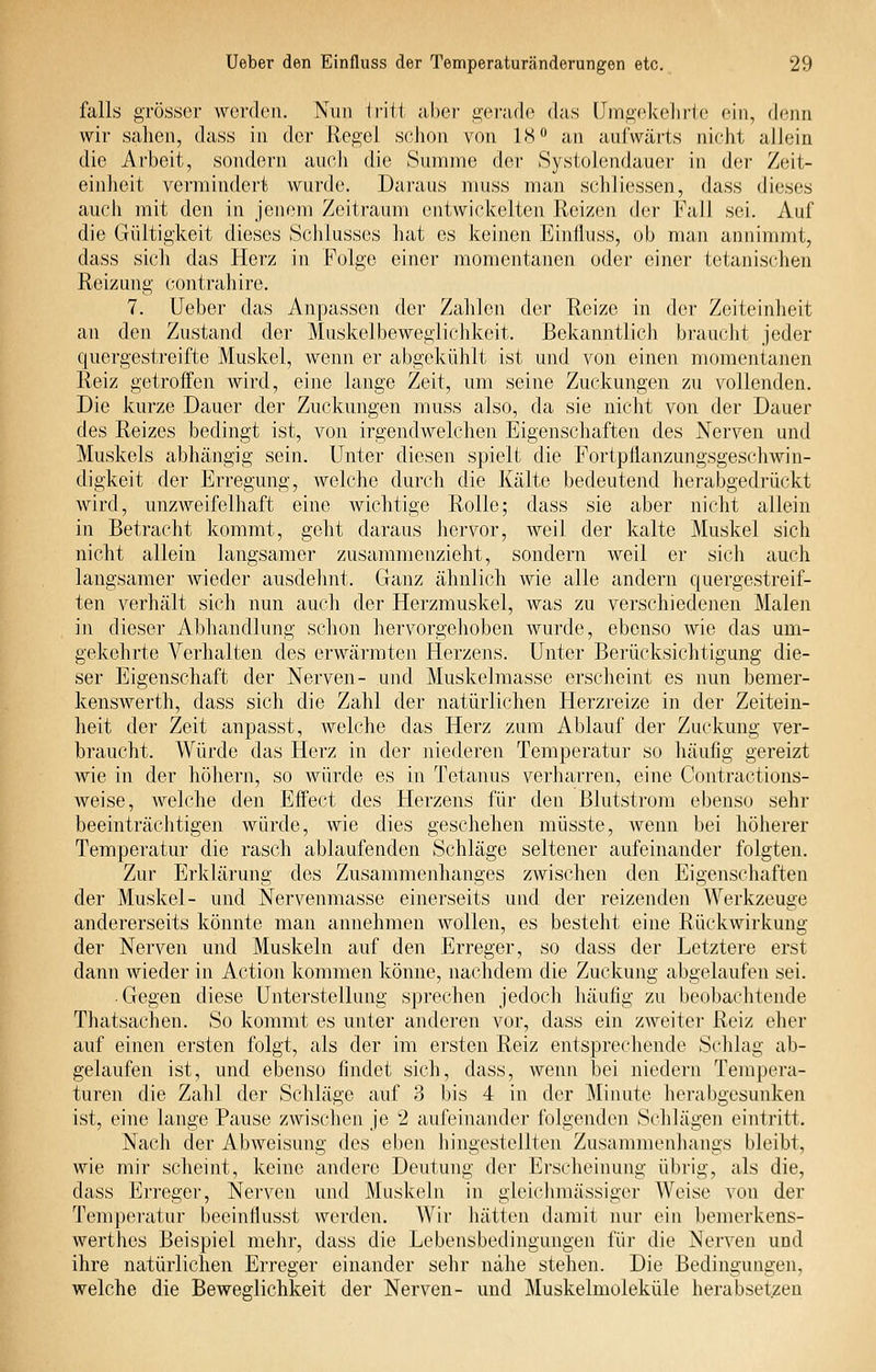 falls grösser werden. Nun iritt .ibei- gerade das Umgekehrte (mii, dciHi wir sahen, dass in der Regel schon von 18** an aufwärts nicht allein die Arbeit, sondern auch die Summe der Systoleiidaucr in der Zeit- einheit vermindert wurde. Daraus niuss man schliessen, dass dieses auch mit den in jenem Zeitraum entwickelten Reizen der Fall sei. Auf die Gültigkeit dieses Schlusses hat es keinen Einfluss, ob man annimmt, dass sich das Herz in Folge einer momentanen odei' einer tetanisclien Reizung contrahire. 7. Ueber das Anpassen der Zahlen der Reize in der Zeiteinheit an den Zustand der Muskelbewegliclikeit. Bekanntlicli braucht jeder quergestreifte Muskel, wenn er abgekühlt ist und von einen momeiitanen Reiz getroifen wird, eine lange Zeit, um seine Zuckungen zu vollenden. Die kurze Dauer der Zuckungen muss also, da sie nicht von der Dauer des Reizes bedingt ist, von irgendwelchen Eigenschaften des Nerven und Muskels abhängig sein. Unter diesen spielt die Fortpflanzungsgeschwin- digkeit der Erregung, welche durch die Kälte bedeutend herabgedi-ückt wird, unzweifelhaft eine Avichtige Rolle; dass sie aber nicht allein in Betracht kommt, geht daraus liervor, weil der kalte Muskel sich nicht allein langsamer zusammenzieht, sondern weil er sich auch langsamer wieder ausdehnt. Ganz ähnlich wie alle andern quergestreif- ten verhält sich nun auch der Herzmuskel, was zu verschiedenen Malen in dieser Abhandlung schon hervorgehoben wurde, ebenso wie das um- gekehrte Verhalten des erwärmten Herzens. Unter Berücksichtigung die- ser Eigenschaft der Nerven- und Muskelmasse erscheint es nun bemer- kenswerth, dass sich die Zahl der natürlichen Herzreize in der Zeitein- heit der Zeit anpasst, welche das Herz zum Ablauf der Zuckung ver- braucht. Würde das Herz in der niederen Temperatur so häufig gereizt wie in der höhern, so würde es in Tetanus verharren, eine Contractions- weise, welche den Effect des Herzens für den Blutstrom ebenso sehr beeinträchtigen würde, wie dies geschehen müsste, wenn bei höherer Temperatur die rasch ablaufenden Schläge seltener aufeinander folgten. Zur Erklärung des Zusammenhanges zwischen den Eigenschaften der Muskel- und Nervenmasse einerseits und der reizenden Werkzeuge andererseits könnte man annehmen wollen, es besteht eine Rückwirkung der Nerven und Muskeln auf den Erreger, so dass der Letztere erst dann wieder in Action kommen könne, nachdem die Zuckung abgelaufen sei. • Gegen diese Unterstellung sprechen jedoch häufig zu beobachtende Thatsachen. So kommt es unter anderen vor, dass ein zweiter Reiz eher auf einen ersten folgt, als der im ersten Reiz entsprechende Schlag ab- gelaufen ist, und ebenso findet sich, dass, wenn bei niedern Tempera- turen die Zahl der Schläge auf 3 bis 4 in der Minute herabgesunken ist, eine lange Pause zwischen je 2 aufeinander folgenden Schlägen eintritt. Nach der Abweisung des eben hingestellten Zusammenhangs bleibt, wie mir scheint, keine andere Deutung der Erscheinung übrig, als die, dass Erregei', Nerven und Muskeln in gleichmässiger Weise von der Tempei-atur beeinflusst werden. Wir hätten damit nur ein bemerkens- werthes Beispiel mehr, dass die Lebensbedingungen für die Nerven und ihre natürlichen Erreger einander sehr nähe stehen. Die Bedingungen, welche die Beweglichkeit der Nerven- und Muskelmoleküle herabsetzen