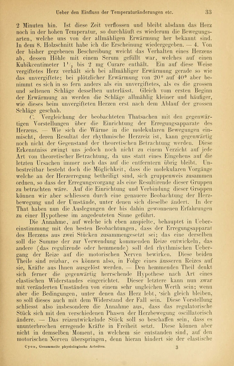 2 Minuten hin. Ist diese Zeit verflossen und bleibt alsdann das Herz noch in der liolien Temperatur, so durchläuft es wiederum die ßewegungs- arten, welche uns von der allmähligen Erwärmung her bekannt sind. In dem 8. Holzschnitt habe ich die Erscheinung wiedergegeben. — 4. Von der bisher gegebenen Beschreibung weicht das Verhalten eines Herzens ab, dessen Höhle mit einem Serum gefüllt war, welches auf einen Kubikcentimeter l'/g bis 2 mg Curare enthält. Ein auf diese Weise vergiftetes Herz verliält sich bei allmähliger Erwärmung gerade so wie das unvergiftete; bei plötzlicher Erwärmung von 20 ^ auf 40 aber be- nimmt es sich in so fern anders als ein unvergiftetes, als es die grossen und seltenen Schläge desselben unterlässt. Gleich vom ersten Beginn der Erwärmung an werden die Schläge allmählig kleiner und häufiger, wie dieses beim unvergiirteten Herzen erst nach dem Ablauf der grossen Schläge geschah. ('. Vergleichung der beobachteten Thatsachen mit den gegenwär- tigen Vorstellungen über die Einrichtung der Erregungsapparate des Herzens. — Wie sich die Wärme in die molekularen Bewegungen ein- mischt, deren Resultat der rhythmische Herzreiz ist, kann gegenwärtig noch nicht der Gegenstand der theoretisclien Betrachtung werden. Diese Erkenntniss zwingt uns jedoch noch nicht zu einem Verzicht auf jede Art von theoretischer Betrachtung, da uns statt eines Eingehens auf die letzten Ursachen immer noch das auf die entferntem übrig bleibt. Un- bestreitbar besteht doch die Möglichkeit, dass die molekularen Vorgänge welche an der Herzerregung betheiligt sind, sich gruppenweis zusammen ordnen, so dass der Erregungsvorgang als eine Resultirende dieser Gruppen zu betrachten wäre. Auf die Einrichtung und Verbindung dieser Gruppen können wir aber schliessen durch eine genauere Beobachtung der Herz- bewegung und der Umstände, unter denen sich dieselbe ändert. In der That haben nun die Auslegungen der bis dahin gCAVonnenen Erfahrungen zu einer Hypothese im angedeuteten Sinne geführt. Die Annahme, auf welche ich eben anspielte, behauptet in Ueber- einstimmung mit den besten Beobachtungen, dass der Erregungsapparal des Herzens aus zwei Stücken zusammengesetzt sei; das eine derselben soll die Summe der zur Verwendung kommeiiden Reize entAvickeln, das andere (das regulirende oder hemmende) soll den rhythmischen Ueber- gang der Reize auf die motorischen Nerven bewirken. Diese beiden Theile sind reizbar, es können also, in Folge eines äusseren Reizes auf sie, Kräfte aus Ihnen ausgelöst werden. — Den hemmenden Tlieil denkt sich ferner die gegenwärtig herrschende Hypotliese nacli x\rt eines elastischen Widerstandes eingerichtet. Dieser letztere kann nun zwar mit veränderten Umständen von einem sehr ungleichen Werth sein; wenn aber die Bedingungen, unter denen das Herz lebt, 'sich gleich bleiben, so soll dieses auch mit dem Widerstand der Fall sein. Diese Vorstellung schliesst also insbesondere die Annahme aus, dass das regulatorische Stück sich mit den verschiedenen Phasen der Herzbewegung oscillatorisch ändere. — Das reizentwickelnde Stück soll so beschaffen sein, dass es ununterbrochen erregende Kräfte in Freiheit setzt. Diese können aber nicht in demselben Moment, in welchem sie entstanden sind, auf den motorischen Nerven überspringen, denn hieran liindert sie der elastische Cyoii, Gesammelte physiologische Arbeiten. 2