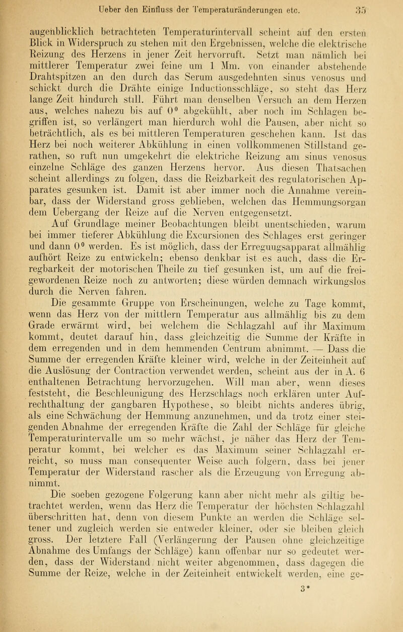 augehblicklicli betrachteten Temperaturintervall schoint auf den ersten Blick in Widerspruch zu stehen mit den Ergebnissen, welche die elektrische Reizung des Herzens in jener Zeit hervorruft. Setzt man nämlich bei mittlerer Temperatur zwei feine um 1 Mm. von einander abstehende Drahtspitzen au den durch das Serum ausgedehnten sinus venosus und schickt durch die Drähte einige Inductionsschläge, so steht das Herz lange Zeit hindurch still. Führt man denselben Versuch an dem Herzen aus, welches nahezu bis auf 0° abgekühlt, aber noch im Schlagen be- griffen ist, so verlängert man hierdurch wohl die Pausen, aber nicht so beträchtlich, als es bei mittleren Temperaturen geschehen kann. Ist das Herz bei noch weiterer Abkühlung in einen vollkommenen Stillstand ge- rathen, so ruft nun umgekehrt die elektriche Reizung am sinus venosus einzelne Schläge des ganzen Herzens hervor. Aus diesen Thatsachen scheint allerdings zu folgen, dass die Reizbarkeit des regulatorischen Ap- parates gesunken ist. Damit ist aber immer noch die Annahme verein- bar, dass der Widerstand gross geblieben, welchen das Hemmungsorgan dem üebergang der Reize auf die Nerven entgegensetzt. Auf Grundlage meiner Beobachtungen bleibt unentschieden, warum bei immer tieferer Abkühlung die Excursionen des Schlages erst geringer und dann 0° werden. Es ist möglich, dass der Erreguugsapparat allmählig aufhört Reize zu entwickeln; ebenso denkbar ist es auch, dass die Er- regbarkeit der motorischen Theile zu tief gesunken ist, um auf die frei- gewordenen Reize noch zu antworten; diese würden demnach wirkungslos durch die Nerven fahren. Die gesammte Gruppe von Erscheinungen, Avelche zu Tage kommt, wenn das Herz von der mittlem Temperatur aus allmählig bis zu dem Grade erwärmt wird, bei welchem die Schlagzahl auf ihr Maximum kommt, deutet darauf hin, dass gleichzeitig die Summe der Kräfte in dem erregenden und in dem hemmenden Centrum abnimmt. — Dass die Summe der erregenden Kräfte kleiner wird, welche in der Zeiteinheit auf die Auslösung der Contraction verwendet werden, scheint aus der in A. 6 enthaltenen Betrachtung hervorzugehen. Will mau aber, wenn dieses feststeht, die Beschleunigung des Herzschlags noch erklären unter Auf- rechthaltung der gangbaren Hypothese, so bleibt nichts anderes übrig, als eine Schwächung der Hemmung anzunehmen, und da trotz einer stei- genden Abnahme der erregenden Kräfte die Zalil der Schläge für gleiche Temperaturintervalle um so mehr wächst, je näher das Herz der Tem- peratur kommt, bei welcher es das Maximum seiner Schlagzahl er- reicht, so muss man consequenter Weise auch folgern, dass bei jener Temperatur der Widerstand rascher als die Erzeugung von Erregung ab- nimmt. Die soeben gezogene Folgerung kann aber nicht mehr als giltig be- trachtet werden, wenn das Herz die Temperatur der höchsten Schlagzahl überschritten hat, denn von diesem Punkte an wei'den die Sclüäge sel- tener und zugleich werden sie entweder kleiner, oder sie bleiben gleich gross. Der letztere Fall (Verlängerung der Pausen ohne gleichzeitige Abnahme des ümfangs der Schläge) kann offenbar nur so gedeutet wer- den, dass der Widerstand nicht weiter abgenommen, dass dagegen die Summe der Reize, welche in der Zeiteinheit entwickelt werden, eine ge-