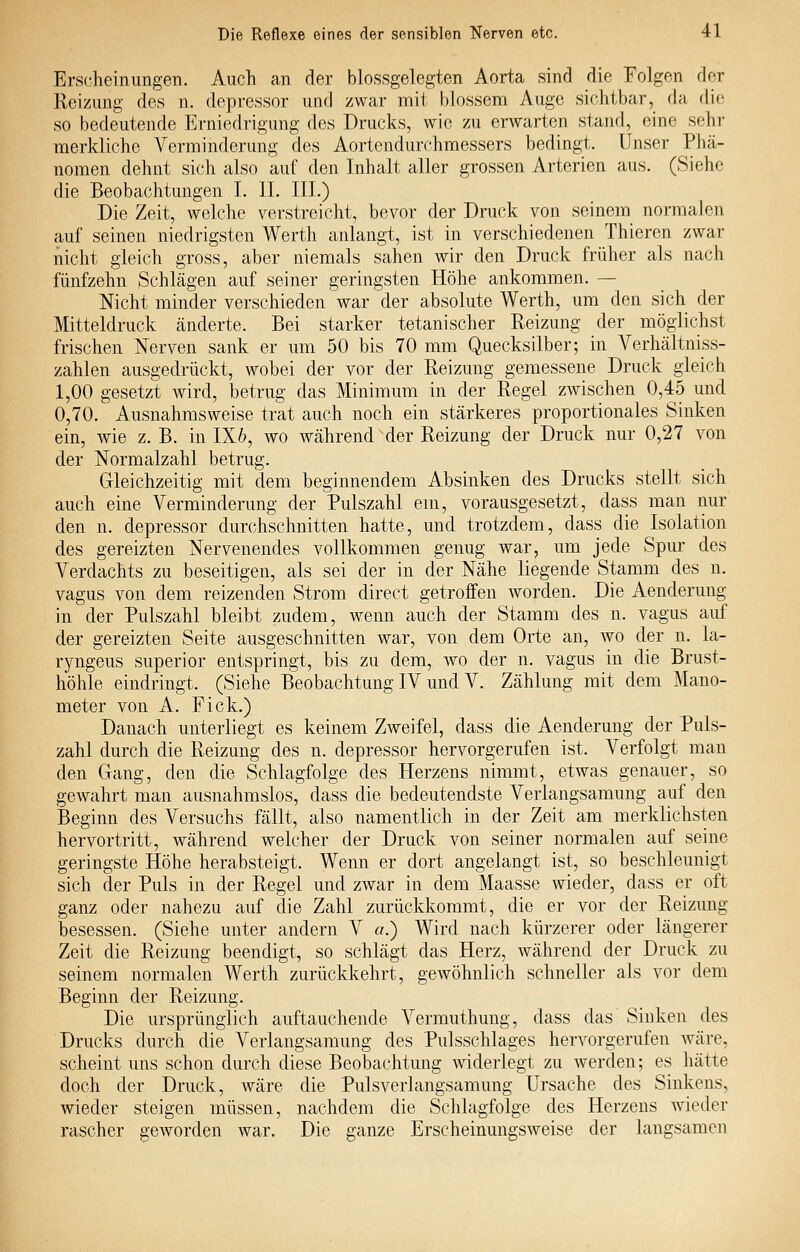 Erscheinungen. Auch an der blossgelegten Aorta sind die Folgen der Reizung des n. depressor und zwar mit blossem Auge sichtbar, da die so bedeutende Erniedrigung des Drucks, wie zu erwarten stand, eine sehr merkliche Verminderung des Aortendurchmessers bedingt. Unser Phä- nomen dehnt sich also auf den Inhalt aller grossen Arterien aus. (Siehe die Beobachtungen I. II. III.) Die Zeit, welche verstreicht, bevor der Druck von seinem normalen auf seinen niedrigsten Werth anlangt, ist in verschiedenen Thieren zwar nicht gleich gross, aber niemals sahen wir den Druck früher als nach fünfzehn Schlägen auf seiner geringsten Höhe ankommen. — Nicht minder verschieden war der absolute Werth, um den sich der Mitteldruck änderte. Bei starker tetanischer Reizung der möglichst frischen Nerven sank er um 50 bis 70 mm Quecksilber; in Verhältniss- zahlen ausgedrückt, wobei der vor der Reizung gemessene Druck gleich 1,00 gesetzt wird, betrug das Minimum in der Regel zwischen 0,45 und 0,70. Ausnahmsweise trat auch noch ein stärkeres proportionales Sinken ein, wie z. B. in 1X6, wo während der Reizung der Druck nur 0,27 von der Normalzahl betrug. Gleichzeitig mit dem beginnendem Absinken des Drucks stellt sich auch eine Verminderung der Pulszahl ein, vorausgesetzt, dass man nur den n. depressor durchschnitten hatte, und trotzdem, dass die Isolation des gereizten Nervenendes vollkommen genug war, um jede Spur des Verdachts zu beseitigen, als sei der in der Nähe liegende Stamm des n. vagus von dem reizenden Strom direct getroffen worden. Die Aenderung in der Pulszahl bleibt zudem, wenn auch der Stamm des n. vagus auf der gereizten Seite ausgeschnitten war, von dem Orte an, wo der n. la- ryngeus superior entspringt, bis zu dem, wo der n. vagus in die Brust- höhle eindringt. (Siehe Beobachtung IV und V. Zählung mit dem Mano- meter von A. Fick.) Danach unterliegt es keinem Zweifel, dass die Aenderung der Puls- zahl durch die Reizung des n. depressor hervorgerufen ist. Verfolgt man den Gang, den die Schlagfolge des Herzens nimmt, etwas genauer, so gewahrt man ausnahmslos, dass die bedeutendste Verlangsamung auf den Beginn des Versuchs fällt, also namentlich in der Zeit am merklichsten hervortritt, während welcher der Druck von seiner normalen auf seine geringste Höhe herabsteigt. Wenn er dort angelangt ist, so beschleunigt sich der Puls in der Regel und zwar in dem Maasse wieder, dass er oft ganz oder nahezu auf die Zahl zurückkommt, die er vor der Reizung besessen. (Siehe unter andern V a.) Wird nach kürzerer oder längerer Zeit die Reizung beendigt, so schlägt das Herz, während der Druck zu seinem normalen Werth zurückkehrt, gewöhnlich schneller als vor dem Beginn der Reizung. Die ursprünglich auftauchende Vermuthung, dass das Sinken des Drucks durch die Verlangsamung des Pulsschlages hervorgerufen wäre, scheint uns schon durch diese Beobachtung widerlegt zu werden; es hätte doch der Druck, wäre die Pulsverlangsamung Ursache des Sinkens, wieder steigen müssen, nachdem die Schlagfolge des Herzens wieder rascher geworden war. Die ganze Erscheinungsweise der langsamen