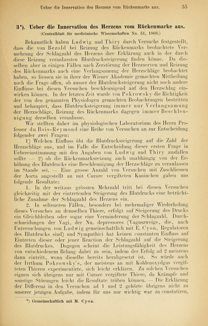 3*). Ueber die Innervation des Herzens vom Rückenmarke aus. (Centralblatt für medicinische Wissenschaften No. 51, 1866.) Bekanntlich haben Ludwig und Thiry durch Versuche festgestellt, dass die von Bezold bei Reizung des Rückenmarks beobachtete Ver- mehrung der Schlagzahl des Herzens ihre Erklärung auch in der diiivh diese Reizung veranlassten Blutdrucksteigerung finden könne. Da (Vw- seJben aber in einigeji Fällen nach Zerstörung der Herziierven und Reizung des Rückenmarks auch eine Verlangsamung der Hei'zschläge beoijachtot haben, so liessen sie in ihrer der Wiener Akademie gemachten Mittheilung noch die Frage offen, ob ausser der Blutdrucksteigerung nicht noch andere Einflüsse bei diesen Versuchen beschleunigend auf den Herzschlag ein- wirken können. In der letzten Zeit wurde von Pokrowsky die Richtigkeit der von den genannten Physiologen gemachten Beobachtungen bestritten und behauptet, dass Blutdrucksteigerung immer nur Verlangsamung der Herzschläge, Reizung des Rückenmarks dagegen immer Beschleu- ni gu n g derselben veranlasse. Wir stellten daher im physiologischen Laboratorium des Herrn Pro- fessor du Bois-Reymond eine Reihe von Versuchen an zur Entscheidung folgender zwei Fragen: 1) Welchen Einfluss übt die Blutdrucksteigerung auf die Zahl der Herzschläge aus, und im Falle die Entscheidung dieser ersten Frage in Uebereinstimmung mit den Angaben von Ludwig und Thiry ausfallen sollte — 2) ob die Rückenmarksreizung auch unabhängig von der Er- höhung des Blutdrucks eine Beschleunigung der Herzschläge zu veranlassen im Stande sei. — Eine grosse Anzahl von Versuchen mit Zuschliessen der Aorta angestellt an mit Curare vergifteten Kaninchen gaben uns folgende Resultate: 1. Li der weitaus grössten Mehrzahl tritt bei diesen Versuchen gleichzeitig mit der eintretenden Steigerung des Blutdrucks eine beträcht- liche Zunahme der Schlagzahl des Herzens ein. 2. In selteneren Fällen, besonders bei mehrmaliger Wiederholung dieses Versuches an demselben Thiere, erfolgt auf Steigerung des Drucks ein Gleichbleiben oder sogar eine Verminderung der Schlagzahl. Durch- schneidungen der Vagi, der Nn. depressores (Vaguszweige, die, nach Untersuchungen von Ludwig gemeinschaftlich mit E. Cyon, Regulatoren des Blutdrucks sind) und Sympathici hat keinen constanten Einttuss auf Eintreten dieser oder jenei- Reaction der Schlagzahl auf die Steigerung des Blutdrucites. Dagegen scheint die Leistungsfähigkeit des Herzens von entschiedenem Belang dabei zu sein, indem der Erfolg ad 2 meistens dann eintritt, wenn dieselbe bereits herabgesetzt ist. So würde auch der Irrthura Pokrowsky's, der meistens an mit KohkMioxydgas vergif- teten Thieren experimontirte, sich leicht erklären. Zu sok'hen Versuchen eignen sich übrigens nur mit Curare vergiftete Thiere, da Krämpfe und sonstige Störungen kvicht die Resultale trüben köniuMi. — Die Erklärung der Differenz in den Versuchen ad 1 und 2 gehörte übrigens nicht zu unserer jetzigen Aufgabe, indem für uns nur wichtig war zu constatiren,