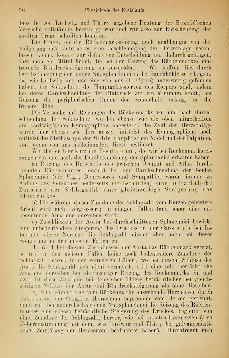 flass die von Ludwig und Thiry gegebene Deutung der Bezold'schen Versuche vollständig berechtigt Avar und wir also zur Entscheidung der zweiten Frage schreiten konnten. Die Frage, ob die Rückenmarksreizung auch unabhängig von der Steigerung des Blutdruckes eine Beschleunigung der Herzschläge veran- lassen könne, konnte zur definitiven Entscheidung nur dadurch gelangen, dass man ein Mittel findet, die bei der Heizung des Rückenmarkes ein- tretende Blutdrucksteigerung zu vermeiden. — Wir hofften dies durch Durchschneidung der beiden Nn, splanehnici in der Bauchhöhle zu erlangen, da, wie LudAvig und der eine von uns (E. Cyon) anderweitig gefunden haben, die Splanehnici die Flauptgefässnerven des Körpers sind, indem bei deren Durchschneidung der Blutdruck auf ein Minimum sinkt; bei Reizung der peripherischen Enden der Splanehnici erlangt er die frühere Höhe. Die Versuche mit Reizungen des Rückenmarks vor und nach Durch- schneidung der Splanehnici wurden ebenso Avie die oben mitgetheilten am Lud Av ig'sehen Kymographion angestellt, die Zahl der Herzschläge Avurde hier ebenso Avie dort ausser mittelst des Kymographions noch mittelst des Stethoscops, der Mi ddeldorpff'sehen Nadel und der Palpation, von jedem von uns nacheinander, direct bestimmt. Wir theilen hier kurz die Resultate mit, die wir bei Rückenmarksrei- zungen vor und nach der Durchschneidung der Splanehnici erhalten haben: a) Reizung des Halstheils des zwischen Occiput und Atlas durch- trennten Rückenmarkes bewirkt bei der Durchschneidung der beiden Splanehnici (die Vagi, Depressores und Sympathici waren immer zu Anfang des Versuches beiderseits durchschnitten) eine beträchtliche Zunahme der Schlagzahl ohne gleichzeitige Steigerung des Blutdruckes. b) Die während dieser Zunahme der Schlagzahl vom Herzen geleistete Arbeit wird nicht vergrössert; in einigen Fällen fand sogar eine un- bedeutende Abnahme derselben statt. c) Zuschliessen der Aorta bei durchschnittenen Splanehnici boAvirkt eine unbedeutendere Steigerung des Druckes in der Carotis als bei In- tactheit dieser Nerven; die Schlagzahl nimmt aber auch bei dieser Steigerung in den meisten Fällen zu. d) Wird bei diesem Zuschliessen der Aorta, das Rückenmark gereizt, so tritt in den meisten Fällen keine noch bedeutendere Zunahme der Schlagzahl hinzu; in den selteneren Fällen, wo bei diesem Schluss der Aorta die Schlagzahl sich nicht vermehrt, tritt eine sehr beträchtliche Zunahme derselben bei gleichzeitiger Reizung des Rückenmarks ein und zAvar ist diese Zunahme bei demselben Thiere beträchtlicher bei gleich- zeitigem Schluss der Aorta und Blutdrucksteigerung als ohne dieselben. e) Sind sämmtliche vom Rückenmarke ausgehende Herznerven durch Exstirpation der Ganglion thoracicum supremum vom Herzen getrennt, dann ruft bei undurchschnittenen Nu. splanehnici die Reizung des Rücken- markes eine ebenso beträchtliche Steigerung des Druckes, begleitet von einer Zunahme der Schlagzahl, hervor, wie bei intacten Herznerven (also Uebereinstimmung mit dem, was Ludwig und Thiry bei galvanocausti- scher Zerstörung der Herznerven beobachtet haben). Durchtrennt man