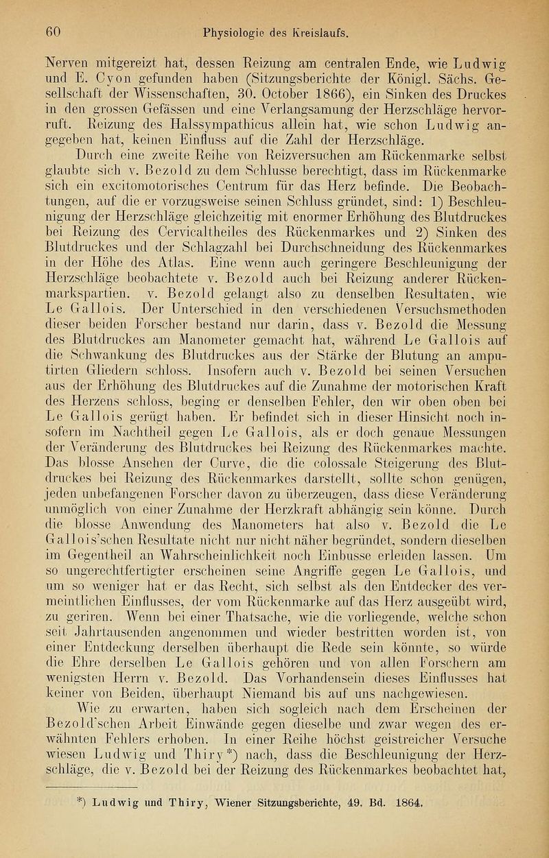 Nerven mitgereizt hat, dessen Reizung am centralen Ende, wie Ludwig und E. Cyon gefunden haben (Sitzungsberichte der Königi. Sachs. Ge- sellschaft der Wissenschaften, 30. October 1866), ein Sinken des Druckes in den grossen Gefässen und eine Verlangsamung der Herzschläge hervor- ruft. Reizung des Halssympathicus allein hat, wie schon Ludwig an- gegeben hat, keinen Einfluss auf die Zahl der Herzschläge. Durch eine zweite Reihe von Reizversuchen am Rückenmarke selbst glaubte sich v. Bezold zu dem Schlüsse berechtigt, dass im Rückenmarke sich ein excitoraotorisches Centrum für das Herz befinde. Die Beobach- tungen, auf die er vorzugsweise seinen Schluss gründet, sind: 1) Beschleu- nigung der Herzschläge gleichzeitig mit enormer Erhöhung des Blutdruckes bei Reizung des Cervicaltheiles des Rückenmarkes und 2) Sinken des Blutdruckes und der Schlagzahl bei Durchschneidung des Rückenmarkes in der Höhe des Atlas. Eine wenn auch geringere Beschleunigung der Herzschläge beobachtete v. Bezold auch bei Reizung anderer Rücken- markspartien. V. Bezold gelangt also zu denselben Resultaten, wie Le Gallois. Der Unterschied in den verschiedenen Versuchsmethoden dieser beiden Forscher bestand nur darin, dass v. Bezold die Messung des Blutdruckes am Manometer gemacht hat, während Le Gallois auf die Schwankung des Blutdruckes aus der Stärke der Blutung an ampu- tirten Gliedern schloss. Insofern auch v. Bezold bei seinen Versuchen aus der Erhöhung des Blutdruckes auf die Zunahme der motorischen Kraft des Herzens schloss, beging er denselben Fehler, den Avir oben oben bei Le Gallois gerügt haben. Er befindet sich in dieser Hinsicht noch in- sofern im Nachtheil gegen Le Gallois, als er doch genaue Messungen der Veränderung des Blutdruckes bei Reizung des Rückenmarkes machte. Das blosse iVnsehen der Curve, die die colossale Steigerung des Blut- druckes bei Reizung des Rückenmarkes darstellt, sollte schon genügen, jeden unbefangenen Forscher davon zu überzeugen, dass diese Veränderung unmöglich von einer Zunahme der Herzkraft abhängig sein könne. Durch die blosse Anwendung des Manometers hat also v. Bezold die Le Gallois'schen Resultate nicht nur nicht näher begründet, sondern dieselben im GegentheiJ an Wahrscheinlichkeit noch Einbusse erleiden lassen. Um so ungerechtfertigter erscheinen seine Angriffe gegen Le Gallois, und um so weniger hat er das Recht, sich selbst als den Entdecker des ver- meintlichen Einflusses, der vom Rückenmarke auf das Herz ausgeübt wird, zu geriren. Wenn bei einer Thatsache, wie die vorliegende, Avelche schon seit JaJirtausenden angenommen und Avieder bestritten worden ist, von einer Entdeckung derselben überhaupt die Rede sein könnte, so würde die Ehre derselben Le Gallois gehören und Yon allen Forschern am wenigsten Herrn v. Bezold. Das Vorhandensein dieses Einflusses hat keiner von Beiden, überhaupt Niemand bis auf uns nachgCAviesen. Wie zu erwarten, haben sich sogleich nach dem Erscheinen der Bezold'schen Arbeit Einwände gegen dieselbe und zwar wegen des er- wähnten Fehlers erhoben. In einer Reihe höchst geistreicher Versuche wiesen LudAvig und Thiry*) nach, dass die Beschleunigung der Herz- schläge, die V. Bezold bei der Reizung des Rückenmarkes beobachtet hat, ^) Ludwig und Thiry, Wiener Sitzungsberichte, 49, Bd. 1864,