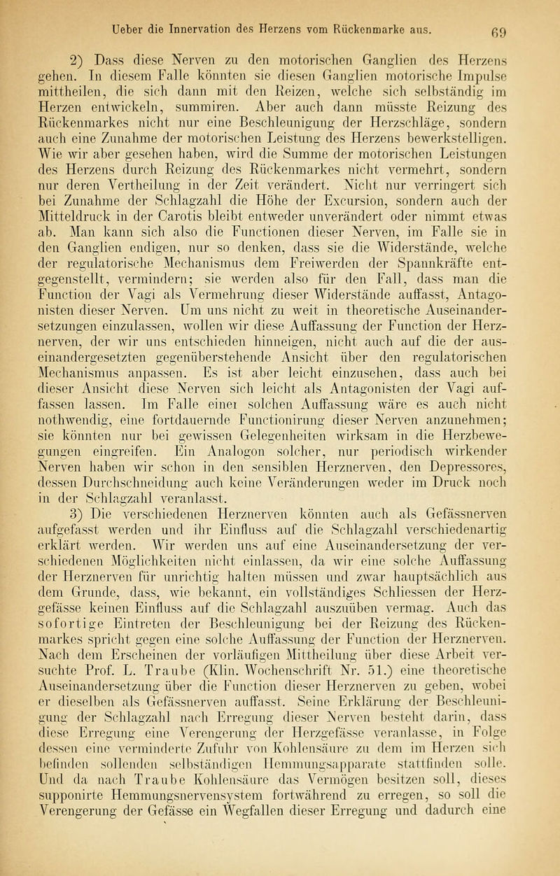 2) Dass diese Nerven zu den motorischen Ganglien des Herzens gehen. In diesem Falle könnten sie diesen Ganglien motorische Impulse mittheilen, die sich dann mit den Reizen, welche sich selbständig im Herzen entwickeln, summiren. Aber auch dann müsste Reizung des Rückenmarkes nicht nur eine Beschleunigung der Herzschläge, sondern auch eine Zunahme der motorischen Leistung des Herzens bewerkstelligen. Wie wir aber gesehen haben, Avird die Summe der motorischen Leistungen des Herzens durch Reizung des Rückenmarkes nicht vermehrt, sondern nur deren Vertheilung in der Zeit verändert. Niclit nur verringert sich bei Zunahme der Schlagzahl die Höhe der Excursion, sondern auch der Mitteldruck in der Carotis bleibt entweder unverändert oder nimmt etwas ab. Man kann sich also die Functionen dieser Nerven, im Falle sie in den Ganglien endigen, nur so denken, dass sie die Widerstände, welche der regulatorische Mechanismus dem Freiwerden der Spannkräfte ent- gegenstellt, vermindern; sie werden also für den Fall, dass man die Function der Vagi als Vermehrung dieser Widerstände auflfasst, Antago- nisten dieser Nerven. Um uns nicht zu weit in theoretische Auseinander- setzungen einzulassen, wollen wir diese Auffassung der Function der Herz- nerven, der wir uns entschieden hinneigen, nicht auch auf die der aus- einandergesetzten gegenüberstehende Ansicht über den regulatorischen Mechanismus anpassen. Es ist aber leicht einzusehen, dass auch bei dieser Ansicht diese Nerven sich leicht als Antagonisten der Vagi auf- fassen lassen. Im Falle einei solchen Auffassung wäre es auch nicht nothwendig, eine fortdauernde Functionirung dieser Nerven anzunehmen; sie könnten nur bei gewissen Gelegenheiten wirksam in die Herzbewe- gungen eingreifen. Ein Analogen solcher, nur periodisch wirkender Nerven haben wir schon in den sensiblen Herznerven, den Depressores, dessen Durchschneidung auch keine Veränderungen weder im Druck noch in der Schlagzahl veranlasst. 3) Die verschiedenen Herznerven könnten auch als Gefässnerven aufgefasst werden und ihr Einfluss auf die vSchlagzahl verschiedenartig erklärt Averden. Wir werden uns auf eine Auseinandersetzung der ver- schiedenen Möglichkeiten nicht einlassen, da wir eine solche Auffassung der Herznerven für unrichtig halten müssen und zwar hauptsächlich aus dem Grunde, dass, wie bekannt, ein vollständiges Schliessen der Herz- gefässe keinen Einfluss auf die Schlagzahl auszuüben vermag. Auch das sofortige Eintreten der Beschleunigung bei der Reizung des Rücken- markes spricht gegen eine solche Auffassung der Function der Herznerven. Nach dem Erscheinen der vorläufigen Mittheilung über diese Arbeit ver- suchte Prof. L. Traube (Klin. Wochenschrift Nr. 51.) eine theoretische Auseinandersetzung über die Function dieser Herznerven zu geben, wobei er dieselben als Gefässnerven auffasst. Seine Erklärung der, Beschleuni- gung der Schlagzahl nach Erregung dieser Nerven besteht darin, dass diese Erregung eine Verengerimg der Herzgefässe veranlasse, in Folge dessen eine verminderte Zufulir von Kohlensäure zu dem im Herzen sich befinden sollenden selbständigen Hemmungsapparate stattfinden solle. Und da nach Traube Kohlensäure das Vermögen besitzen soll, dieses supponirte Hemmungsnervensystem fortwährend zu erregen, so soll die Verengerung der Gefässe ein Wegfallen dieser Erregung und dadurch eine