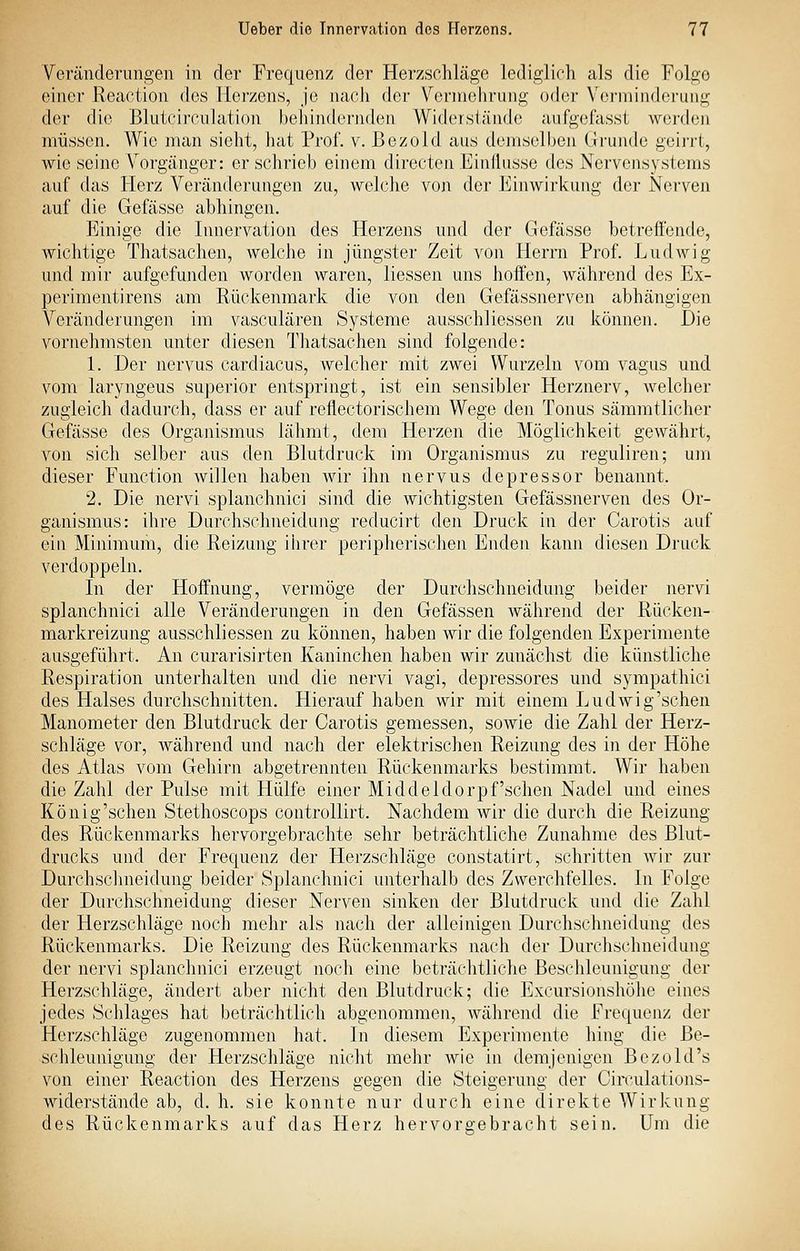 Veränderungen in der Frequenz der Herzschläge lediglirh als die Folge einer Reaction des Herzens, je nach der Verinelirang oder Verminderung der die ßlutcirfulation behindernden Widoisiäude aiifgefasst werden müssen. Wie man sieht, Jiat Prof. v. ßezold aus demselben Grunde geirrt, wie seine Vorgänger: er schrieb einem directen Einflüsse des Nervensystems auf das Herz Veränderungen zu, welche von der Einwirkung der Nerven auf die Gefässe abhingen. Einige die Innervation des Herzens und der Gefässe betreffende, wichtige Thatsachen, welche in jüngster Zeit von Herrn Prof. Ludwig und mir aufgefunden worden waren, Hessen uns hoffen, während des Ex- perimentirens am Rückenmark die von den Gefässnerven abhängigen Veränderungen im vasculären Systeme ausschliessen zu können. Die vornehmsten unter diesen Thatsachen sind folgende: 1. Der nervus cardiacus, welcher mit zwei Wurzeln vom vagus und vom laryngeus superior entspringt, ist ein sensibler Herznerv, welcher zugleich dadurch, dass er auf reflectorischem Wege den Tonus sämmtlicher Gefässe des Organismus lähmt, dem Herzen die Möglichkeit gewährt, von sich selber aus den Blutdruck im Organismus zu reguliren; um dieser Function willen haben wir ihn nervus depressor benannt. 2. Die nervi splanchnici sind die wichtigsten Gefässnerven des Or- ganismus: ihre Durchschneidung reducirt den Druck in der Carotis auf ein Minimum, die Reizung ihrer peripherischen Enden kann diesen Druck verdoppeln. In der Hoffnung, vermöge der Durchschneidung beider nervi splanchnici alle Veränderungen in den Gefässen während der Rücken- markreizung ausschliessen zu können, haben wir die folgenden Experimente ausgeführt. An curarisirten Kaninchen haben wir zunächst die künstliche Respiration unterhalten und die nervi vagi, depressores und sympathici des Halses durchschnitten. Hierauf haben wir mit einem Ludwig'schen Manometer den Blutdruck der Carotis gemessen, sowie die Zahl der Herz- schläge vor, während und nach der elektrischen Reizung des in der Höhe des Atlas vom Gehirn abgetrennten Rückenmarks bestimmt. Wir haben die Zahl der Pulse mit Hülfe einer Middeldorpf'sehen Nadel und eines König'schen Stethoscops controllirt. Nachdem wir die durch die Reizung des Rückenmarks hervorgebrachte sehr beträchtliche Zunahme des Blut- drucks und der Frequenz der Herzschläge constatirt, schritten wir zur Durchsclmeidung beider Splanchnici unterhalb des Zwerchfelles. In Folge der Durchschneidung dieser Nerven sinken der Blutdruck und die Zahl der Herzschläge noch mehr als nach der alleinigen Durchsclmeidung des Rückenmarks. Die Reizung des Rückenmarks nach der Durchschneidung der nervi splanchnici erzeugt noch eine beträchtliche Beschleunigung der Herzschläge, ändert aber nicht den Blutdruck; die Excursionshöhe eines jedes Schlages hat beträchtlich abgenommen, während die Frequenz der Herzschläge zugenommen hat. In diesem Experimente hing die Be- schleunigung der Herzschläge nicht mehr wie in demjenigen Bezold's von einer Reaction des Herzens gegen die Steigerung der Ciivulations- widerstände ab, d. h. sie konnte nur durch eine direkte Wirkung des Rückenmarks auf das Herz hervorgebracht sein. Um die