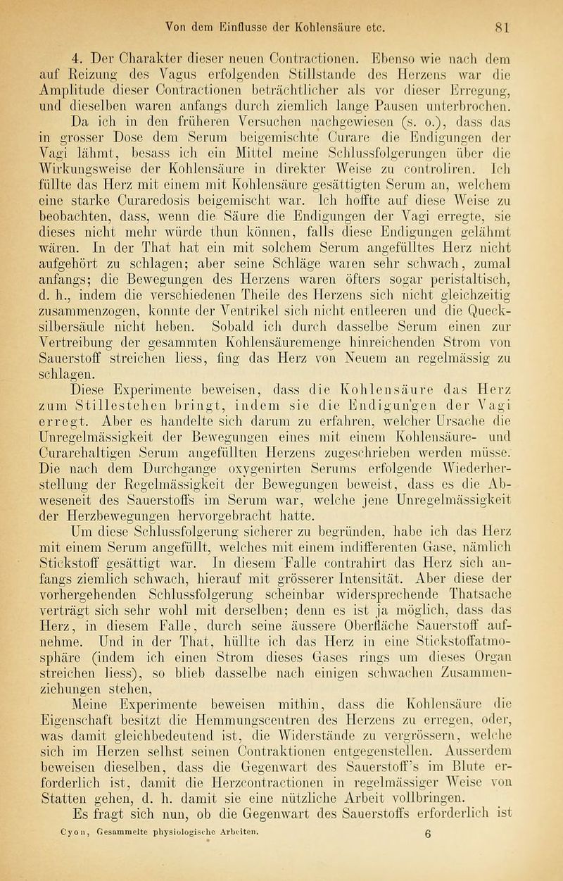 4. Der Charakter dieser neuen Coiitraeiioneii. Ebenso wie nach dem auf Reizung des Vagus ci'füJgeiulen Stillstande des Herzens war die Amplitude dieser Contractionen beträchtlicher als vor dieser Erregung, und dieselben waren anfangs durch ziemlich lange Pausen unterbrochen. Da ich in den früheren Versuchen nachgewiesen (s. o.), dass das in grosser Dose dem Serum beigemischte Curare die Endigungen der Vagi Lähmt, besass ich ein Mittel meine Schlussfolgerungen über die Wirkungsweise der Kohlensäure in direkter Weise zu controliren. Ich füllte das Herz mit einem mit Kohlensäure gesättigten Serum an, welchem eine starke Curaredosis beigemischt war. Ich hoffte auf diese Weise zu beobachten, dass, wenn die Säure die Endigungen der Vagi erregte, sie dieses nicht mehr würde thun können, falls diese Endigungen gelähmt wären. In der That hat ein mit solchem Serum angefülltes Herz nicht aufgehört zu schlagen; aber seine Schläge waien sehr schwach, zumal anfangs; die Bewegungen des Herzens waren öfters sogar peristaltisch, d. h., indem die verschiedenen Theile des Herzens sich niciit gleichzeitig zusammenzogen, konnte der Ventrikel sich iiicht entleeren und die Queck- silbersäule nicht heben. Sobald ich durch dasselbe Serum einen zur Vertreibung der gesammten Kohlensäuremenge hinreichenden Strom von Sauerstoff streichen liess, fing das Herz von Neuem an regelmässig zu schlagen. Diese Experimente beweisen, dass die Kohlensäure das Herz zum Stillestehen bringt, indem sie die Endigungen der Vagi erregt. Aber es handelte sich darum zu erfahren, welcher Ursache die Unregelmässigkeit der Bewegungen eines mit einem Kohlensäure- und Curarehaltigen Serum angefüllten Herzens zugeschrieben werden müsse. Die nach dem Durchgange oxygenirten Serums erfolgende Wiederher- stellung der Regelmässigkeit der Bewegungen beweist, dass es die Ab- weseneit des Sauerstoffs im Serum war, welche jene Unregelmässigkeit der Herzbewegungen hervorgebracht hatte. Um diese Schlussfolgerung sicherer zu begründen, habe ich das Herz mit einem Serum angefüllt, welches mit eijiem indifferenten Gase, nämlich Stickstoff gesättigt war. In diesem 'Falle contrahirt das Herz sich an- fangs ziemlich schwach, hierauf mit grösserer Intensität. Aber diese der vorhergehenden Schlussfolgerung scheinbar widersprechende Thatsache verträgt sich sehr wohl mit derselben; denn es ist ja möglich, dass das Herz, in diesem Falle, durch seine äussere Oberfläche Sauerstoff auf- nehme. Und in der That, hüllte ich das Herz in eine Stickstoffatmo- sphäre (indem ich einen Strom dieses Gases rings um dieses Organ streichen liess), so blieb dasselbe nach einigen schwachen Zusammen- ziehungen stehen, Meine Experimente beweisen mithin, dass die Kohlensäure die Eigenschaft besitzt die Hemmungscentren des E[erzens zu erregen, oder, was damit gleichbedeutend ist, die Widerstände zu vergrössern, Avehdie sich im Herzen seihst seinen Contraktionen entgegenstellen. Ausserdem beweisen dieselben, dass die Gegenwart des Sauerstoff's im Blute er- forderlich ist, damit die Herzeontractionen in regelmässiger Weise von Statten gehen, d. h. damit sie eine nützliche Arbeit vollbringen. Es fragt sich nun, ob die Gegenwart des Sauerstoffs erforderlich ist Cyoii, Gesammelte physiologische Arbeiten. g