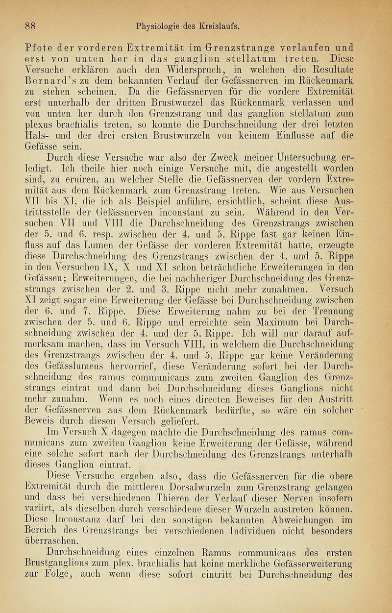 Pfote der vorderen Extremität im Grenzstrange verlaufen und erst von unten her in das ganglion stellatum treten. Diese Versuche erklären auch den Widerspruch, in welchen die Resultate Bernard's zu dem bekannten Verlauf der Gefässnerven im Rückenmark zu stehen scheinen. Da die Gefässnerven für die vordere Extremität erst unterhalb der dritten Brustwurzel das Rückenmark verlassen und von unten her durch den Grenzstrang und das ganglion stellatum zum plexus brachialis treten, so konnte die Durchschneidung der drei letzten Hals- und der drei ersten Brustwurzeln von keinem Einflüsse auf die Gefässe sein. Durch diese Versuche war also der Zweck meiner Untersuchung er- ledigt. Ich theile hier noch einige Versuche mit, die angestellt worden sind, zu eruiren, an welcher Stelle die Gefässnerven der vordem Extre- mität aus dem Rückenmark zum Grenzstrang treten. Wie aus Versuchen VII bis XI, die ich als Beispiel anführe, ersichtlich, scheint diese Aus- trittsstelle der Gefässnerven inconstant zu sein. Während in den Ver- suchen VII und VIII die Durchschneidung des Grenzstrangs zwischen der 5. und 6. resp. zwischen der 4. und 5. Rippe fast gar keinen Ein- fluss auf das Lumen der Gefässe der vorderen Extremität hatte, erzeugte diese Durchschneidung des Grenzstrangs zwischen der 4. und 5. Rippe in den Versuchen IX, X und XI schon beträchtliche Erweiterungen in den Gelassen; Erweiterungen, die bei nachheriger Durchschneidung des Gienz- strangs zwischen der 2. und 3. Rippe nicht mehr zunahmen. Versuch XI zeigt sogar eine Erweiterung der Gefässe bei Durchschneidung zwischen der 6. und 7. Rippe. Diese Erweiterung nahm zu bei der Trennung zwischen der 5. und 6. Rippe und erreichte sein Maximum bei Durch- schneidung zwischen der 4. und der 5. Rippe. Ich will nur darauf auf- merksam machen, dass im Versuch VIII, in welchem die Durchschneidung des Grenzstrangs zwischen der 4. und 5. Rippe gar keine Veränderung des Gefässlumens hervorrief, diese Veränderung sofort bei der Durch- schneidung des ramus communicans zum zweiten Ganglion des Grenz- strangs eintrat und dann bei Durchschneidung dieses Ganglions nicht mehr zunahm. Wenn es noch eines directen Beweises für den Austritt der Gefässnerven aus dem Rückenmark bedürfte, so wäre ein solcher Beweis durch diesen Versuch geliefert. Im Versuch X dagegen machte die Durchschneidung des ramus com- municans zum zweiten Ganglion keine Erweiterung der Gefässe, während eine solche sofort nach der Durchschneidung des Grenzstrangs unterhalb dieses Ganglion eintrat. Diese Versuche ergeben also, dass die Gefässnerven für die obere Extremität durch die mittleren Dorsalwurzeln zum Grenzstrang gelangen und dass bei verschiedenen Thieren der Verlauf dieser Nerven insofern variirt, als dieselben durch verschiedene dieser Wurzeln austreten können. Diese Inconstanz darf bei den sonstigen bekannten Abweichungen im Bereich des Grenzstrangs bei verschiedenen Individuen nicht besonders überraschen. Durchschneidung eines einzelnen Ramus communicans des ersten Brustganglions zum plex. brachialis hat keine merkliche Gefässerweiterung zur Folge, auch wenn diese sofort eintritt bei Durchschneidung des
