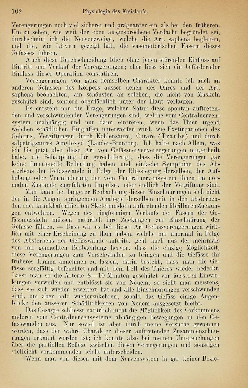 Verengerungen nocli viel sicherer und prägnanter ein als bei den früheren. Um zu sehen, wie weit der eben ausgesprochene Verdacht begründet sei, durchschnitt ich die Nervenzweige, welche die Art. saphena begleiten, und die, wie Löven gezeigt hat, die vasomotorischen Fasern dieses Gefässes fähren. Auch diese Durchschneidung blieb ohne jeden störenden Einfluss auf Eintritt und Verlauf der Verengerungen; eher liess sich ein befördernder Einfluss dieser Operation constatiren. Verengerungen von ganz demselben Charakter konnte ich auch an anderen Gefässen des Körpers ausser denen des Ohres und der Art. saphena beobachten, am schönsten an solchen, die nicht von Muskeln geschützt sind, sondern oberflächlich unter der Haut verlaufen. Es entsteht nun die Frage, welcher Natur diese spontan auftreten- den und verschwindenden Verengerungen sind, welche vom Centralnerven- system unabhängig und nur dann eintreten, wenn das Thier irgend welchen schädlichen Eingriffen unterworfen wird, Avie Exstirpationen des Gehirns, Vergiftungen durch Kohlensäure, Curare (Traube) und durch salpetrigsaures Amyloxyd (Lauder-Brunton). Ich halte nach Allem, was ich bis jetzt über diese Art von Gefässnervenverengerungen mitgetheilt habe, die Behauptung für gerechtfertigt, dass die Verengerungen gar keine functionelle Bedeutung haben und einfache Symptome des Ab- sterbens dei Gefässwände in Folge der Blosslegung derselben, der Auf- hebung oder Veiminderung der vom Centrainervensystem ihnen im nor- malen Zustande zugeführten Impulse, oder endlich der Vergiftung sind. Man kann bei längerer Beobachtung dieser Einschnürungen sich nicht der in die Augen springenden Analogie derselben mit in den absterben- den oder krankhaft afficirten Skeletmuskeln auftretenden fibri Hären Zuckun- gen entwehren. Wegen des ringförmigen Verlaufs der Fasern der Ge- fässmusskeln müssen natürlich ihre Zuckungen zur Einschnürung der Gefässe führen. — Dass wir es bei dieser Art Gefässverengerungen wirk- lich mit einer Erscheinung zu thun haben, welche nur anormal in Folge des Absterbens der Gefässwände - auftritt, geht auch aus der mehrmals von mir gemachten Beobachtung hervor, dass die einzige Möglichkeit, diese Verengerungen zum Verschwinden zu bringen und die Gefässe ihr früheres Lumen annehmen zu lassen, darin besteht, dass man die Ge- fässe sorgfältig befeuchtet und mit dem Fell des Thieres wieder bedeckt. Lässt man so die Arterie 8—10 Minuten geschützt vor äusscr3n Einwir- kungen verweilen und entblösst sie von Neuem, so sieht man meistens, dass sie sich wieder erweitert hat und alle Einsclmürungen verschwunden sind, um aber bald wiederzukehren, sobald das Gefäss einige Augen- blicke den äusseren Schädlichkeiten von Neuem ausgesetzt bleibt. Das Gesagte schliesst natürlich nicht die Möglichkeit des Vorkommens anderer vom Centralnervensysteme abhängigen Bewegungen in den Ge- fässwänden aus. Nur soviel ist aber durch meine Versuche gewonnen worden, dass der wahre Charakter dieser auftretenden Zusammenschnü- rungen erkannt worden ist; ich konnte also bei meinen Untersuchungen über die partiellen Reflexe zwischen diesen Verengerungen und sonstigen vielleicht vorkommenden leicht unterscheiden. Wenn man von diesen mit dem Nervensystem in gar keiner Bezie-