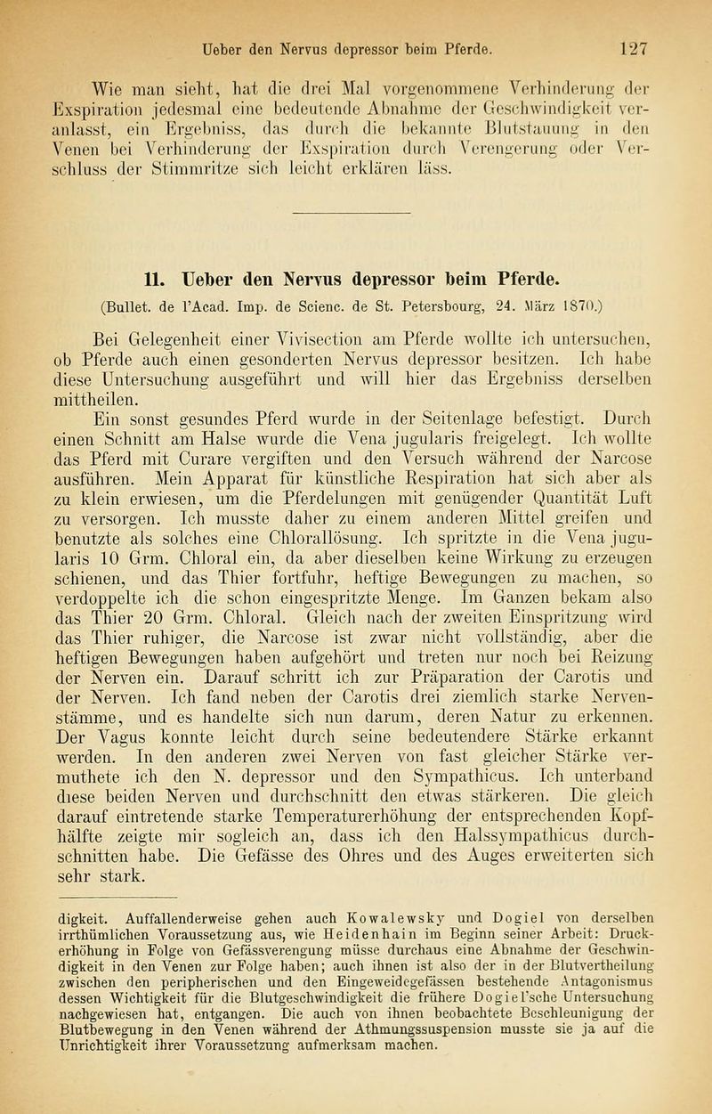 Wie man sieht, hat die drei Mal vorgenommene Vorhindoi-iing- der Exspiration jedesmal eine bedeutende Abnaiimc der Ges(-ii\vindiii,k'eit ver- anlasst, ein Ergebniss, das durch die bekannte Blutstauung in den Venen bei Verhinderung der Exspiration durch Verengerung oder Ver- schluss der Stimmritze sich leicht erklären läss. 11. Ueber den Nervus depressor beim Pferde. (Bullet, de l'Acad. Imp. de Scieiic. de St. Petersbourg, 24. März 1870.) Bei Gelegenheit einer Vivisection am Pferde wollte ich untersuchen, ob Pferde auch einen gesonderten Nervus depressor besitzen. Ich habe diese Untersuchung ausgeführt und will hier das Ergebniss derselben mittheilen. Ein sonst gesundes Pferd wurde in der Seitenlage befestigt. Durch einen Schnitt am Halse wurde die Vena jugularis freigelegt. Ich wollte das Pferd mit Curare vergiften und den Versuch während der Narcose ausführen. Mein Apparat für künstliche Respiration hat sich aber als zu klein erwiesen, um die Pferdelungen mit genügender Quantität Luft zu versorgen. Ich musste daher zu einem anderen Mittel greifen und benutzte als solches eine Chlorallösung. Ich spritzte in die Vena jugu- laris 10 Grm. Chloral ein, da aber dieselben keine Wirkung zu erzeugen schienen, und das Thier fortfuhr, heftige Bewegungen zu machen, so verdoppelte ich die schon eingespritzte Menge. Im Ganzen bekam also das Thier 20 Grm. Chloral. Gleich nach der zweiten Einspritzung wird das Thier ruhiger, die Narcose ist zwar nicht vollständig, aber die heftigen Bewegungen haben aufgehört und treten nur noch bei Reizung der Nerven ein. Darauf schritt ich zur Präparation der Carotis und der Nerven. Ich fand neben der Carotis drei ziemlich starke Nerven- stämme, und es handelte sich nun darum, deren Natur zu erkennen. Der Vagus konnte leicht durch seine bedeutendere Stärke erkannt werden. In den anderen zwei Nerven von fast gleicher Stärke ver- muthete ich den N. depressor und den Sympathicus. Ich unterband diese beiden Nerven und durchschnitt den etwas stärkeren. Die gleich darauf eintretende starke Temperaturerhöhung der entsprechenden Ivopf- hälfte zeigte mir sogleich an, dass ich den Halssympathicus durch- schnitten habe. Die Gefässe des Ohres und des Auges erweiterten sich sehr stark. digteit. Auffallenderweise gehen auch Kowalewsky und Dogiel von derselben irrthümlichen Voraussetzung aus, wie Heidenhain im Beginn seiner Arbeit: Druck- erhöhung in Folge von Gefässverengung müsse durchaus eine Abnahme der Geschwin- digkeit in den Venen zur Folge haben; auch ihnen ist also der in der Blutvertheilung zwischen den peripherischen und den Eingeweidcgefassen bestehende Antagonismus dessen Wichtigkeit für die Blutgeschwindigkeit die frühere Dogiel'sche Untersuchung nachgewiesen hat, entgangen. Die auch von ihnen beobachtete Beschleunigung der Blutbewegung in den Venen während der Athmungssuspension musste sie ja auf die Unrichtigkeit ihrer Voraussetzung aufmerksam machen.