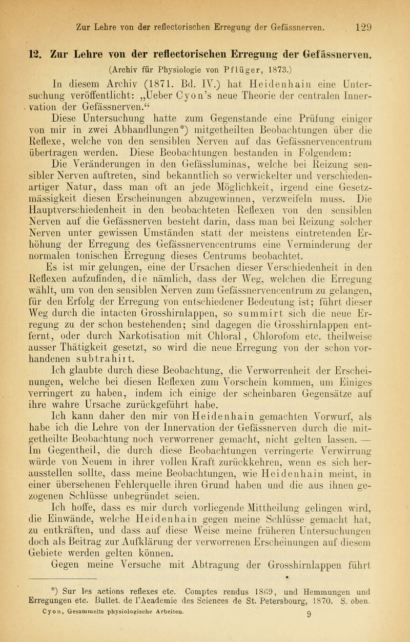 12. Zur Lehre von der reflectorischen Erregung der Gefässnerven. (Archiv für Physiologie von Pflüger, 1873.) In diesem Archiv (1871. Bd. IV.) hat Heidenhain eine Unter- suchung veröffentlicht: „üeber Cyon's neue Theorie der centralen Inner- vation der Gefässnerven. Diese Untersuchung hatte zum Gegenstande eine Prüfung einiger von mir in zwei Abhandlungen*) mitgetheilten Beobachtungen über die Reflexe, welche von den sensiblen Nerven auf das Gefässnervencentrum übertragen werden. Diese Beobachtungen bestanden in Folgendem: Die Veränderungen in den Gefässluminas, welche bei Reizung sen- sibler Nerven auftreten, sind bekanntlich so verwickelter und verschieden- artiger Natur, dass man oft an jede Möglichkeit, irgend eine Gesetz- mässigkeit diesen Erscheinungen abzugewinnen, verzweifeln muss. Die Hauptverschiedenheit in den beobachteten Reflexen von den sensiblen Nerven auf die Gefässnerven besteht darin, dass man bei Reizung solcher Nerven unter gewissen Umständen statt der meistens eintretenden Er- höhung der Erregung des Gefässnervencentrums eine Verminderung der normalen tonischen Erregung dieses Centrums beobachtet. Es ist mir gelungen, eine der Ursachen dieser A^erschiedenheit in den Reflexen aufzufinden, die nämlich, dass der Weg, welchen die Erregung wählt, um von den sensiblen Nerven zum Gefässnervencentrum zu gelangen, für den Erfolg der Erregung von entschiedener Bedeutung ist; führt dieser Weg durch die intacten Grosshirnlappen, so summirt sich die neue Er- regung zu der schon bestehenden; sind dagegen die Grosshirnlappen ent- fernt, oder durch Narkotisation mit Chloral, Chlorofom etc. theilweise ausser Thätigkeit gesetzt, so Avird die neue Erregung von der schon vor- handenen subtrahiit. Ich glaubte durch diese Beobachtung, die Verworrenheit der Erschei- nungen, welche bei diesen Reflexen zum Vorschein kommen, um Einiges verringert zu haben, indem ich einige der scheinbaren Gegensätze auf ihre wahre Ursache zurückgeführt habe. Ich kann daher den mir von Heidenhain gemachten Vor\vurf, als habe ich die Lehre von der Innervation der Gefässnerven durch die mit- getheilte Beobachtung noch verworrener gemacht, nicht gelten lassen. — Im Gegentheil, die durch diese Beobachtungen verringerte Verwirrung würde von Neuem in ihrer vollen Kraft zurückkehren, wenn es sich her- ausstellen sollte, dass meine Beobachtungen, wie Heidenhain meint, in einer übersehenen Fehlerquelle ihren Grund haben und die aus ihnen ge- zogenen Schlüsse unbegründet seien. Ich hoffe, dass es mir durch vorliegende Mittheilung gelingen wird, die Einwände, welche Heidenhain gegen meine Schlüsse gemacht hat, zu entkräften, und dass auf diese Weise meine früheren Untersuchungen doch als Beitrag zur Aufklärung der verworrenen Erscheinungen auf diesem Gebiete werden gelten können. Gegen meine Versuche mit Abtragung der Grosshirnlappen führt *) Sur Ifis actions reflexes etc. Comptes rendus 18r>9, und Hemmungen und Erregungen etc. Bullet, de l'Academie des Sciences de St. Petersbourg, 1870. S. oben. Cyon, Gesammelte physiologische Arbeiten.