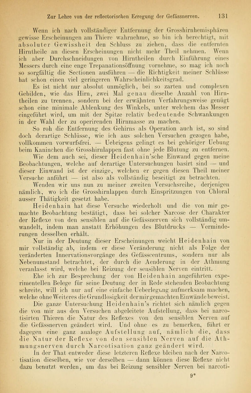 Wenn ich nacli vollsl;iii(liü;er Eiitfcriumg der Grosshirnhemisphären iucwissc Ei'S('heinani>,eu am Thicro wahrnehme, so bin ich berechtigt, mit absoluter Gewissheit den Schluss zu ziehen, dass die entfernten Hirntlieile an diesen Erscheinungen nicht mehr Theil nehmen. Wenn ich aber Durchschneidungen von Hirntheilen durch Einführung eines Messers durch eine enge Trepanationsöifnung vornehme, so mag ich noch so sorgfältig die Sectionen ausführen — die Richtigkeit meiner Schlüsse hat schon einen viel geringeren Wahrscheinlichkeitsgrad. Es ist nicht nur absolut unmöglich, bei so zarten und complexen Gebilden, wie das Hirn, zwei Mal genau dieselbe Anzahl von Hirn- theilen zu trennen, sondern bei der erwäjinten Verfahrungsweise genügt schon eine minimale Ablenkung des Winkels, unter welchem das Messer eingeführt wird, um mit der Spitze relativ bedeutende SchAvankungen in der Wahl der zu operirenden Hirnmasse zu machen. So roh die Entfernung des Gehirns als Operation auch ist, so sind doch derartige Schlüsse, wie ich aus solchen Versuchen gezogen habe, vollkommen vorwurfsfrei. — Uebrigens gelingt es bei gehöriger Uebung beim Kaninchen die Grosshirnlappen fast ohne jede Blutung zu entfernen. Wie dem auch sei, dieser Heidenhain'sche Einwand gegen meine Beobachtungen, welche auf derartige Untersuchungen basirt sind — und dieser Einwand ist der einzige, welchen er gegen diesen Theil meiner Versuche anführt — ist also als vollständig beseitigt zu betrachten. Wenden wir uns nun zu meiner zweiten Versuchsreihe, derjenigen nämlich, wo ich die Grosshirnlappen durch Einspritzungen von Chloral ausser Thätigkeit gesetzt habe. Heidenhain hat diese Versuche wiederholt und die von mir ge- machte Beobachtung bestätigt, dass bei solcher Narcose der Charakter der Reflexe von den sensiblen auf die Gefässnerven sich vollständig um- wandelt, indem man anstatt Erhöhungen des Blutdrucks — Verminde- rungen desselben erhält. Nur in der Deutung dieser Erscheinungen weicht Heidenhain von mir vollständig ab, indem er diese Veränderung nicht als Folge der veränderten Innervationsvorgänge des Gefässcentrums, sondern nur als Nebenumstand betrachtet, der durch die Aenderung in der Athmung veranlasst wird, welche bei Reizung der sensiblen Nerven eintritt. Ehe ich zur Besprechung der von Heidenhain angeführten expe- rimentellen Belege für seine Deutung der in Rede stehenden Beobachtung schreite, will ich nur auf eine einfache Ueberlegung aufmerksam machen, welche ohne Weiteres die Grundlosigkeit der mir gemachten Einwände beweist. Die ganze Untersuchung Heidenhain's richtet sich nämlich gegen die von mir aus den Versuchen abgeleitete Aufstellung, dass bei narco- tisirten Thieren die Natur des Reflexes von den sensiblen Nerven auf die Gefässnerven geändert Avird. Und ohne es zu bemerken, führt er dagegen eine ganz analoge Aufstellung auf, nämlich die, dass die Natur der Reflexe von den sensiblen Nerven auf die Ath- mungsnerven durch Narcotisation ganz geändert Avird. In der That entAveder diese letzteren Reflexe bleiben nach der Narco- tisation dieselben, Avie vor derselben — dann können diese Reflexe nicht dazu benutzt werden, um das bei Reizung sensibler Nerven bei narcoti- 9*