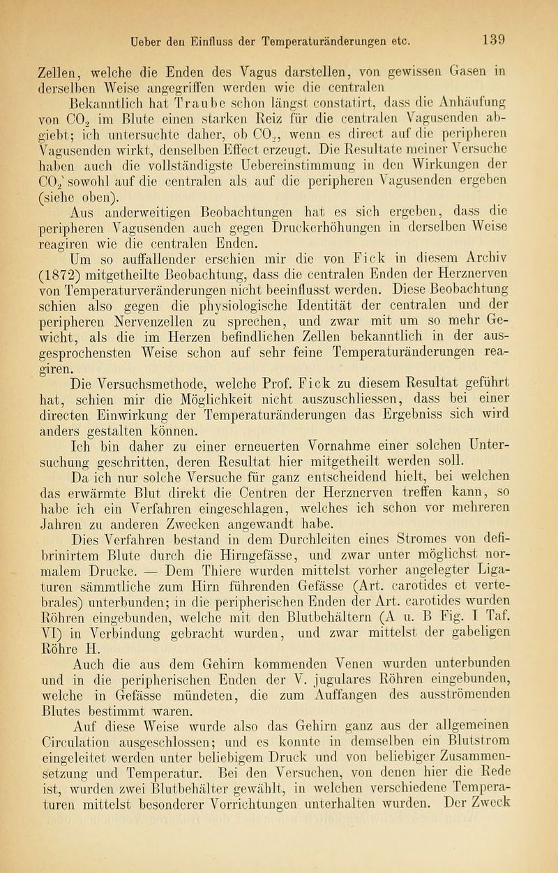 Zellen, welche die Enden des Vagus darstellen, von gewissen Gasen in derselben Weise angegriffen werden wie die centralen Bekanntlich hat Traube schon längst constatirt, dass die Anhäufung von CO2 im Blute einen starken Reiz für die centralen Vagusenden ab- giebt; ich untersuchte daher, ob CO., wenn es dircct auf die peripheren Vagusenden wirkt, denselben Effect erzeugt. Die Resultate meiner Versuche haben auch die vollständigste Uebereinstimmung in den Wirkungen der CO^' sowohl auf die centralen als auf die peripheren Vagusenden ergeben (siehe oben). Aus anderweitigen Beobachtungen hat es sich ergeben, dass die peripheren Vagusenden auch gegen Druckerhöhungen in derselben Weise reagiren wie die centralen Enden. Um so auffallender erschien mir die von Fick in diesem Archiv (1872) mitgetheilte Beobachtung, dass die centralen Enden der Herznerven von Temperaturveränderungen nicht beeinflusst werden. Diese Beobachtung schien also gegen die physiologische Identität der centralen und der peripheren Nervenzellen zu sprechen, und zwar mit um so mehr Ge- wicht, als die im Herzen befindlichen Zellen bekanntlich in der aus- gesprochensten Weise schon auf sehr feine Temperaturänderungen rea- giren. Die Versuchsmethode, welche Prof. Fick zu diesem Resultat geführt hat, schien mir die Möglichkeit nicht auszuschliessen, dass bei einer directen Einwirkung der Temperaturänderungen das Ergebniss sich wird anders gestalten können. Ich bin daher zu einer erneuerten Vornahme einer solchen Unter- suchung geschritten, deren Resultat hier mitgetheilt werden soll. Da ich nur solche Versuche für ganz entscheidend hielt, bei welchen das erwärmte Blut direkt die Centren der Herznerven treffen kann, so habe ich ein Verfahren eingeschlagen, welches ich schon vor mehreren Jahren zu anderen Zwecken angewandt habe. Dies Verfahren bestand in dem Durchleiten eines Stromes von defi- brinirtem Blute durch die Hirngefässe, und zwar unter möglichst nor- malem Drucke. — Dem Thiere wurden mittelst vorher angelegter Liga- turen sämmtliche zum Hirn führenden Gefässe (Art. carotides et verte- brales) unterbunden; in die peripherischen Enden der Art. carotides wurden Röhren eingebunden, welche mit den Blutbehältern (A u. B Fig. I Taf. VI) in Verbindung gebracht wurden, und zwar mittelst der gabeligen Röhre H. Auch die aus dem Gehirn kommenden Venen wurden unterbunden und in die peripherischen Enden der V. jugulares Röhren eingebunden, welche in Gefässe mündeten, die zum Auffangen des ausströmenden Blutes bestimmt waren. Auf diese Weise wurde also das Gehirn ganz aus der allgemeinen Circulation ausgeschlossen; und es konnte in demselben ein Blutstrom eingeleitet werden unter beliebigem Druck und von beliebiger Zusammen- setzung und Temperatur. Bei den Versuchen, von denen hier die Rede ist, wurden zwei Blutbehälter gewählt, in welchen verschiedene Tempera- turen mittelst besonderer Vorrichtungen unterhalten wurden. Der Zweck