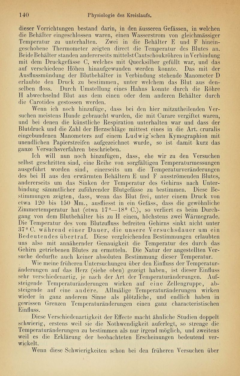 dieser Vorrichtungen bestand darin, in den äusseren Gefässen, in welchen die Behälter eingeschlossen waren, einen Wasserstrom von gieichmässiger Temperatur zu unterhalten. Zwei in die Behälter E und F hinein- geschobene Thermometer zeigten direct die Temperatur des Blutes an. Beide Behälter standen andererseits mittelst Oautschoukröhren in Verbindung mit dem Druckgefässe C, welches mit Quecksilber gefüllt war, und das auf verschiedene Höhen hinaufgewunden werden konnte. Das mit der Ausflussmündung der Blutbehälter in Verbindung stehende Manometer D erlaubte den Druck zu bestimmen, unter welchem das Blut aus den- selben floss. Durch Umstellung eines Hahns konnte durch die Röhre H abwechselnd Blut aus dem einen oder dem anderen Behälter durch die Carotides gestossen werden. Wenn ich noch hinzufüge, dass bei den hier mitzutheilenden Ver- suchen meistens Hunde gebraucht wurden, die mit Curare vergiftet waren, und bei denen die künstliche Respiration unterhalten war und dass der Blutdruck und die Zahl der Herzschläge mittest eines in die Art. cruralis eingebundenen Manometers auf einem Ludwig'sehen Kymographion mit unendlichen Papierstreifen aufgezeichnet wurde, so ist damit kurz das ganze Versuchsverfahren beschrieben. Ich will nun noch hinzufügen, dass, ehe wir zu den Versuchen selbst geschritten sind, eine Reihe von sorgfältigen Temperaturmessungen ausgeführt worden sind, einerseits um die Temperatur Veränderungen des bei H aus den erwärmten Behältern E und F ausströmenden Blutes, andererseits um das Sinken der Temperatur des Gehirns nach Unter- bindung sämmtlicher zuführender Blutgefässe zu bestimmen. Diese Be- stimmungen zeigten, dass, wenn das Blut frei, unter einem Druck von etwa 120 bis 150 Mm., ausfliesst in ein Gefäss, dass die gewöhnliche Zimmertemperatur hat (etwa 17—18 0.), so verliert es beim Durch- gang von dem Blutbehälter bis zu H einen, höchstens zwei Wärmegrade. Die Temperatur des vom Blutzufiuss befreiten Gehirns sinkt nicht unter 37 0. während einer Dauer, die unsere Versuchsdauer um ein Bedeutendes übertraf. Diese vergleichenden Bestimmungen erlaubten uns also mit annähernder Genauigkeit die Temperatur des durch das Gehirn getriebenen Blutes zu ermitteln. Die Natur der angestellten Ver- suche dedurfte auch keiner absoluten Bestimmung dieser Temperatur. Wie meine früheren Untersuchungen über den Einfluss der Temperatur- änderungen auf das Herz (siehe oben) gezeigt haben, ist dieser Einfluss sehr verschiedenartig, je nach der Art der Temperaturänderungen. Auf- steigende Temperaturänderungen wirken auf eine Zellengruppe, ab- steigende auf eine andere. AUmälige Temperaturänderungen wirken wieder in ganz anderem Sinne als plötzliche, und endlich haben in gewissen Grenzen Temperaturänderungen einen ganz characteristischen Einfluss. Diese Verschiedenartigkeit der Effecte macht ähnliche Studien doppelt schwierig, erstens weil sie die Nothwendigkeit auferlegt, so strenge die Temperaturänderungen zu bestimmen als nur irgend möglich, und zweitens weil es die Erklärung der beobachteten Erscheinungen bedeutend ver- wickelt. Wenn diese Schwierigkeiten schon bei den früheren Versuchen über