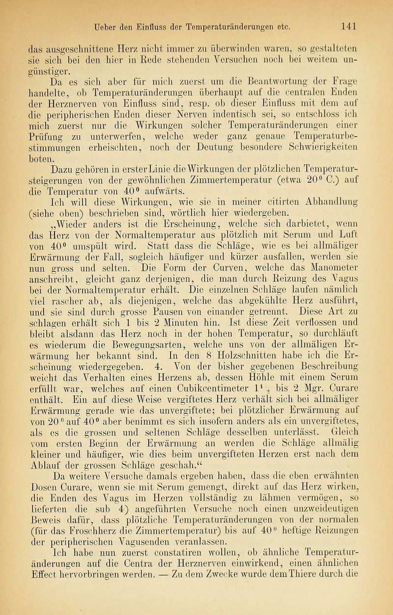 das ausgcscliiiittonc Herz nirlit immer /ii. üborwiiKhui wui-(mi, so gestalteten sie sich bei (Jen hioi- in Rede stehenden Vei'such(Mi noc-li bei weitem un- günstiger. Da es sich aber für mieli zuerst um die Beantwortung der Frage liandelte, oh Temperaturänderungen überhaupt auf die centralen Enden der Herznerven von Einfluss sind, resp. ob dieser Einfluss mit dem auf die peripherischen Enden dieser Nerven indentisch sei, so entschloss ich mich zuerst nur die Wirkungen solcher Temperaturänderungen einer Prüfung zu unterwerfen, welche weder ganz genaue Temperaturbe- stimmungen erheischten, noch der Deutung besondere Schwieriglveiten boten. Dazu gehören in erster Linie die Wirkungen der plötzlichen Temperatur- steigerungen von der gewöhnlichen Zimmertemperatur (etwa 20 C.) auf die Temperatur von 40° aufwärts. Ich will diese Wirkungen, wie sie in meiner citirten Abhandlung (siehe oben) beschrieben sind, wörtlich hier wiedergeben. „Wieder anders ist die Erscheinung, welche sich darbietet, wenn das Herz von der Normaltemperatur aus plötzlich mit Serum und Luft von 40'' umspült wird. Statt dass die Schläge, wie es bei allmäliger Erwärmung der Fall, sogleich häufiger und kürzer ausfallen, Averden sie nun gross und selten. Die Form der Curven, welche das Manometer anschreibt, gleicht ganz derjenigen, die man durch Reizung des Vagus bei der Normaltemperatur erhält. Die einzelnen Schläge laufen nämlich viel rascher ab, als diejenigen, welche das abgekühlte Herz ausführt, und sie sind durch grosse Pausen von einander getrennt. Diese Art zu schlagen erhält sich 1 bis 2 Minuten hin. Ist diese Zeit verflossen und bleibt alsdann das Herz noch in der hohen Temperatur, so durchläuft es wiederum die Bewegungsarten, welche uns von der allmäligen Er- wärmung her bekannt sind. In den 8 Holzschnitten habe ich die Er- scheinung wiedergegeben. 4. Von der bisher gegebenen Beschreibung weicht das Verhalten eines Herzens ab, dessen Höhle mit einem Serum erfüllt war, welches auf einen Cubikcentimeter 1* ^ bis 2 Mgr. Curare enthält. Ein auf diese Weise vergiftetes Herz verhält sich bei allmäliger Erwärmung gerade wie das unvergiftete; bei plötzlicher Erwärmung auf von 20 auf 40° aber benimmt es sich insofern anders als ein un vergiftetes, als es die grossen und seltenen Schläge desselben unterlässt. Gleich vom ersten Beginn der Erwärmung an werden die Schläge allmälig kleiner und häufiger, wie dies beim unvergifteten Herzen erst nach dem Ablauf der grossen Schläge geschah. Da weitere Versuche damals ergeben haben, dass die eben erwähnten Dosen Curare, wenn sie mit Serum gemengt, direkt auf das Herz wirken, die Enden des Vagus im Herzen vollständig zu lähmen vermögen, so lieferten die sub 4) angeführten Versuche noch einen unzweideutigen Beweis dafür, dass plötzliche Temperaturänderungen von der normalen (für das Froschherz die Zimmertemperatur) bis auf 40 heftige Reizungen der peripherischen Vagusenden veranlassen. Ich habe nun zuerst constatiren wollen, ob älmliche Temperatur- änderungen auf die Centra der Herznerven einwirkend, einen ähnlichen Effect hervorbringen werden. — Zu dem Zwecke wurde demThiere durch die