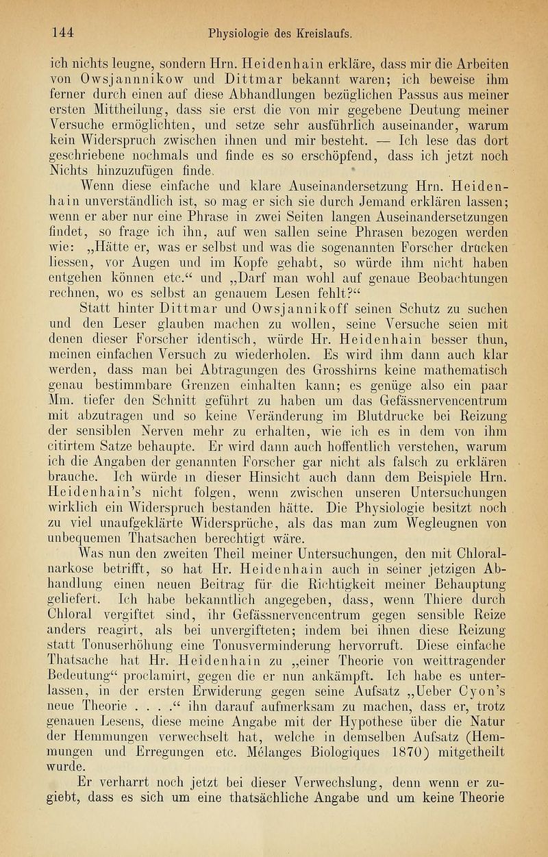 ich nichts leugne, sondern Hrn. Heidenhain erkläre, dass mir die Arbeiten von Owsjannnikow und Dittmar bekannt waren; ich beweise ihm ferner durch einen auf diese Abhandlungen bezüglichen Passus aus meiner ersten Mittheilung, dass sie erst die von mir gegebene Deutung meiner Versuche ermöglichten, und setze sehr ausführlich auseinander, warum kein Widerspruch zwischen ihnen und mir besteht. — Ich lese das dort geschriebene nochmals und finde es so erschöpfend, dass ich jetzt noch Nichts hinzuzufügen finde. Wenn diese einftiche und klare Auseinandersetzung Hrn. Heiden- hain unverständlich ist, so mag er sich sie durch Jemand erklären lassen; wenn er aber nur eine Phrase in zwei Seiten langen Auseinandersetzungen findet, so frage ich ihn, auf wen sallen seine Phrasen bezogen Averden wie: „Hätte er, was er selbst und was die sogenannten Forscher drucken liessen, vor Augen und im Kopfe gehabt, so würde ihm nicht haben entgehen können etc. und „Darf man wohl auf genaue Beobachtungen rechnen, wo es selbst an genauem Lesen fehlt? Statt hinter Dittmar und Owsjannikoff seinen Schutz zu suchen und den Leser glauben machen zu wollen, seine Versuche seien mit denen dieser Forscher identisch, würde Hr. Heidenhain besser thun, meinen einfachen Versuch zu wiederholen. Es wird ihm dann auch klar werden, dass man bei Abtragungen des Grosshirns keine mathematisch genau bestimmbare Grenzen einhalten kann; es genüge also ein paar Mm. tiefer den Schnitt geführt zu haben um das Gefässnervencentrum mit abzutragen und so keine Veränderung im Blutdrucke bei Reizung der sensiblen Nerven mehr zu erhalten, wie ich es in dem von ihm citirtem Satze behaupte. Er wird dann auch hoffentlich verstehen, warum ich die Angaben der genannten Forscher gar nicht als falsch zu erklären brauche. Ich würde m dieser Hinsicht auch dann dem Beispiele Hrn. Heidenhain's nicht folgen, wenn zwischen unseren Untersuchungen wirklich ein Widerspruch bestanden hätte. Die Physiologie besitzt noch zu viel unaufgeklärte Widersprüche, als das man zum Wegleugnen von unbequemen Thatsachen berechtigt wäre. Was nun den zweiten Theil meiner Untersuchungen, den mit Chloral- narkose betrifft, so hat Hr. Heidenhain auch in seiner jetzigen Ab- handlung einen neuen Beitrag für die Richtigkeit meiner Behauptung geliefert. Ich habe bekanntlich angegeben, dass, wenn Thiere durch Chloral vergiftet sind, ihr Gefässnervencentrum gegen sensible Reize anders reagirt, als bei unvergifteten; indem bei ihnen diese Reizung statt Tonuserhöhung eine Tonusverminderung hervorruft. Diese einfache Thatsache hat Hr. Heidenhain zu „einer Theorie von weittragender Bedeutung proclamirt, gegen die er nun ankämpft. Ich habe es unter- lassen, in der ersten Erwiderung gegen seine Aufsatz „Ueber Cyon's neue Theorie . . . . ihn darauf aufmerksam zu machen, dass er, trotz genauen Lesens, diese meine Angabe mit der Hypothese über die Natur der Hemmungen verwechselt hat, welche in demselben Aufsatz (Hem- mungen und Erregungen etc. Melanges Biologiques 1870) mitgetheilt wurde. Er verharrt noch jetzt bei dieser Verwechslung, denn wenn er zu- giebt, dass es sich um eine thatsächliche Angabe und um keine Theorie