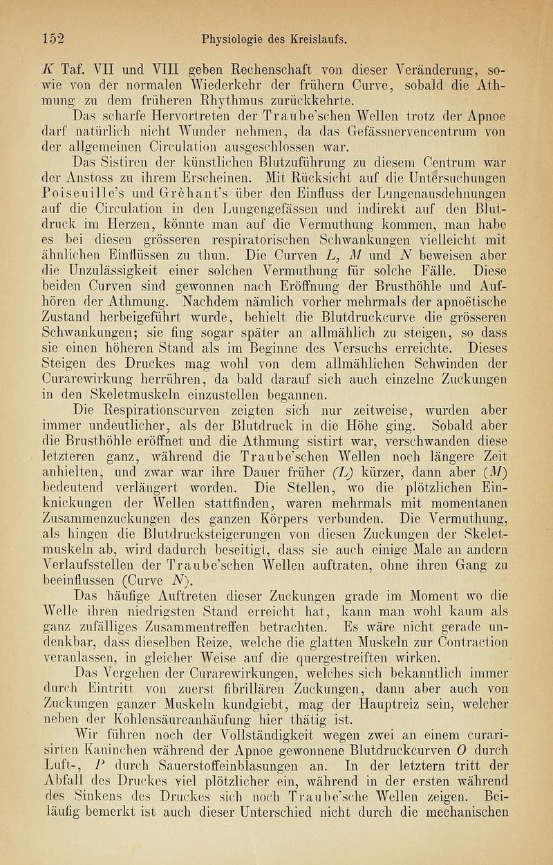 K Taf. VII und VIII geben Rechenschaft von dieser Veränderung, so- wie von der normalen Wiederkehr der frühern Cnrve, sobald die Ath- mung zu dem früheren Rhythmus zurückkehrte. Das scharfe Hervortreten der Traube'schen Wellen trotz der Apnoe darf natürlich nicht Wunder nehmen, da das Gefässnervencentrum von der allgemeinen Circulation ausgeschlossen war. Das Sistiren der künstlichen Blutzuführung zu diesem Centrum war der Anstoss zu ihrem Erscheinen. Mit Rücksicht auf die Untersuchungen Poiseuille's und Grehant's über den Einfluss der Lungenausdehnungen auf die Circulation in den Lungengefässen und indirekt auf den Blut- druck im Herzen, könnte man auf die Vermuthung kommen, man habe es bei diesen grösseren respiratorischen Schwankungen vielleicht mit ähnlichen Einflüssen zu thun. Die Curven L, M und N beweisen aber die ünzulässigkeit einer solchen Vermuthung für solche Fälle. Diese beiden Curven sind gewonnen nach Eröffnung der Brusthöhle und Auf- hören der Athmung. Nachdem nämlich vorher mehrmals der apnoetische Zustand herbeigeführt wurde, behielt die Blutdruckcurve die grösseren Schwankungen; sie fing sogar später an allmählich zu steigen, so dass sie einen höheren Stand als im Beginne des Versuchs erreichte. Dieses Steigen des Druckes mag Avohl von dem allmählichen Schwinden der Curarewirkung herrühren, da bald darauf sich auch einzelne Zuckungen in den Skeletmuskeln einzustellen begannen. Die Respirationscurven zeigten sich nur zeitweise, wurden aber immer undeutlicher, als der Blutdruck in die Höhe ging. Sobald aber die Brusthöhle eröffnet und die Athmung sistirt war, verschwanden diese letzteren ganz, während die Traub e'schen Wellen noch längere Zeit anhielten, und zwar war ihre Dauer früher (L) kürzer, dann aber {M) bedeutend verlängert worden. Die Stellen, wo die plötzlichen Ein- knickungen der Wellen stattfinden, waren mehrmals mit momentanen Zusammenzuckuugen des ganzen Körpers verbunden. Die Vermuthung, als hingen die Blutdrucksteigernngen von diesen Zuckungen der Skelet- muskeln ab, wird dadurch beseitigt, dass sie auch einige Male an andern Verlaufsstellen der Traube'schen Wellen auftraten, ohne ihren Gang zu beeinflussen (Curve N). Das häufige Auftreten dieser Zuckungen grade im Moment wo die Welle ihren niedrigsten Stand erreicht hat, kaim man wohl kaum als ganz zufälliges Zusammentreffen betrachten. Es wäre nicht gerade un- denkbar, dass dieselben Reize, welche die glatten Muskeln zur Contraction veranlassen, in gleicher Weise auf die quergestreiften wirken. Das Vergehen der Curarewirkungen, welches sich bekanntlicli immer durch Eintritt von zuerst fibrillären Zuckungen, dann aber auch von Zuckungen ganzer Muskeln kundgiebt, mag der Hauptreiz sein, welcher neben der Kohlensäureanhäufung hier thätig ist. Wir führen noch der Vollständigkeit wegen zwei an einem curari- sirten Kaninchen während der Apnoe gewonnene Blutdruckcurven 0 durch Luft-, P durch Sauerstoffeinblasungen an. In der letztern tritt der Abfall des Druckes viel plötzlicher ein, während in der ersten während des Sinkens des Druckes sich noch Traube'sche Wellen zeigen. Bei- läufig bemerkt ist auch dieser Unterschied nicht durch die mechanischen