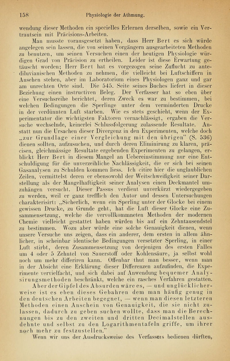 Avendiing dieser Methoden ein specielles Erlernen derselben, sowie ein Ver- trautsein mit Präoisions-Arbeiten. Man nuisste vorausgesetzt iiaben, dass Herr Bert es sich würde angelegen sein lassen, die von seinen Vorgängern ausgearbeiteten Methoden zu benutzen, um seinen Versuchen einen der heutigen Physiologie wür- digen Grad von Präcision zu ertheilen. Leider ist diese Erwartung ge- täuscht Avorden; Herr Bert hat es vorgezogen seine Zuflucht zu ante- diluvianischen Methoden zu nehmen, die vielleicht bei Luftschiifern in Ansehen stehen, aber im Laboratorium eines Physiologen ganz und gar am unrechten Orte sind. Die 545. Seite seines Buches liefert in dieser Beziehung einen instructiven Beleg. Der Verfasser hat so eben über eine Versuchsreihe berichtet, deren Zweck es war zu bestimmen, bei welchen Bedingungen die Sperlinge unter dem verminderten Drucke in der verdünnten Luft starben. Wie es stets geschieht, wenn der Ex- perimentator die wichtigsten Faktoren vernachlässigt, ergaben die Ver- suche wechselnde, keinerlei Schlussfolgerung zulassende Resultate. An- statt nun die Ursachen dieser Divergenz in den Experimenten, welche doch „zur Grundlage einer Vergleichung mit den übrigen (S. 536) dienen sollten, aufzusuchen, und durch deren Elirninirung zu klaren, prä- cisen, gleichmässige Resultate ergebenden Experimenten zu gelangen, er- blickt Herr Bert in diesem Mangel an Uebereinstimmung nur eine Ent- schuldigung für die unverzeihliche Nachlässigkeit, die er sich bei seinen Gasanalysen zu Schulden kommen Hess. Ich citire hier die unglaublichen Zeilen, vermittelst deren er ebensowohl der Weitschweifigkeit seiner Dar- stellung als der Mangelhaftigkeit seiner Analysen einen Deckmantel um- zuhängen versucht. Dieser Passus verdient unverkürzt wiedergegeben zu werden, weil er ganz trefflich den Autor und dessen Untersuchungen charakterisirt: „Sicherlich, wenn ein Sperling unter der Glocke bei einem gewissen Drucke, zu Grunde geht, hat die Luft dieser Glocke eine Zu- sammensetzung, welche die vervollkommneten Methoden der modernen Chemie vielleicht gestattet haben Avürden bis auf ein Zehntausendstel zu bestimmen. Wozu aber würde eine solche Genauigkeit dienen, wenn unsere Versuche uns zeigen, dass ein anderer, dem ersten in allem ähn- licher, in scheinbar identische Bedingungen versetzter Sperling, in einer Luft stirbt, deren Zusammensetzung von derjenigen des ersten Falles um 4 oder 5 Zehntel von Sauerstoff oder Kohlensäure, ja selbst wohl noch um mehr differiren kann. Offenbar thut man besser, Avenn man in der Absicht eine Erklärung dieser Differenzen aufzufinden, die Expe- rimente vervielfacht,' und sich dabei auf Anwendung bequemer Analy- sirungsmethoden beschränkt, welche ein rasches Verfahren gestatten. Aber der Gipfel des Absurden wäre es, — und unglücklicher- Aveise ist es eben dieses Gebahren dem man häufig genug in den deutschen Arbeiten begegnet, — Avenn man diesen letzteren Methoden einen Anschein von Genauigkeit, die sie nicht zu- lassen, dadurch zu geben suchen wollte, dass man die Berech- nungen bis zu den zweiten und dritten Decimalstellen aus- dehnte und selbst zu den Logarithmentafeln griffe, um ihrer noch mehr zu festzustellen. Wenn wir uns der Ausdrucksweise des Verfasseis bedienen dürften,