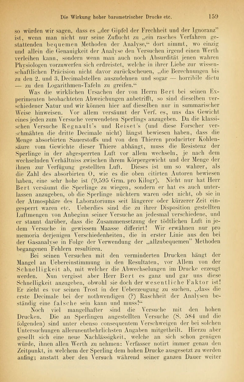 so würden wir sagen, (hiss es „der Gipfel der Frecdiheit und der Ignoranz ist, wenn man nicht nur seine Zuflucht /u „ein raschc^s Verfahren ge- stattenden bequemen Methoden der Analyse, dort nimmt, wo einzig und allein die Genauigkeit der Analyse den Versuchen irgend einen Wertli verleihen kann, sondern wenn man auch noch Absurdität jenen walircn Physiologen vorzuwerfen sich erdreistet, weldic in ilirer Liehe zur wissen- schaftlichen Präcision nicht davor zurückscheuen, „die Berechnungen his zu den 2. und 3. Decimalstellen auszudehnen und sogar — liorribile dictu — zu den Logarithmen-Tafeln zu greifen. Was die wirklichen Ursachen der von Herrn Bert bei seinen Ex- perimenten beobachteten Abweichungen anbetrifft, so sind dieselben ver- schiedener Natur und wir köiinen hier auf dieselben nur in summarischer Weise hinweisen. Vor allem versäumt der VerL es, uns das Gewicht eines jeden zum Versuche verwendeten Sperlings anzugeben. Da die klassi- schen Versuche Regnanlt's und Reiset's (und diese Forscher ver- schmähten die di'itte Decimale nicht) längst bewiesen haben, dass die Menge absorbirten Sauerstoffs und von den Thieren producirter Kohlen- säure vom Gewichte dieser Thiere abhängt, muss die Resistenz der Sperlinge in der abgesperrten Luft vor allem wechseln, je nach dem wechselnden Verhältniss zwischen ihrem Körpergewicht und der Menge der ihnen zur Verfügung gestellten Luft. Dieses ist um so wahrer, als die Zahl des absorbirten 0, wie es die oben citirten Autoren bewiesen liaben, eine sehr hohe ist (9,595 Grm. pro Kilogr). Nicht nur hat Herr Bert versäumt die Sperlinge zu wiegen, sondern er hat es auch unter- lassen anzugeben, ob die Sperlinge nüchtern waren odei nicht, ob sie in der Atmosphäre des Laboratoriums seit längerer oder kürzerer Zeit ein- gesperrt waren etc. Ueberdies sind die zu ihrer Disposition gestellten Luftmengen von Anbeginn seiner Versuche an jedesmal verschiedene, und er staunt darüber, dass die Zusammensetzung der tödtlichen Luft in je- dem Versuche in gewissem Maasse differirt! Wir erwähnen nur pro memoria derjenigen Verschiedenheiten, die in erster Linie aus den bei der Gasanalyse in Folge der Verwendung der „allzubequemen'' Methoden begangenen Fehlern resultiren. Bei seinen Versuchen mit den verminderten Drucken hängt der Mangel an Uebereinstimmung in den Resultaten, vor Allem von der Schnelligkeit ab, mit welcher die Abwechselungen im Drucke erzeugt werden. Nun vergisst aber Herr Bert es ganz und gar uns diese Schnelligkeit anzugeben, obwohl sie doch der wesentliche Faktor ist! Er zieht es vor seinen Trost in der Ueberzeugung zu suchen, „dass die erste Decimale bei der nothwendigen (?) Raschheit der Analysen be- ständig eine falsche sein kann und muss! Noch viel mangelhafter sind die Versuche mit den hohen Drucken. Die an Sperlingen angestellten Versuche (S. 584 und die folgenden) sind unter ebenso consequentem Verschweigen der bei solchen Untersuchungen allerunentbehrliclisten Angaben mitgetheilt. Llierzu aber gesellt sich eine neue Nachlässigkeit, welche an sitdi schon genügen würde, ihneli allen Werth zu nehmen: Verfasser notirt immer genau den Zeitpunkt, in welchem der Sperling dem hohen Drucke ausgesetzt zu werden anfing; anstatt aber den Versuch während seiner ganzen Dauer weiter