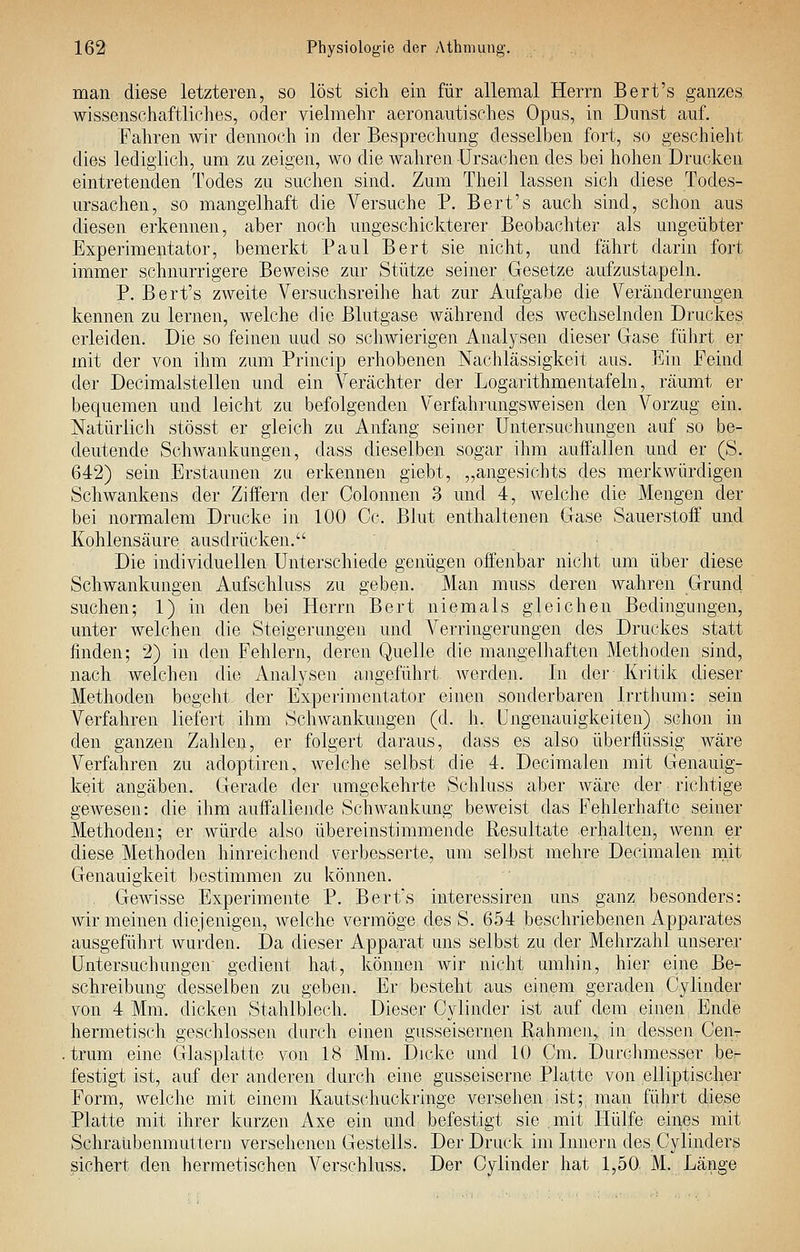 man diese letzteren, so löst sich ein für allemal Herrn Bert's ganzes wissenschaftliclies, oder vielmehr aeronautisches Opus, in Dunst auf. Fahren wir dennoch in der Besprechung desselben fort, so geschieht dies lediglich, um zu zeigen, wo die wahren -Ursachen des bei hohen Drucken eintretenden Todes zu suchen sind. Zum Theil lassen sich diese Todes- ursachen, so mangelhaft die Versuche P. Bert's auch sind, schon aus diesen erkennen, aber noch ungeschickterer Beobachter als ungeübter Experimentator, bemerkt Paul Bert sie nicht, und fährt darin fort immer schnurrigere Beweise zur Stütze seiner Gesetze aufzustapeln. P. Bert's ZAveite Versuchsreihe hat zur Aufgabe die Veränderungen kennen zu lernen, welche die Blutgase während des wechselnden Druckes erleiden. Die so feinen uud so schwierigen Analysen dieser Gase führt er mit der von ihm zum Princip erhobenen Nachlässigkeit aus. Ein Feind der Decimalstellen und ein Verächter der Logarithmentafeln, räumt er bequemen und leicht zu befolgenden Verfahrungsweisen den Vorzug ein. Natürlich stösst er gleich zu Anfang seiner Untersuchungen auf so be- deutende Schwankungen, dass dieselben sogar ihm auffallen und er (S. 642) sein Erstaunen zu erkennen giebt, „angesichts des merkwürdigen Schwankens der Ziffern der Colonnen 3 und 4, welche die Mengen der bei normalem Drucke in 100 Cc. Blut enthaltenen Gase Sauerstoff' und Kohlensäure ausdrücken. Die individuellen Unterschiede genügen offenbar nicJit um über diese Schwankungen Aufschluss zu geben. Man muss deren wahren Grund suchen; 1) in den bei Herrn Bert niemals gleichen Bedingungen, unter welchen die Steigerungen und A^erringerungen des Druckes statt finden; 2) in den Fehlern, deren Quelle die mangelhaften Methoden sind, nach welchen die Analysen angeführt werden. In der Kritik dieser Methoden begeht der Experimentator einen sonderbaren Irrthum: sein Verfahren liefert ihm Schwankungen (d. h. Ungenauigkeiten) schon in den ganzen Zahlen, er folgert daraus, dass es also überflüssig wäre Verfahren zu adoptiren, welche selbst die 4. Decimalen mit Genauig- keit angäben. Gerade der umgekehrte Schluss aber Aväre der riclitige geAvesen: die ihm auffallejide Schwankung beweist das Fehlerhafte seiner Methoden; er würde also übereinstimmende Resultate erhalten, wenn er diese Methoden hinreichend verbesserte, um selbst mehre Decimalen rnit Genauigkeit bestimmen zu können. Gewisse Experimente P. Bert's interessiren uns ganz besonders: wir meinen diejenigen, welche vermöge des S. 654 beschriebenen Apparates ausgeführt wurden. Da dieser Apparat uns selbst zu der Mehrzahl unserer Untersuchungen' gedient hat, können wir nicht umhin, hier eine Be- schreibung desselben zu geben. Er besteht aus einem geraden Cylinder von 4 Mm. dicken Stahlblech. Dieser Cylinder ist auf dem einen Ende hermetisch geschlossen durch einen gusseisernen Rahmen,, in dessen Cen- trum eine Glasplatte von 18 Mm. Dicke und 10 Cm. Durclimesser ber festigt ist, auf der anderen durch eine gusseiserne Platte von elliptischer Form, welche mit einem Kautschuckringe versehen ist; man führt diese Platte mit ihrer kurzen Axe ein und befestigt sie mit Hülfe eines mit Schraubenmuttern versehenen Gestells. Der Druck im Innern des. Cylinders sichert den hermetischen Verschluss. Der Cylinder hat 1,50 M. Lä^nge