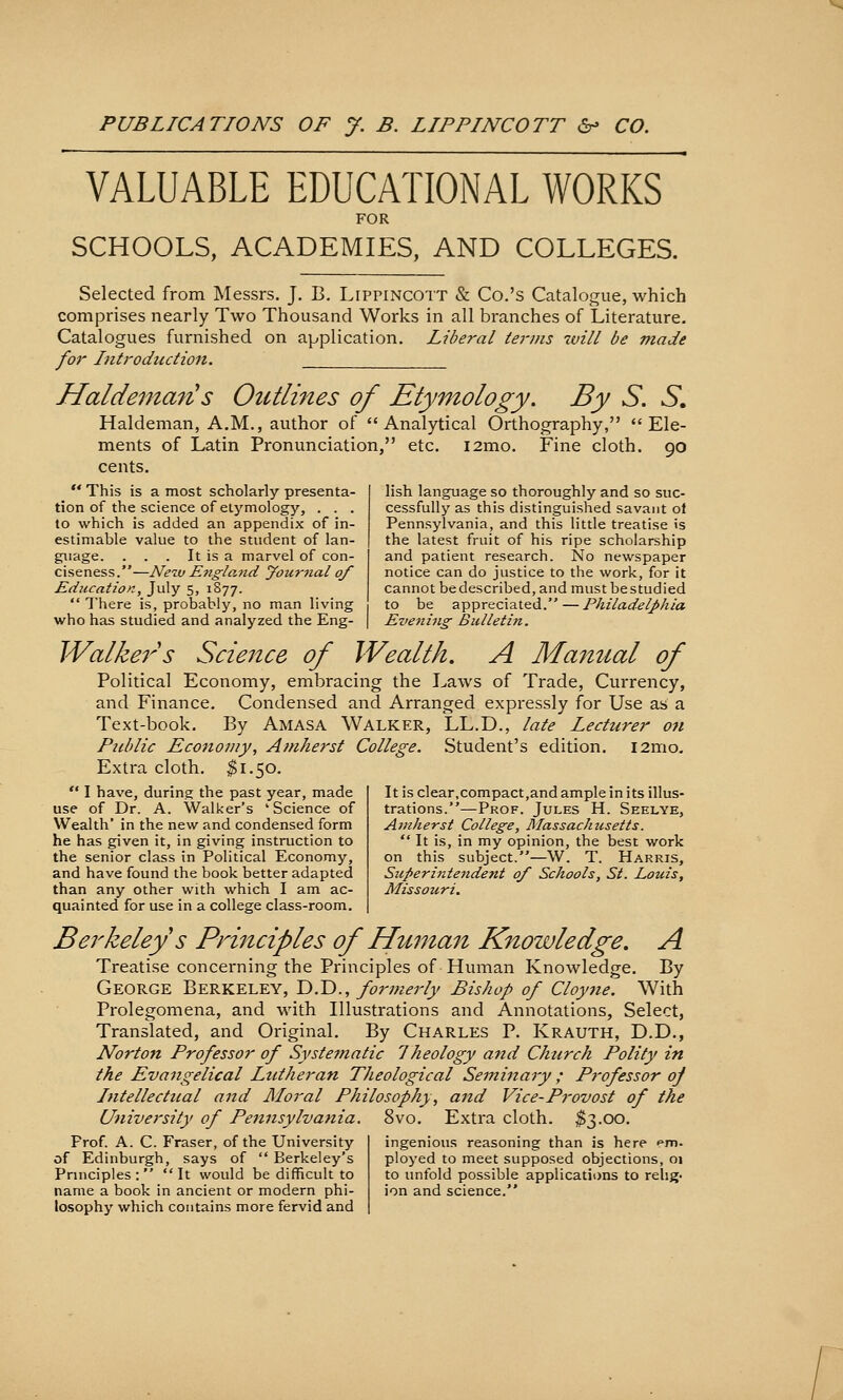 VALUABLE EDUCATIONAL WORKS FOR SCHOOLS, ACADEMIES, AND COLLEGES.  This is a most scholarly presenta- tion of the science of elymology, . . . to which is added an appendix of in- estimable value to the student of lan- guage. . . . It is a marvel of con- ciseness.—Neiv E7igland jfournal of Education, July 5, 1S77.  There is, probably, no man living who has studied and analyzed the Eng- Selected from Messrs. J. B. Lippincott & Co.'s Catalogtie, which comprises nearly Two Thousand Works in all branches of Literature. Catalogues furnished on application. Liberal terms will be made for Introduction. Haldeman s Outli7tes of Etymology. By S. S, Haldeman, A.M., author of Analytical Orthography, Ele- ments of Latin Pronunciation, etc. i2mo. Fine cloth. 90 cents. lish language so thoroughly and so suc- cessfully as this distinguished savant ol Pennsylvania, and this little treatise is the latest fruit of his ripe scholarship and patient research. No newspaper notice can do justice to the work, for it cannot bedescribed, and must bestudied to be appreciated. — Philadelphia Evening Bulletin. Walke7^'s Science of Wealth. A Manual of Political Economy, embracing the Laws of Trade, Currency, and Finance. Condensed and Arranged expressly for Use as a Text-book. By Amasa Walker, LL.D., late Lecturer on Public Economy, Amherst College. Student's edition. i2mo. Extra cloth. $1.50.  I have, during the past year, made use of Dr. A. Walker's 'Science of Wealth' in the new and condensed form he has given it, in giving instruction to the senior class in Political Economy, and have found the book better adapted than any other with which I am ac- quainted for use in a college class-room. Berkeley s Principles of Human Knowledge. A Treatise concerning the Principles of Human Knowledge. By George Berkeley, D.D., formerly Bishop of Cloyne. With Prolegomena, and with Illustrations and Annotations, Select, Translated, and Original. By Charles P. Krauth, D.D., Norton Professor of Systematic 1 heology and Church Polity in the Evangelical Lutheran Theological Seminaiy; Professor of Intellectual and Moral Philosophy, and Vice-Provost of the University of Pennsylvania. ~ ~ Frof. A. C. Fraser, of the University of Edinburgh, says of  Berkeley's Principles: It would be difficult to name a book in ancient or modern phi- losophy which contains more fervid and It is clear,compact,and ample in its illus- trations.—Prof. Jules H. Seelye, Amherst College, Massachzisetts.  It is, in my opinion, the best work on this subject.—W. T. Harris, Sii/>erintendefU 0/ Schools, St. Louis, Missouri. 8vo. Extra cloth. ^3.00. ingenious reasoning than is here em. ployed to meet supposed objections, 01 to unfold possible applications to relig- ion and science.